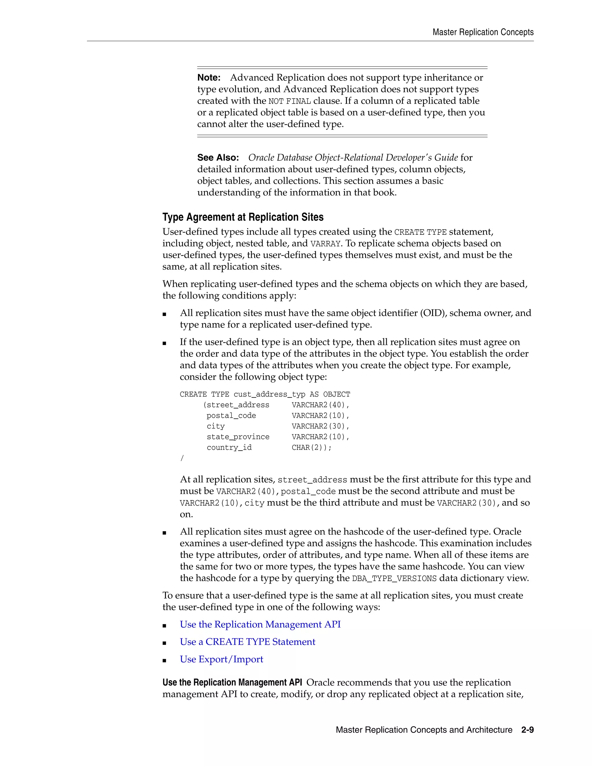 Master Replication Concepts Master Replication Concepts and Architecture 2-9 Type Agreement at Replication Sites User-defined types include all types created using the CREATE TYPE statement, including object, nested table, and VARRAY. To replicate schema objects based on user-defined types, the user-defined types themselves must exist, and must be the same, at all replication sites. When replicating user-defined types and the schema objects on which they are based, the following conditions apply: ■ All replication sites must have the same object identifier (OID), schema owner, and type name for a replicated user-defined type. ■ If the user-defined type is an object type, then all replication sites must agree on the order and data type of the attributes in the object type. You establish the order and data types of the attributes when you create the object type. For example, consider the following object type: CREATE TYPE cust_address_typ AS OBJECT (street_address VARCHAR2(40), postal_code VARCHAR2(10), city VARCHAR2(30), state_province VARCHAR2(10), country_id CHAR(2)); / At all replication sites, street_address must be the first attribute for this type and must be VARCHAR2(40), postal_code must be the second attribute and must be VARCHAR2(10), city must be the third attribute and must be VARCHAR2(30), and so on. ■ All replication sites must agree on the hashcode of the user-defined type. Oracle examines a user-defined type and assigns the hashcode. This examination includes the type attributes, order of attributes, and type name. When all of these items are the same for two or more types, the types have the same hashcode. You can view the hashcode for a type by querying the DBA_TYPE_VERSIONS data dictionary view. To ensure that a user-defined type is the same at all replication sites, you must create the user-defined type in one of the following ways: ■ Use the Replication Management API ■ Use a CREATE TYPE Statement ■ Use Export/Import Use the Replication Management API Oracle recommends that you use the replication management API to create, modify, or drop any replicated object at a replication site, Note: Advanced Replication does not support type inheritance or type evolution, and Advanced Replication does not support types created with the NOT FINAL clause. If a column of a replicated table or a replicated object table is based on a user-defined type, then you cannot alter the user-defined type. See Also: Oracle Database Object-Relational Developer's Guide for detailed information about user-defined types, column objects, object tables, and collections. This section assumes a basic understanding of the information in that book. 