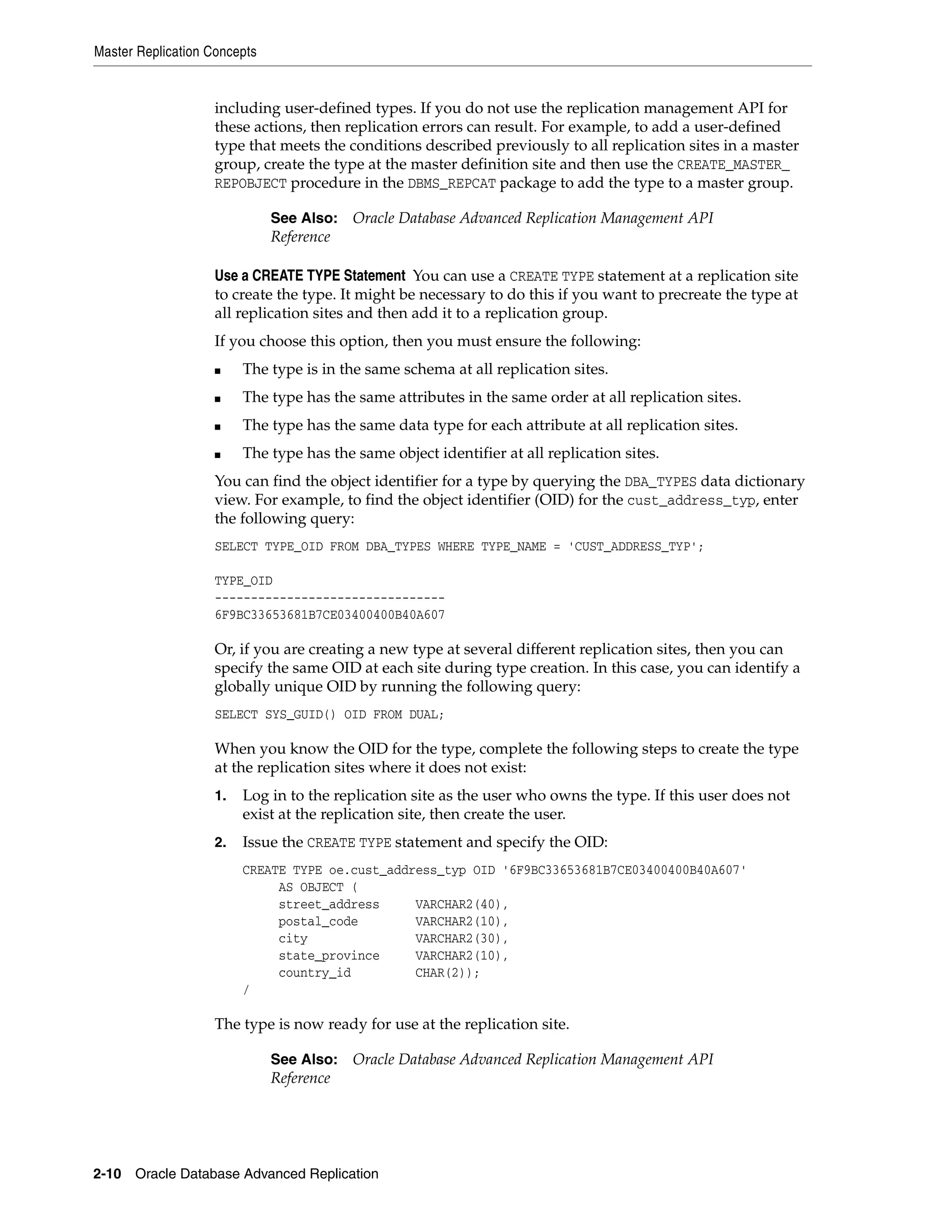 Master Replication Concepts 2-10 Oracle Database Advanced Replication including user-defined types. If you do not use the replication management API for these actions, then replication errors can result. For example, to add a user-defined type that meets the conditions described previously to all replication sites in a master group, create the type at the master definition site and then use the CREATE_MASTER_ REPOBJECT procedure in the DBMS_REPCAT package to add the type to a master group. Use a CREATE TYPE Statement You can use a CREATE TYPE statement at a replication site to create the type. It might be necessary to do this if you want to precreate the type at all replication sites and then add it to a replication group. If you choose this option, then you must ensure the following: ■ The type is in the same schema at all replication sites. ■ The type has the same attributes in the same order at all replication sites. ■ The type has the same data type for each attribute at all replication sites. ■ The type has the same object identifier at all replication sites. You can find the object identifier for a type by querying the DBA_TYPES data dictionary view. For example, to find the object identifier (OID) for the cust_address_typ, enter the following query: SELECT TYPE_OID FROM DBA_TYPES WHERE TYPE_NAME = 'CUST_ADDRESS_TYP'; TYPE_OID -------------------------------- 6F9BC33653681B7CE03400400B40A607 Or, if you are creating a new type at several different replication sites, then you can specify the same OID at each site during type creation. In this case, you can identify a globally unique OID by running the following query: SELECT SYS_GUID() OID FROM DUAL; When you know the OID for the type, complete the following steps to create the type at the replication sites where it does not exist: 1. Log in to the replication site as the user who owns the type. If this user does not exist at the replication site, then create the user. 2. Issue the CREATE TYPE statement and specify the OID: CREATE TYPE oe.cust_address_typ OID '6F9BC33653681B7CE03400400B40A607' AS OBJECT ( street_address VARCHAR2(40), postal_code VARCHAR2(10), city VARCHAR2(30), state_province VARCHAR2(10), country_id CHAR(2)); / The type is now ready for use at the replication site. See Also: Oracle Database Advanced Replication Management API Reference See Also: Oracle Database Advanced Replication Management API Reference 