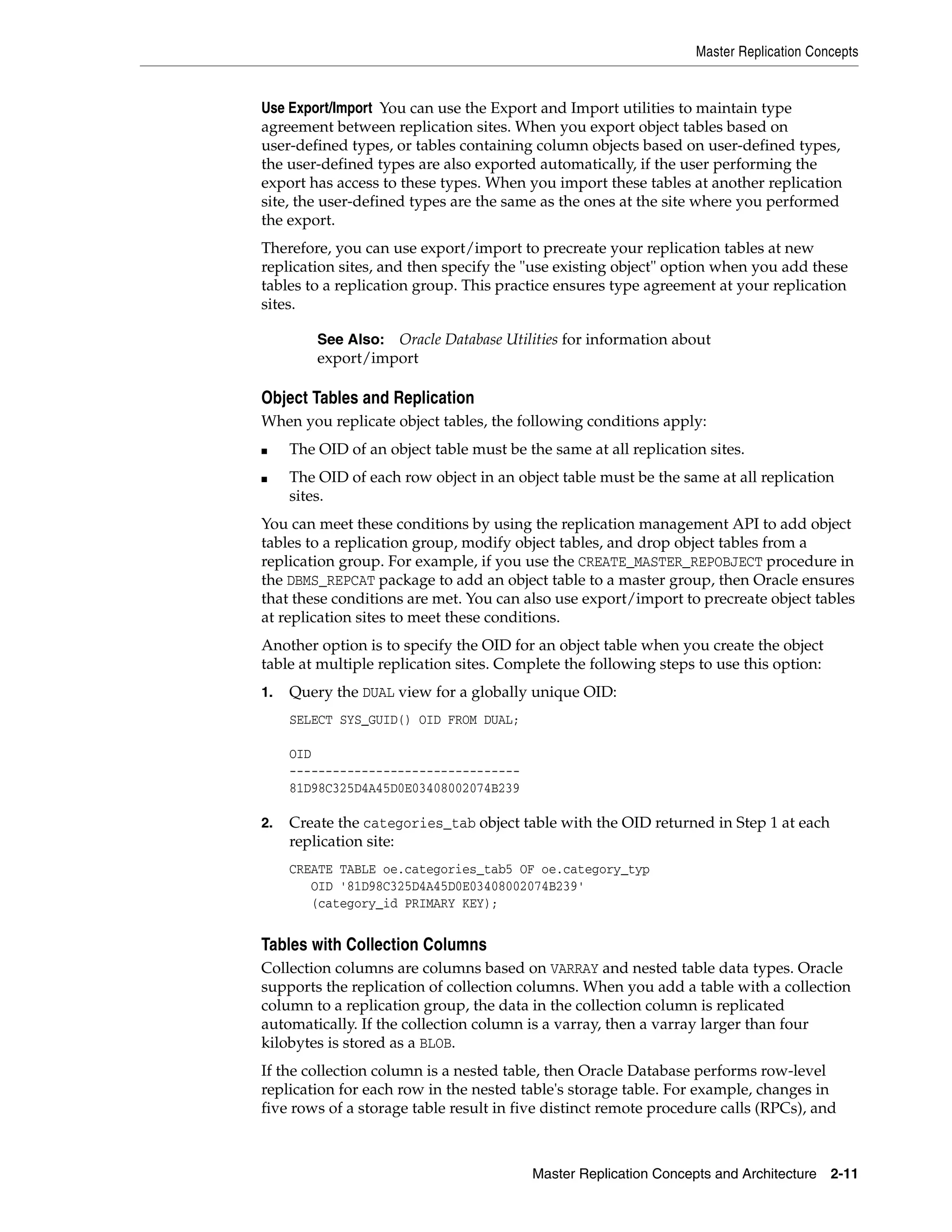 Master Replication Concepts Master Replication Concepts and Architecture 2-11 Use Export/Import You can use the Export and Import utilities to maintain type agreement between replication sites. When you export object tables based on user-defined types, or tables containing column objects based on user-defined types, the user-defined types are also exported automatically, if the user performing the export has access to these types. When you import these tables at another replication site, the user-defined types are the same as the ones at the site where you performed the export. Therefore, you can use export/import to precreate your replication tables at new replication sites, and then specify the "use existing object" option when you add these tables to a replication group. This practice ensures type agreement at your replication sites. Object Tables and Replication When you replicate object tables, the following conditions apply: ■ The OID of an object table must be the same at all replication sites. ■ The OID of each row object in an object table must be the same at all replication sites. You can meet these conditions by using the replication management API to add object tables to a replication group, modify object tables, and drop object tables from a replication group. For example, if you use the CREATE_MASTER_REPOBJECT procedure in the DBMS_REPCAT package to add an object table to a master group, then Oracle ensures that these conditions are met. You can also use export/import to precreate object tables at replication sites to meet these conditions. Another option is to specify the OID for an object table when you create the object table at multiple replication sites. Complete the following steps to use this option: 1. Query the DUAL view for a globally unique OID: SELECT SYS_GUID() OID FROM DUAL; OID -------------------------------- 81D98C325D4A45D0E03408002074B239 2. Create the categories_tab object table with the OID returned in Step 1 at each replication site: CREATE TABLE oe.categories_tab5 OF oe.category_typ OID '81D98C325D4A45D0E03408002074B239' (category_id PRIMARY KEY); Tables with Collection Columns Collection columns are columns based on VARRAY and nested table data types. Oracle supports the replication of collection columns. When you add a table with a collection column to a replication group, the data in the collection column is replicated automatically. If the collection column is a varray, then a varray larger than four kilobytes is stored as a BLOB. If the collection column is a nested table, then Oracle Database performs row-level replication for each row in the nested table's storage table. For example, changes in five rows of a storage table result in five distinct remote procedure calls (RPCs), and See Also: Oracle Database Utilities for information about export/import 