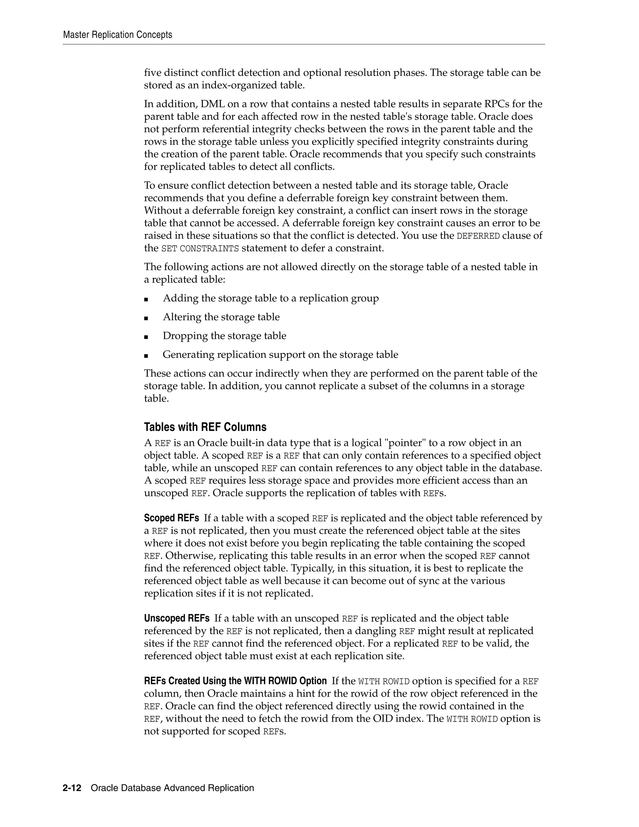 Master Replication Concepts 2-12 Oracle Database Advanced Replication five distinct conflict detection and optional resolution phases. The storage table can be stored as an index-organized table. In addition, DML on a row that contains a nested table results in separate RPCs for the parent table and for each affected row in the nested table's storage table. Oracle does not perform referential integrity checks between the rows in the parent table and the rows in the storage table unless you explicitly specified integrity constraints during the creation of the parent table. Oracle recommends that you specify such constraints for replicated tables to detect all conflicts. To ensure conflict detection between a nested table and its storage table, Oracle recommends that you define a deferrable foreign key constraint between them. Without a deferrable foreign key constraint, a conflict can insert rows in the storage table that cannot be accessed. A deferrable foreign key constraint causes an error to be raised in these situations so that the conflict is detected. You use the DEFERRED clause of the SET CONSTRAINTS statement to defer a constraint. The following actions are not allowed directly on the storage table of a nested table in a replicated table: ■ Adding the storage table to a replication group ■ Altering the storage table ■ Dropping the storage table ■ Generating replication support on the storage table These actions can occur indirectly when they are performed on the parent table of the storage table. In addition, you cannot replicate a subset of the columns in a storage table. Tables with REF Columns A REF is an Oracle built-in data type that is a logical "pointer" to a row object in an object table. A scoped REF is a REF that can only contain references to a specified object table, while an unscoped REF can contain references to any object table in the database. A scoped REF requires less storage space and provides more efficient access than an unscoped REF. Oracle supports the replication of tables with REFs. Scoped REFs If a table with a scoped REF is replicated and the object table referenced by a REF is not replicated, then you must create the referenced object table at the sites where it does not exist before you begin replicating the table containing the scoped REF. Otherwise, replicating this table results in an error when the scoped REF cannot find the referenced object table. Typically, in this situation, it is best to replicate the referenced object table as well because it can become out of sync at the various replication sites if it is not replicated. Unscoped REFs If a table with an unscoped REF is replicated and the object table referenced by the REF is not replicated, then a dangling REF might result at replicated sites if the REF cannot find the referenced object. For a replicated REF to be valid, the referenced object table must exist at each replication site. REFs Created Using the WITH ROWID Option If the WITH ROWID option is specified for a REF column, then Oracle maintains a hint for the rowid of the row object referenced in the REF. Oracle can find the object referenced directly using the rowid contained in the REF, without the need to fetch the rowid from the OID index. The WITH ROWID option is not supported for scoped REFs. 