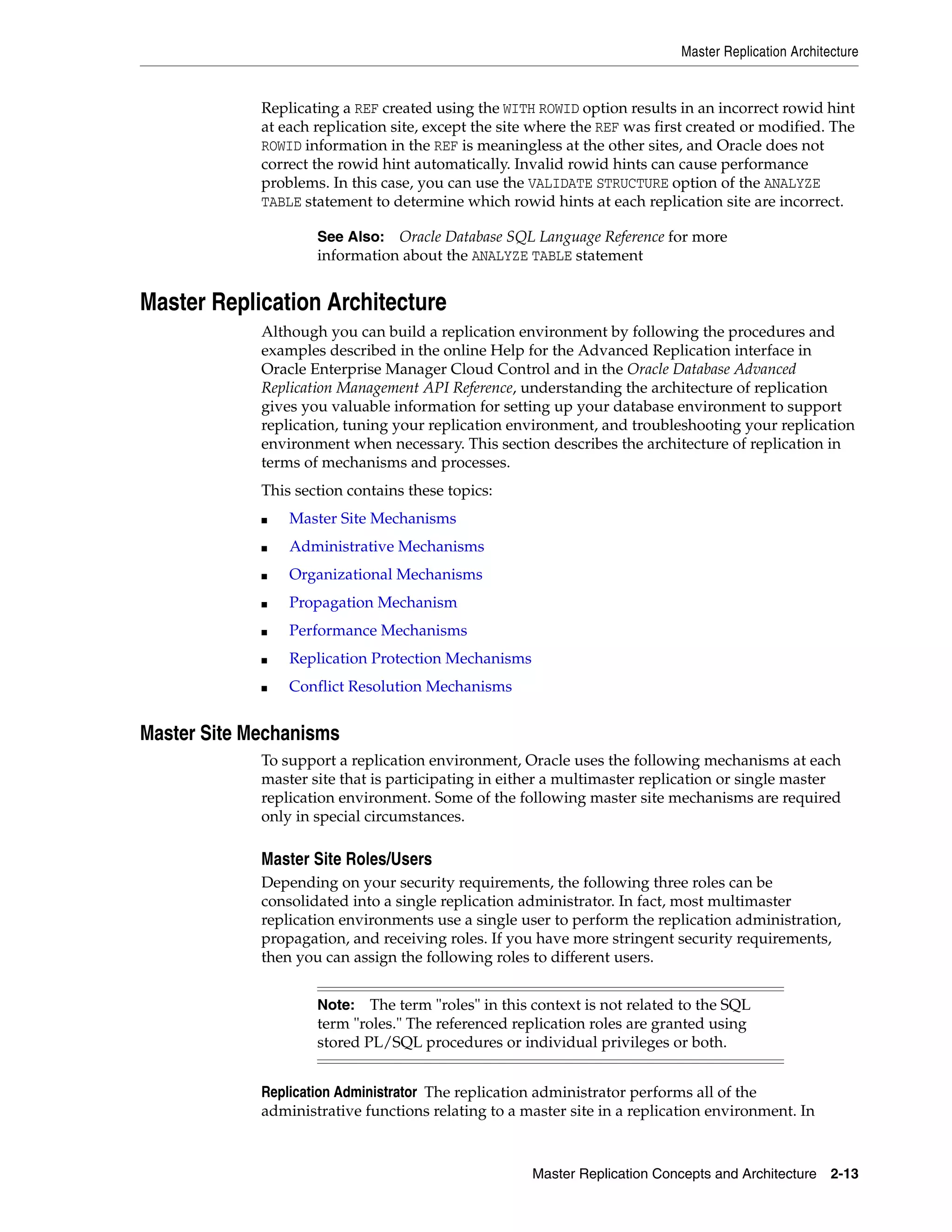 Master Replication Architecture Master Replication Concepts and Architecture 2-13 Replicating a REF created using the WITH ROWID option results in an incorrect rowid hint at each replication site, except the site where the REF was first created or modified. The ROWID information in the REF is meaningless at the other sites, and Oracle does not correct the rowid hint automatically. Invalid rowid hints can cause performance problems. In this case, you can use the VALIDATE STRUCTURE option of the ANALYZE TABLE statement to determine which rowid hints at each replication site are incorrect. Master Replication Architecture Although you can build a replication environment by following the procedures and examples described in the online Help for the Advanced Replication interface in Oracle Enterprise Manager Cloud Control and in the Oracle Database Advanced Replication Management API Reference, understanding the architecture of replication gives you valuable information for setting up your database environment to support replication, tuning your replication environment, and troubleshooting your replication environment when necessary. This section describes the architecture of replication in terms of mechanisms and processes. This section contains these topics: ■ Master Site Mechanisms ■ Administrative Mechanisms ■ Organizational Mechanisms ■ Propagation Mechanism ■ Performance Mechanisms ■ Replication Protection Mechanisms ■ Conflict Resolution Mechanisms Master Site Mechanisms To support a replication environment, Oracle uses the following mechanisms at each master site that is participating in either a multimaster replication or single master replication environment. Some of the following master site mechanisms are required only in special circumstances. Master Site Roles/Users Depending on your security requirements, the following three roles can be consolidated into a single replication administrator. In fact, most multimaster replication environments use a single user to perform the replication administration, propagation, and receiving roles. If you have more stringent security requirements, then you can assign the following roles to different users. Replication Administrator The replication administrator performs all of the administrative functions relating to a master site in a replication environment. In See Also: Oracle Database SQL Language Reference for more information about the ANALYZE TABLE statement Note: The term "roles" in this context is not related to the SQL term "roles." The referenced replication roles are granted using stored PL/SQL procedures or individual privileges or both. 