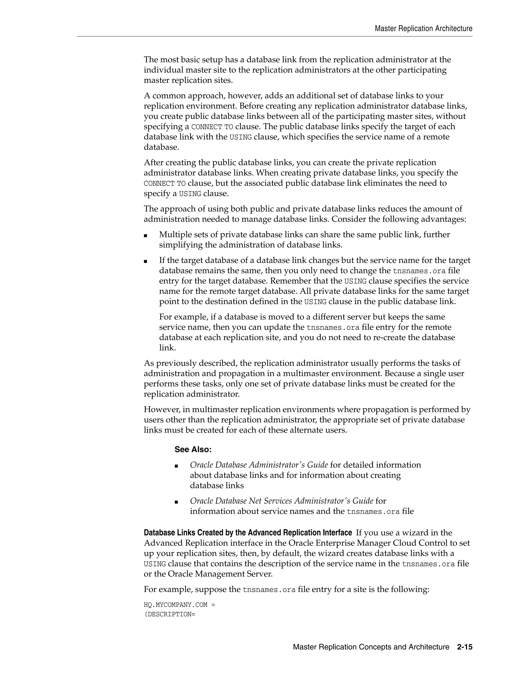 Master Replication Architecture Master Replication Concepts and Architecture 2-15 The most basic setup has a database link from the replication administrator at the individual master site to the replication administrators at the other participating master replication sites. A common approach, however, adds an additional set of database links to your replication environment. Before creating any replication administrator database links, you create public database links between all of the participating master sites, without specifying a CONNECT TO clause. The public database links specify the target of each database link with the USING clause, which specifies the service name of a remote database. After creating the public database links, you can create the private replication administrator database links. When creating private database links, you specify the CONNECT TO clause, but the associated public database link eliminates the need to specify a USING clause. The approach of using both public and private database links reduces the amount of administration needed to manage database links. Consider the following advantages: ■ Multiple sets of private database links can share the same public link, further simplifying the administration of database links. ■ If the target database of a database link changes but the service name for the target database remains the same, then you only need to change the tnsnames.ora file entry for the target database. Remember that the USING clause specifies the service name for the remote target database. All private database links for the same target point to the destination defined in the USING clause in the public database link. For example, if a database is moved to a different server but keeps the same service name, then you can update the tnsnames.ora file entry for the remote database at each replication site, and you do not need to re-create the database link. As previously described, the replication administrator usually performs the tasks of administration and propagation in a multimaster environment. Because a single user performs these tasks, only one set of private database links must be created for the replication administrator. However, in multimaster replication environments where propagation is performed by users other than the replication administrator, the appropriate set of private database links must be created for each of these alternate users. Database Links Created by the Advanced Replication Interface If you use a wizard in the Advanced Replication interface in the Oracle Enterprise Manager Cloud Control to set up your replication sites, then, by default, the wizard creates database links with a USING clause that contains the description of the service name in the tnsnames.ora file or the Oracle Management Server. For example, suppose the tnsnames.ora file entry for a site is the following: HQ.MYCOMPANY.COM = (DESCRIPTION= See Also: ■ Oracle Database Administrator's Guide for detailed information about database links and for information about creating database links ■ Oracle Database Net Services Administrator's Guide for information about service names and the tnsnames.ora file 