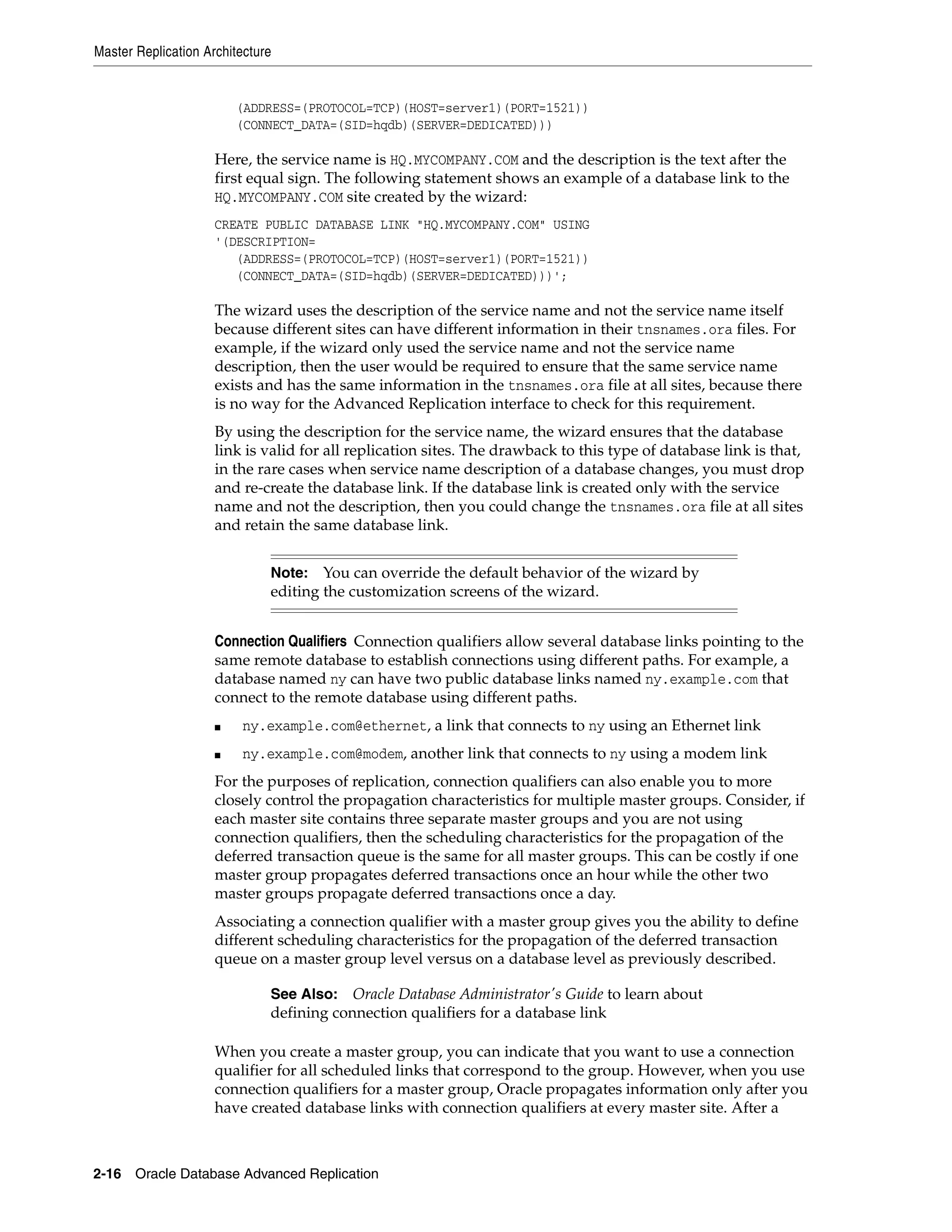 Master Replication Architecture 2-16 Oracle Database Advanced Replication (ADDRESS=(PROTOCOL=TCP)(HOST=server1)(PORT=1521)) (CONNECT_DATA=(SID=hqdb)(SERVER=DEDICATED))) Here, the service name is HQ.MYCOMPANY.COM and the description is the text after the first equal sign. The following statement shows an example of a database link to the HQ.MYCOMPANY.COM site created by the wizard: CREATE PUBLIC DATABASE LINK "HQ.MYCOMPANY.COM" USING '(DESCRIPTION= (ADDRESS=(PROTOCOL=TCP)(HOST=server1)(PORT=1521)) (CONNECT_DATA=(SID=hqdb)(SERVER=DEDICATED)))'; The wizard uses the description of the service name and not the service name itself because different sites can have different information in their tnsnames.ora files. For example, if the wizard only used the service name and not the service name description, then the user would be required to ensure that the same service name exists and has the same information in the tnsnames.ora file at all sites, because there is no way for the Advanced Replication interface to check for this requirement. By using the description for the service name, the wizard ensures that the database link is valid for all replication sites. The drawback to this type of database link is that, in the rare cases when service name description of a database changes, you must drop and re-create the database link. If the database link is created only with the service name and not the description, then you could change the tnsnames.ora file at all sites and retain the same database link. Connection Qualifiers Connection qualifiers allow several database links pointing to the same remote database to establish connections using different paths. For example, a database named ny can have two public database links named ny.example.com that connect to the remote database using different paths. ■ ny.example.com@ethernet, a link that connects to ny using an Ethernet link ■ ny.example.com@modem, another link that connects to ny using a modem link For the purposes of replication, connection qualifiers can also enable you to more closely control the propagation characteristics for multiple master groups. Consider, if each master site contains three separate master groups and you are not using connection qualifiers, then the scheduling characteristics for the propagation of the deferred transaction queue is the same for all master groups. This can be costly if one master group propagates deferred transactions once an hour while the other two master groups propagate deferred transactions once a day. Associating a connection qualifier with a master group gives you the ability to define different scheduling characteristics for the propagation of the deferred transaction queue on a master group level versus on a database level as previously described. When you create a master group, you can indicate that you want to use a connection qualifier for all scheduled links that correspond to the group. However, when you use connection qualifiers for a master group, Oracle propagates information only after you have created database links with connection qualifiers at every master site. After a Note: You can override the default behavior of the wizard by editing the customization screens of the wizard. See Also: Oracle Database Administrator's Guide to learn about defining connection qualifiers for a database link 