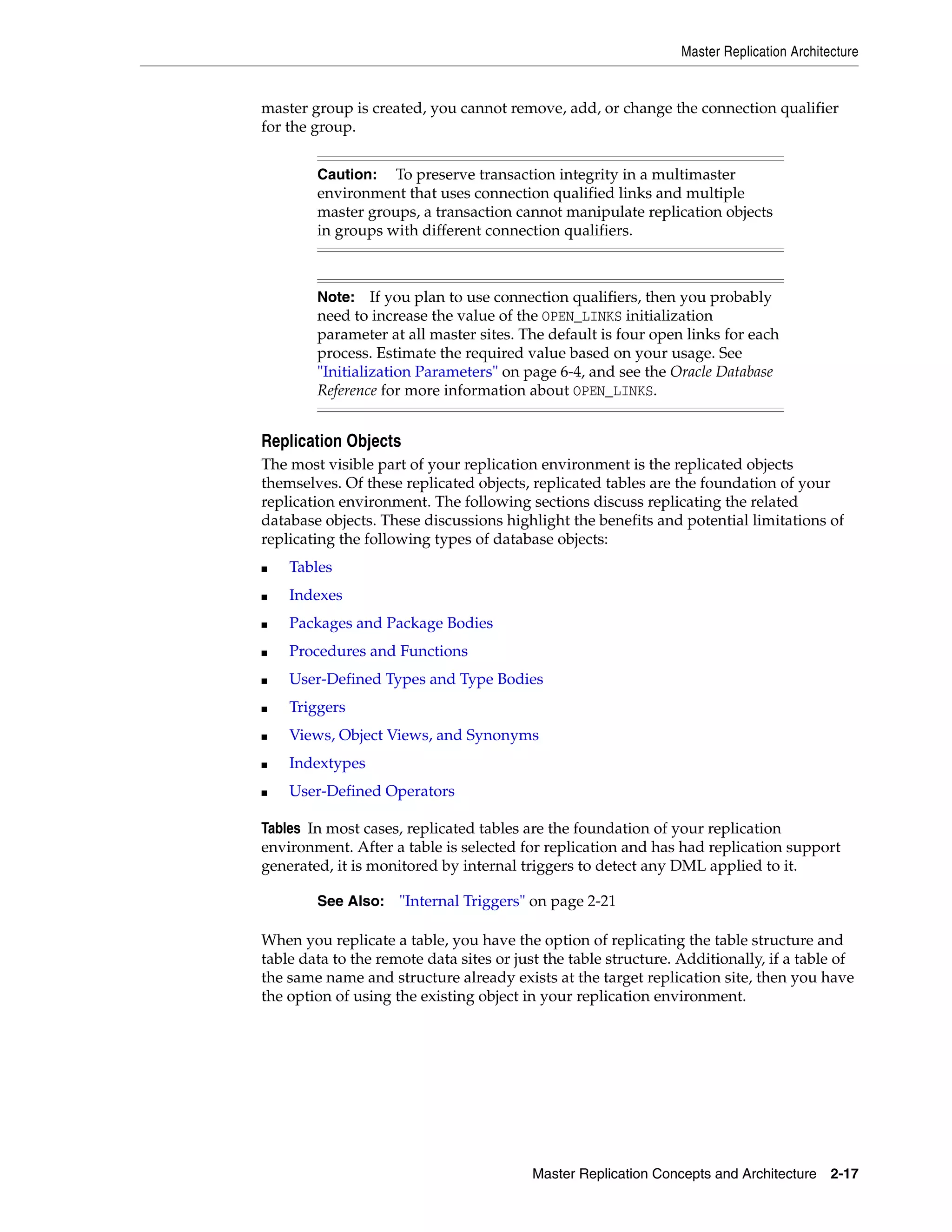 Master Replication Architecture Master Replication Concepts and Architecture 2-17 master group is created, you cannot remove, add, or change the connection qualifier for the group. Replication Objects The most visible part of your replication environment is the replicated objects themselves. Of these replicated objects, replicated tables are the foundation of your replication environment. The following sections discuss replicating the related database objects. These discussions highlight the benefits and potential limitations of replicating the following types of database objects: ■ Tables ■ Indexes ■ Packages and Package Bodies ■ Procedures and Functions ■ User-Defined Types and Type Bodies ■ Triggers ■ Views, Object Views, and Synonyms ■ Indextypes ■ User-Defined Operators Tables In most cases, replicated tables are the foundation of your replication environment. After a table is selected for replication and has had replication support generated, it is monitored by internal triggers to detect any DML applied to it. When you replicate a table, you have the option of replicating the table structure and table data to the remote data sites or just the table structure. Additionally, if a table of the same name and structure already exists at the target replication site, then you have the option of using the existing object in your replication environment. Caution: To preserve transaction integrity in a multimaster environment that uses connection qualified links and multiple master groups, a transaction cannot manipulate replication objects in groups with different connection qualifiers. Note: If you plan to use connection qualifiers, then you probably need to increase the value of the OPEN_LINKS initialization parameter at all master sites. The default is four open links for each process. Estimate the required value based on your usage. See "Initialization Parameters" on page 6-4, and see the Oracle Database Reference for more information about OPEN_LINKS. See Also: "Internal Triggers" on page 2-21 