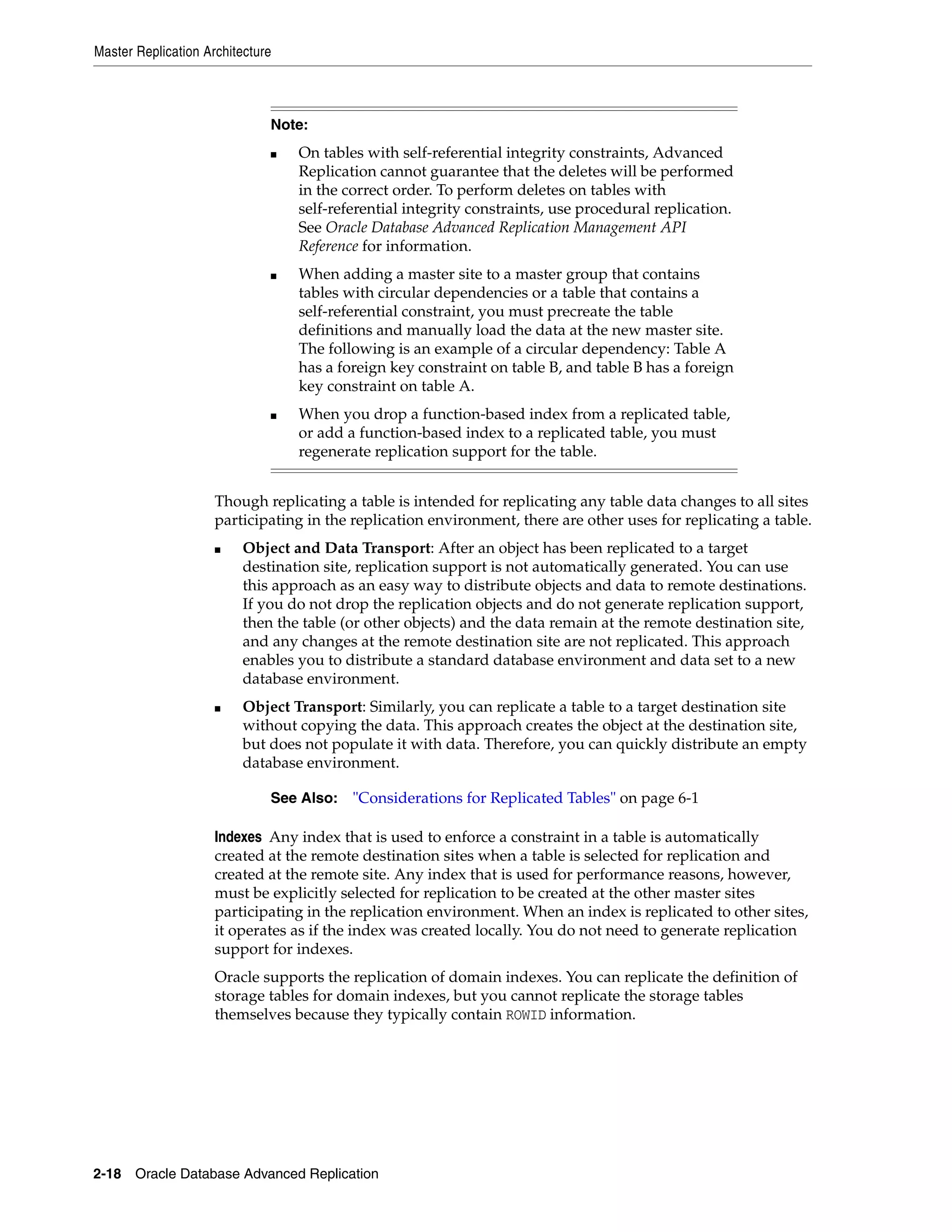 Master Replication Architecture 2-18 Oracle Database Advanced Replication Though replicating a table is intended for replicating any table data changes to all sites participating in the replication environment, there are other uses for replicating a table. ■ Object and Data Transport: After an object has been replicated to a target destination site, replication support is not automatically generated. You can use this approach as an easy way to distribute objects and data to remote destinations. If you do not drop the replication objects and do not generate replication support, then the table (or other objects) and the data remain at the remote destination site, and any changes at the remote destination site are not replicated. This approach enables you to distribute a standard database environment and data set to a new database environment. ■ Object Transport: Similarly, you can replicate a table to a target destination site without copying the data. This approach creates the object at the destination site, but does not populate it with data. Therefore, you can quickly distribute an empty database environment. Indexes Any index that is used to enforce a constraint in a table is automatically created at the remote destination sites when a table is selected for replication and created at the remote site. Any index that is used for performance reasons, however, must be explicitly selected for replication to be created at the other master sites participating in the replication environment. When an index is replicated to other sites, it operates as if the index was created locally. You do not need to generate replication support for indexes. Oracle supports the replication of domain indexes. You can replicate the definition of storage tables for domain indexes, but you cannot replicate the storage tables themselves because they typically contain ROWID information. Note: ■ On tables with self-referential integrity constraints, Advanced Replication cannot guarantee that the deletes will be performed in the correct order. To perform deletes on tables with self-referential integrity constraints, use procedural replication. See Oracle Database Advanced Replication Management API Reference for information. ■ When adding a master site to a master group that contains tables with circular dependencies or a table that contains a self-referential constraint, you must precreate the table definitions and manually load the data at the new master site. The following is an example of a circular dependency: Table A has a foreign key constraint on table B, and table B has a foreign key constraint on table A. ■ When you drop a function-based index from a replicated table, or add a function-based index to a replicated table, you must regenerate replication support for the table. See Also: "Considerations for Replicated Tables" on page 6-1 