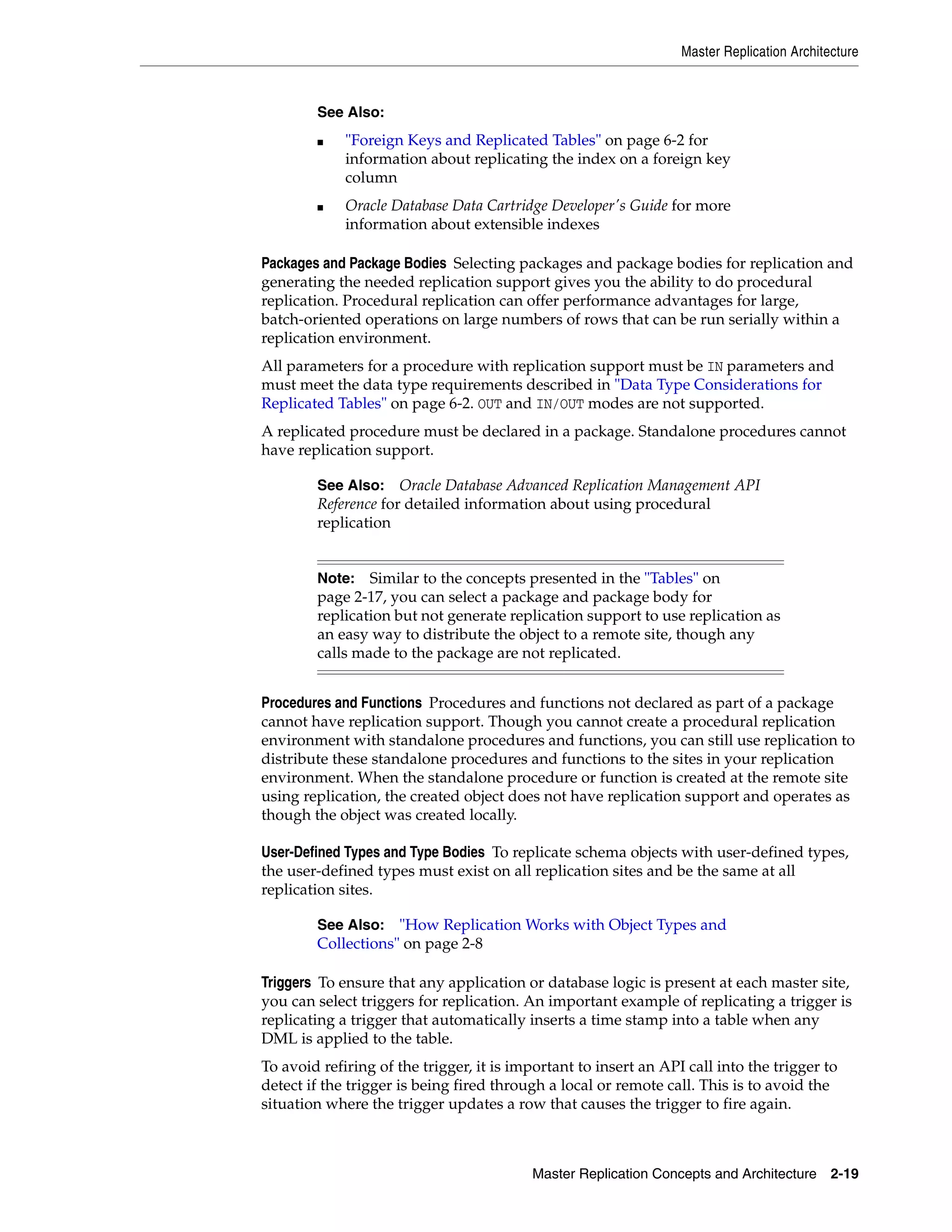 Master Replication Architecture Master Replication Concepts and Architecture 2-19 Packages and Package Bodies Selecting packages and package bodies for replication and generating the needed replication support gives you the ability to do procedural replication. Procedural replication can offer performance advantages for large, batch-oriented operations on large numbers of rows that can be run serially within a replication environment. All parameters for a procedure with replication support must be IN parameters and must meet the data type requirements described in "Data Type Considerations for Replicated Tables" on page 6-2. OUT and IN/OUT modes are not supported. A replicated procedure must be declared in a package. Standalone procedures cannot have replication support. Procedures and Functions Procedures and functions not declared as part of a package cannot have replication support. Though you cannot create a procedural replication environment with standalone procedures and functions, you can still use replication to distribute these standalone procedures and functions to the sites in your replication environment. When the standalone procedure or function is created at the remote site using replication, the created object does not have replication support and operates as though the object was created locally. User-Defined Types and Type Bodies To replicate schema objects with user-defined types, the user-defined types must exist on all replication sites and be the same at all replication sites. Triggers To ensure that any application or database logic is present at each master site, you can select triggers for replication. An important example of replicating a trigger is replicating a trigger that automatically inserts a time stamp into a table when any DML is applied to the table. To avoid refiring of the trigger, it is important to insert an API call into the trigger to detect if the trigger is being fired through a local or remote call. This is to avoid the situation where the trigger updates a row that causes the trigger to fire again. See Also: ■ "Foreign Keys and Replicated Tables" on page 6-2 for information about replicating the index on a foreign key column ■ Oracle Database Data Cartridge Developer's Guide for more information about extensible indexes See Also: Oracle Database Advanced Replication Management API Reference for detailed information about using procedural replication Note: Similar to the concepts presented in the "Tables" on page 2-17, you can select a package and package body for replication but not generate replication support to use replication as an easy way to distribute the object to a remote site, though any calls made to the package are not replicated. See Also: "How Replication Works with Object Types and Collections" on page 2-8 