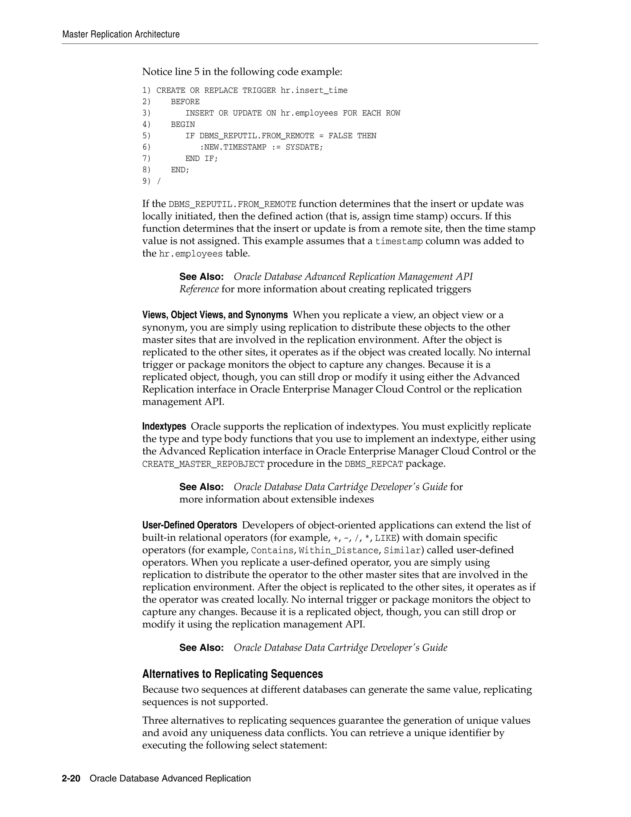 Master Replication Architecture 2-20 Oracle Database Advanced Replication Notice line 5 in the following code example: 1) CREATE OR REPLACE TRIGGER hr.insert_time 2) BEFORE 3) INSERT OR UPDATE ON hr.employees FOR EACH ROW 4) BEGIN 5) IF DBMS_REPUTIL.FROM_REMOTE = FALSE THEN 6) :NEW.TIMESTAMP := SYSDATE; 7) END IF; 8) END; 9) / If the DBMS_REPUTIL.FROM_REMOTE function determines that the insert or update was locally initiated, then the defined action (that is, assign time stamp) occurs. If this function determines that the insert or update is from a remote site, then the time stamp value is not assigned. This example assumes that a timestamp column was added to the hr.employees table. Views, Object Views, and Synonyms When you replicate a view, an object view or a synonym, you are simply using replication to distribute these objects to the other master sites that are involved in the replication environment. After the object is replicated to the other sites, it operates as if the object was created locally. No internal trigger or package monitors the object to capture any changes. Because it is a replicated object, though, you can still drop or modify it using either the Advanced Replication interface in Oracle Enterprise Manager Cloud Control or the replication management API. Indextypes Oracle supports the replication of indextypes. You must explicitly replicate the type and type body functions that you use to implement an indextype, either using the Advanced Replication interface in Oracle Enterprise Manager Cloud Control or the CREATE_MASTER_REPOBJECT procedure in the DBMS_REPCAT package. User-Defined Operators Developers of object-oriented applications can extend the list of built-in relational operators (for example, +, -, /, *, LIKE) with domain specific operators (for example, Contains, Within_Distance, Similar) called user-defined operators. When you replicate a user-defined operator, you are simply using replication to distribute the operator to the other master sites that are involved in the replication environment. After the object is replicated to the other sites, it operates as if the operator was created locally. No internal trigger or package monitors the object to capture any changes. Because it is a replicated object, though, you can still drop or modify it using the replication management API. Alternatives to Replicating Sequences Because two sequences at different databases can generate the same value, replicating sequences is not supported. Three alternatives to replicating sequences guarantee the generation of unique values and avoid any uniqueness data conflicts. You can retrieve a unique identifier by executing the following select statement: See Also: Oracle Database Advanced Replication Management API Reference for more information about creating replicated triggers See Also: Oracle Database Data Cartridge Developer's Guide for more information about extensible indexes See Also: Oracle Database Data Cartridge Developer's Guide 