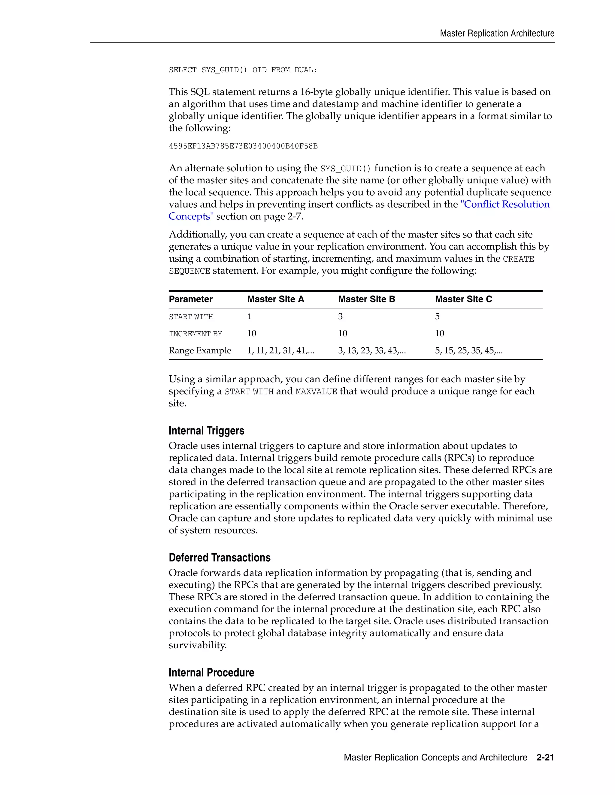 Master Replication Architecture Master Replication Concepts and Architecture 2-21 SELECT SYS_GUID() OID FROM DUAL; This SQL statement returns a 16-byte globally unique identifier. This value is based on an algorithm that uses time and datestamp and machine identifier to generate a globally unique identifier. The globally unique identifier appears in a format similar to the following: 4595EF13AB785E73E03400400B40F58B An alternate solution to using the SYS_GUID() function is to create a sequence at each of the master sites and concatenate the site name (or other globally unique value) with the local sequence. This approach helps you to avoid any potential duplicate sequence values and helps in preventing insert conflicts as described in the "Conflict Resolution Concepts" section on page 2-7. Additionally, you can create a sequence at each of the master sites so that each site generates a unique value in your replication environment. You can accomplish this by using a combination of starting, incrementing, and maximum values in the CREATE SEQUENCE statement. For example, you might configure the following: Using a similar approach, you can define different ranges for each master site by specifying a START WITH and MAXVALUE that would produce a unique range for each site. Internal Triggers Oracle uses internal triggers to capture and store information about updates to replicated data. Internal triggers build remote procedure calls (RPCs) to reproduce data changes made to the local site at remote replication sites. These deferred RPCs are stored in the deferred transaction queue and are propagated to the other master sites participating in the replication environment. The internal triggers supporting data replication are essentially components within the Oracle server executable. Therefore, Oracle can capture and store updates to replicated data very quickly with minimal use of system resources. Deferred Transactions Oracle forwards data replication information by propagating (that is, sending and executing) the RPCs that are generated by the internal triggers described previously. These RPCs are stored in the deferred transaction queue. In addition to containing the execution command for the internal procedure at the destination site, each RPC also contains the data to be replicated to the target site. Oracle uses distributed transaction protocols to protect global database integrity automatically and ensure data survivability. Internal Procedure When a deferred RPC created by an internal trigger is propagated to the other master sites participating in a replication environment, an internal procedure at the destination site is used to apply the deferred RPC at the remote site. These internal procedures are activated automatically when you generate replication support for a Parameter Master Site A Master Site B Master Site C START WITH 1 3 5 INCREMENT BY 10 10 10 Range Example 1, 11, 21, 31, 41,... 3, 13, 23, 33, 43,... 5, 15, 25, 35, 45,... 