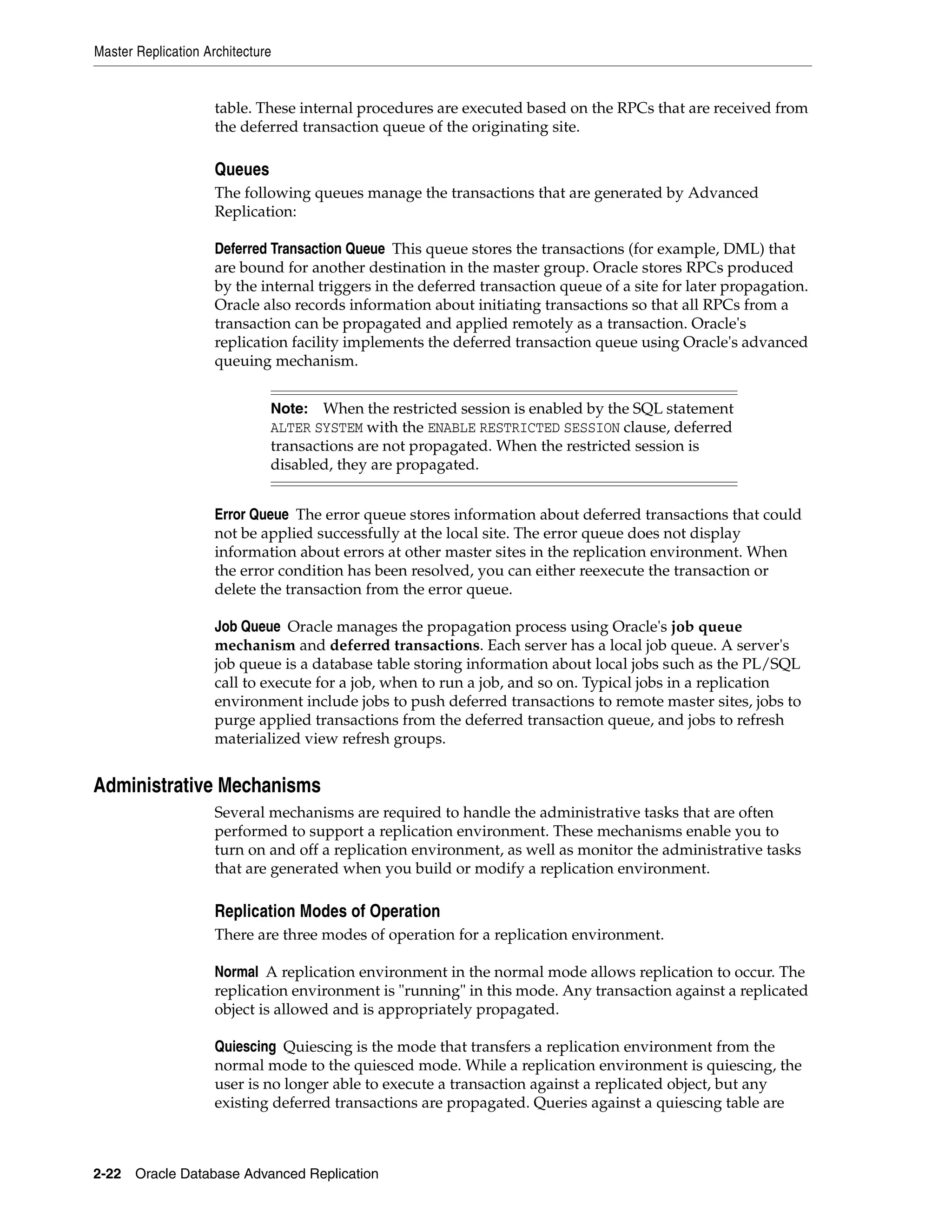 Master Replication Architecture 2-22 Oracle Database Advanced Replication table. These internal procedures are executed based on the RPCs that are received from the deferred transaction queue of the originating site. Queues The following queues manage the transactions that are generated by Advanced Replication: Deferred Transaction Queue This queue stores the transactions (for example, DML) that are bound for another destination in the master group. Oracle stores RPCs produced by the internal triggers in the deferred transaction queue of a site for later propagation. Oracle also records information about initiating transactions so that all RPCs from a transaction can be propagated and applied remotely as a transaction. Oracle's replication facility implements the deferred transaction queue using Oracle's advanced queuing mechanism. Error Queue The error queue stores information about deferred transactions that could not be applied successfully at the local site. The error queue does not display information about errors at other master sites in the replication environment. When the error condition has been resolved, you can either reexecute the transaction or delete the transaction from the error queue. Job Queue Oracle manages the propagation process using Oracle's job queue mechanism and deferred transactions. Each server has a local job queue. A server's job queue is a database table storing information about local jobs such as the PL/SQL call to execute for a job, when to run a job, and so on. Typical jobs in a replication environment include jobs to push deferred transactions to remote master sites, jobs to purge applied transactions from the deferred transaction queue, and jobs to refresh materialized view refresh groups. Administrative Mechanisms Several mechanisms are required to handle the administrative tasks that are often performed to support a replication environment. These mechanisms enable you to turn on and off a replication environment, as well as monitor the administrative tasks that are generated when you build or modify a replication environment. Replication Modes of Operation There are three modes of operation for a replication environment. Normal A replication environment in the normal mode allows replication to occur. The replication environment is "running" in this mode. Any transaction against a replicated object is allowed and is appropriately propagated. Quiescing Quiescing is the mode that transfers a replication environment from the normal mode to the quiesced mode. While a replication environment is quiescing, the user is no longer able to execute a transaction against a replicated object, but any existing deferred transactions are propagated. Queries against a quiescing table are Note: When the restricted session is enabled by the SQL statement ALTER SYSTEM with the ENABLE RESTRICTED SESSION clause, deferred transactions are not propagated. When the restricted session is disabled, they are propagated. 