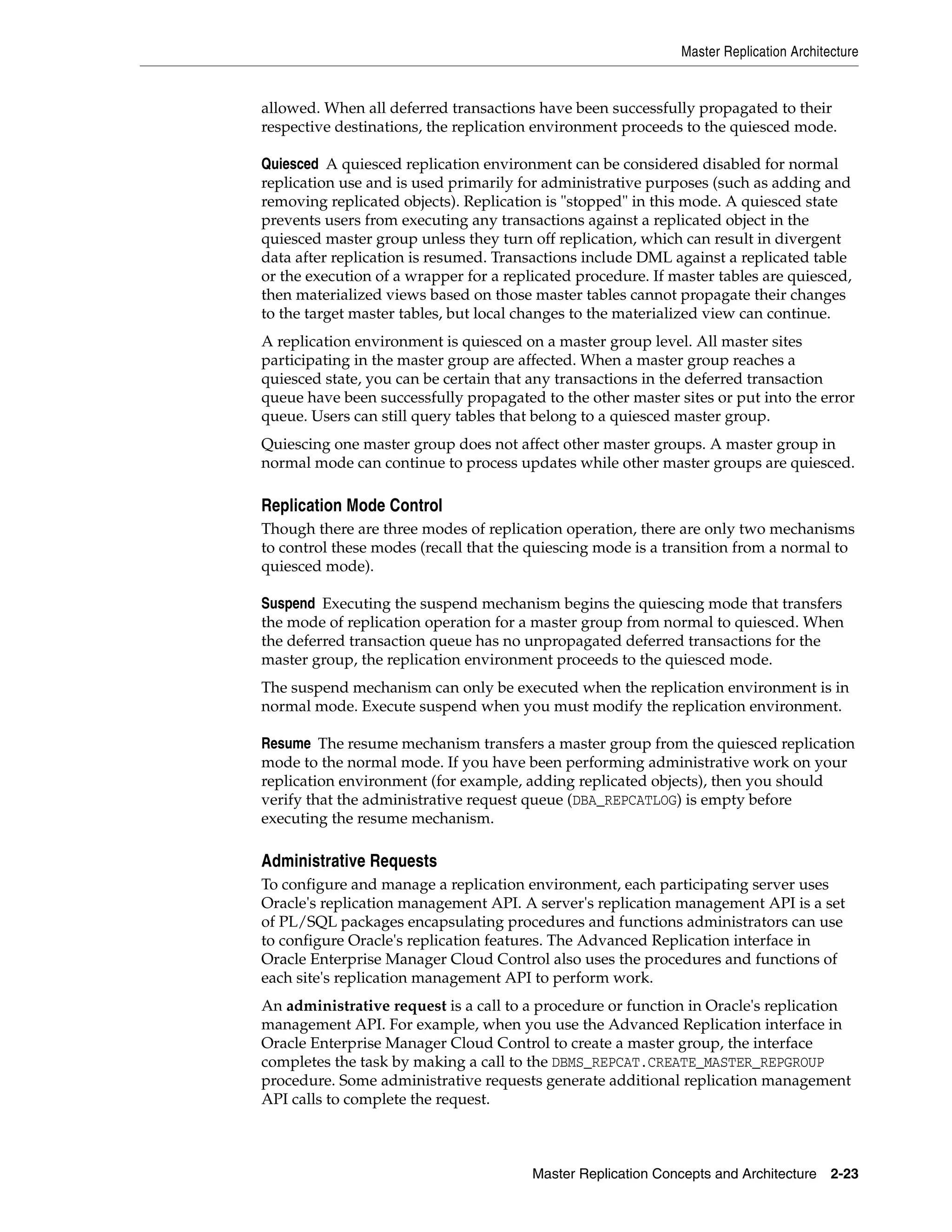 Master Replication Architecture Master Replication Concepts and Architecture 2-23 allowed. When all deferred transactions have been successfully propagated to their respective destinations, the replication environment proceeds to the quiesced mode. Quiesced A quiesced replication environment can be considered disabled for normal replication use and is used primarily for administrative purposes (such as adding and removing replicated objects). Replication is "stopped" in this mode. A quiesced state prevents users from executing any transactions against a replicated object in the quiesced master group unless they turn off replication, which can result in divergent data after replication is resumed. Transactions include DML against a replicated table or the execution of a wrapper for a replicated procedure. If master tables are quiesced, then materialized views based on those master tables cannot propagate their changes to the target master tables, but local changes to the materialized view can continue. A replication environment is quiesced on a master group level. All master sites participating in the master group are affected. When a master group reaches a quiesced state, you can be certain that any transactions in the deferred transaction queue have been successfully propagated to the other master sites or put into the error queue. Users can still query tables that belong to a quiesced master group. Quiescing one master group does not affect other master groups. A master group in normal mode can continue to process updates while other master groups are quiesced. Replication Mode Control Though there are three modes of replication operation, there are only two mechanisms to control these modes (recall that the quiescing mode is a transition from a normal to quiesced mode). Suspend Executing the suspend mechanism begins the quiescing mode that transfers the mode of replication operation for a master group from normal to quiesced. When the deferred transaction queue has no unpropagated deferred transactions for the master group, the replication environment proceeds to the quiesced mode. The suspend mechanism can only be executed when the replication environment is in normal mode. Execute suspend when you must modify the replication environment. Resume The resume mechanism transfers a master group from the quiesced replication mode to the normal mode. If you have been performing administrative work on your replication environment (for example, adding replicated objects), then you should verify that the administrative request queue (DBA_REPCATLOG) is empty before executing the resume mechanism. Administrative Requests To configure and manage a replication environment, each participating server uses Oracle's replication management API. A server's replication management API is a set of PL/SQL packages encapsulating procedures and functions administrators can use to configure Oracle's replication features. The Advanced Replication interface in Oracle Enterprise Manager Cloud Control also uses the procedures and functions of each site's replication management API to perform work. An administrative request is a call to a procedure or function in Oracle's replication management API. For example, when you use the Advanced Replication interface in Oracle Enterprise Manager Cloud Control to create a master group, the interface completes the task by making a call to the DBMS_REPCAT.CREATE_MASTER_REPGROUP procedure. Some administrative requests generate additional replication management API calls to complete the request. 