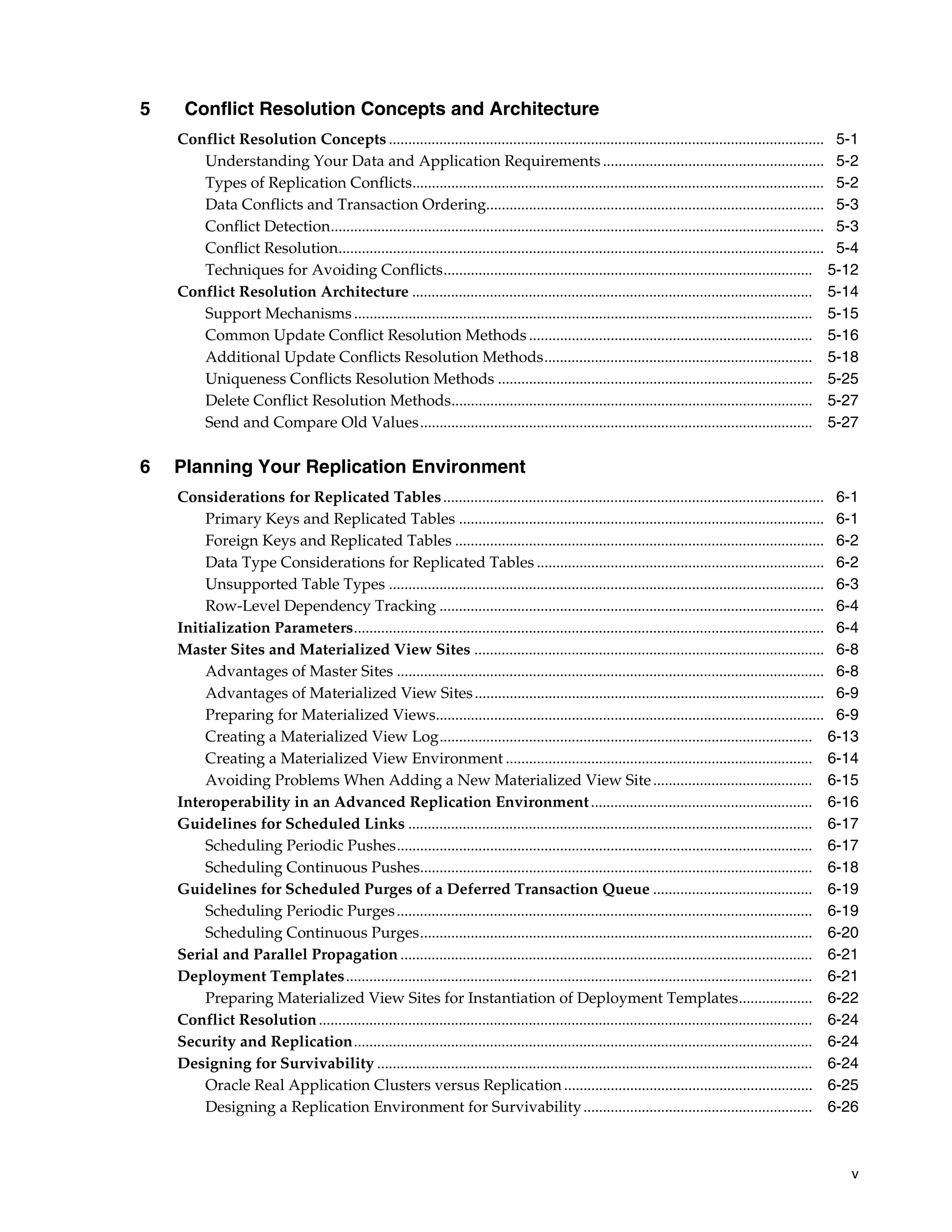 v 5 Conflict Resolution Concepts and Architecture Conflict Resolution Concepts ................................................................................................................ 5-1 Understanding Your Data and Application Requirements ......................................................... 5-2 Types of Replication Conflicts.......................................................................................................... 5-2 Data Conflicts and Transaction Ordering....................................................................................... 5-3 Conflict Detection............................................................................................................................... 5-3 Conflict Resolution............................................................................................................................. 5-4 Techniques for Avoiding Conflicts............................................................................................... 5-12 Conflict Resolution Architecture ....................................................................................................... 5-14 Support Mechanisms...................................................................................................................... 5-15 Common Update Conflict Resolution Methods ......................................................................... 5-16 Additional Update Conflicts Resolution Methods..................................................................... 5-18 Uniqueness Conflicts Resolution Methods ................................................................................. 5-25 Delete Conflict Resolution Methods............................................................................................. 5-27 Send and Compare Old Values..................................................................................................... 5-27 6 Planning Your Replication Environment Considerations for Replicated Tables.................................................................................................. 6-1 Primary Keys and Replicated Tables .............................................................................................. 6-1 Foreign Keys and Replicated Tables ............................................................................................... 6-2 Data Type Considerations for Replicated Tables .......................................................................... 6-2 Unsupported Table Types ................................................................................................................ 6-3 Row-Level Dependency Tracking ................................................................................................... 6-4 Initialization Parameters......................................................................................................................... 6-4 Master Sites and Materialized View Sites .......................................................................................... 6-8 Advantages of Master Sites .............................................................................................................. 6-8 Advantages of Materialized View Sites.......................................................................................... 6-9 Preparing for Materialized Views.................................................................................................... 6-9 Creating a Materialized View Log................................................................................................ 6-13 Creating a Materialized View Environment ............................................................................... 6-14 Avoiding Problems When Adding a New Materialized View Site......................................... 6-15 Interoperability in an Advanced Replication Environment......................................................... 6-16 Guidelines for Scheduled Links ........................................................................................................ 6-17 Scheduling Periodic Pushes........................................................................................................... 6-17 Scheduling Continuous Pushes..................................................................................................... 6-18 Guidelines for Scheduled Purges of a Deferred Transaction Queue ......................................... 6-19 Scheduling Periodic Purges........................................................................................................... 6-19 Scheduling Continuous Purges..................................................................................................... 6-20 Serial and Parallel Propagation .......................................................................................................... 6-21 Deployment Templates........................................................................................................................ 6-21 Preparing Materialized View Sites for Instantiation of Deployment Templates................... 6-22 Conflict Resolution............................................................................................................................... 6-24 Security and Replication...................................................................................................................... 6-24 Designing for Survivability ................................................................................................................ 6-24 Oracle Real Application Clusters versus Replication................................................................ 6-25 Designing a Replication Environment for Survivability........................................................... 6-26 
