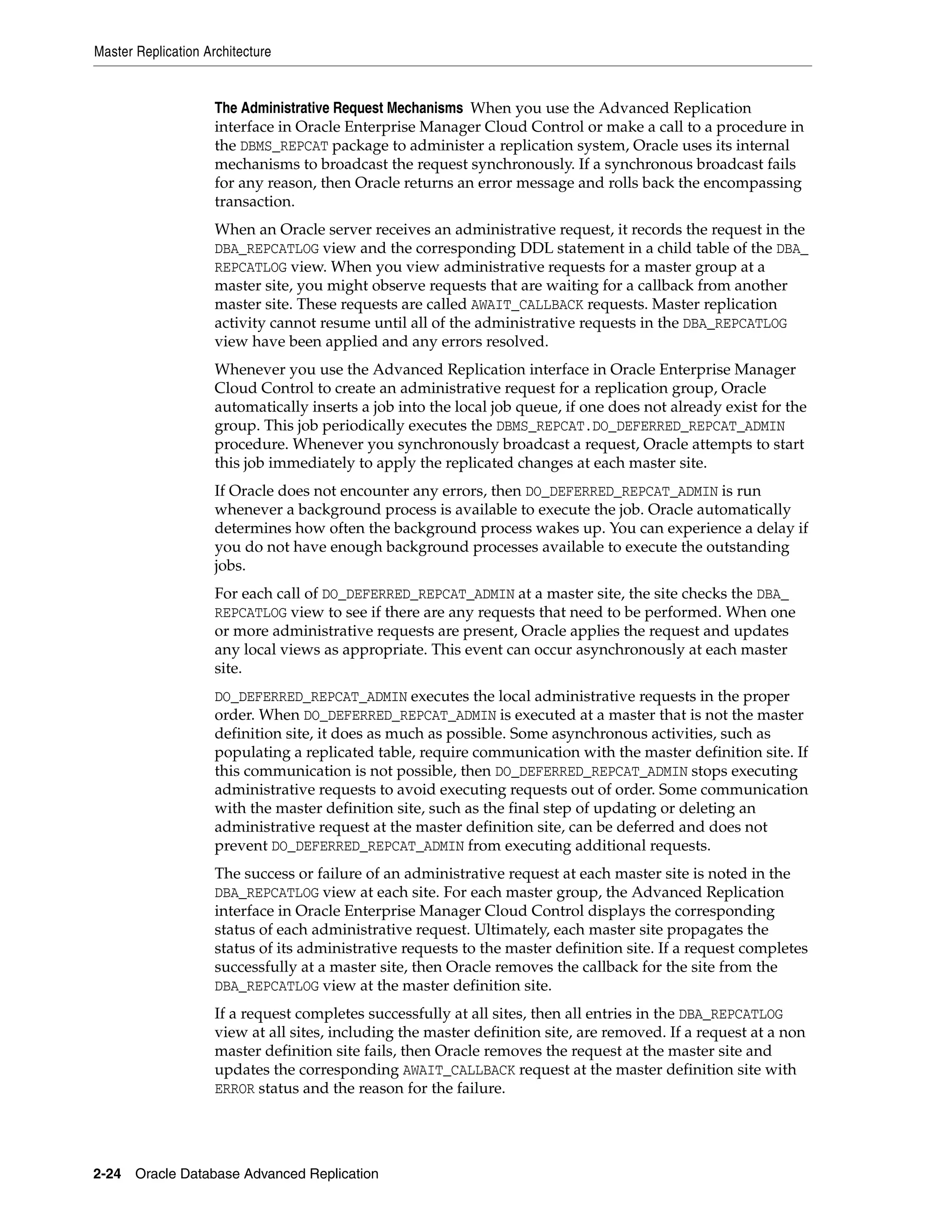 Master Replication Architecture 2-24 Oracle Database Advanced Replication The Administrative Request Mechanisms When you use the Advanced Replication interface in Oracle Enterprise Manager Cloud Control or make a call to a procedure in the DBMS_REPCAT package to administer a replication system, Oracle uses its internal mechanisms to broadcast the request synchronously. If a synchronous broadcast fails for any reason, then Oracle returns an error message and rolls back the encompassing transaction. When an Oracle server receives an administrative request, it records the request in the DBA_REPCATLOG view and the corresponding DDL statement in a child table of the DBA_ REPCATLOG view. When you view administrative requests for a master group at a master site, you might observe requests that are waiting for a callback from another master site. These requests are called AWAIT_CALLBACK requests. Master replication activity cannot resume until all of the administrative requests in the DBA_REPCATLOG view have been applied and any errors resolved. Whenever you use the Advanced Replication interface in Oracle Enterprise Manager Cloud Control to create an administrative request for a replication group, Oracle automatically inserts a job into the local job queue, if one does not already exist for the group. This job periodically executes the DBMS_REPCAT.DO_DEFERRED_REPCAT_ADMIN procedure. Whenever you synchronously broadcast a request, Oracle attempts to start this job immediately to apply the replicated changes at each master site. If Oracle does not encounter any errors, then DO_DEFERRED_REPCAT_ADMIN is run whenever a background process is available to execute the job. Oracle automatically determines how often the background process wakes up. You can experience a delay if you do not have enough background processes available to execute the outstanding jobs. For each call of DO_DEFERRED_REPCAT_ADMIN at a master site, the site checks the DBA_ REPCATLOG view to see if there are any requests that need to be performed. When one or more administrative requests are present, Oracle applies the request and updates any local views as appropriate. This event can occur asynchronously at each master site. DO_DEFERRED_REPCAT_ADMIN executes the local administrative requests in the proper order. When DO_DEFERRED_REPCAT_ADMIN is executed at a master that is not the master definition site, it does as much as possible. Some asynchronous activities, such as populating a replicated table, require communication with the master definition site. If this communication is not possible, then DO_DEFERRED_REPCAT_ADMIN stops executing administrative requests to avoid executing requests out of order. Some communication with the master definition site, such as the final step of updating or deleting an administrative request at the master definition site, can be deferred and does not prevent DO_DEFERRED_REPCAT_ADMIN from executing additional requests. The success or failure of an administrative request at each master site is noted in the DBA_REPCATLOG view at each site. For each master group, the Advanced Replication interface in Oracle Enterprise Manager Cloud Control displays the corresponding status of each administrative request. Ultimately, each master site propagates the status of its administrative requests to the master definition site. If a request completes successfully at a master site, then Oracle removes the callback for the site from the DBA_REPCATLOG view at the master definition site. If a request completes successfully at all sites, then all entries in the DBA_REPCATLOG view at all sites, including the master definition site, are removed. If a request at a non master definition site fails, then Oracle removes the request at the master site and updates the corresponding AWAIT_CALLBACK request at the master definition site with ERROR status and the reason for the failure. 