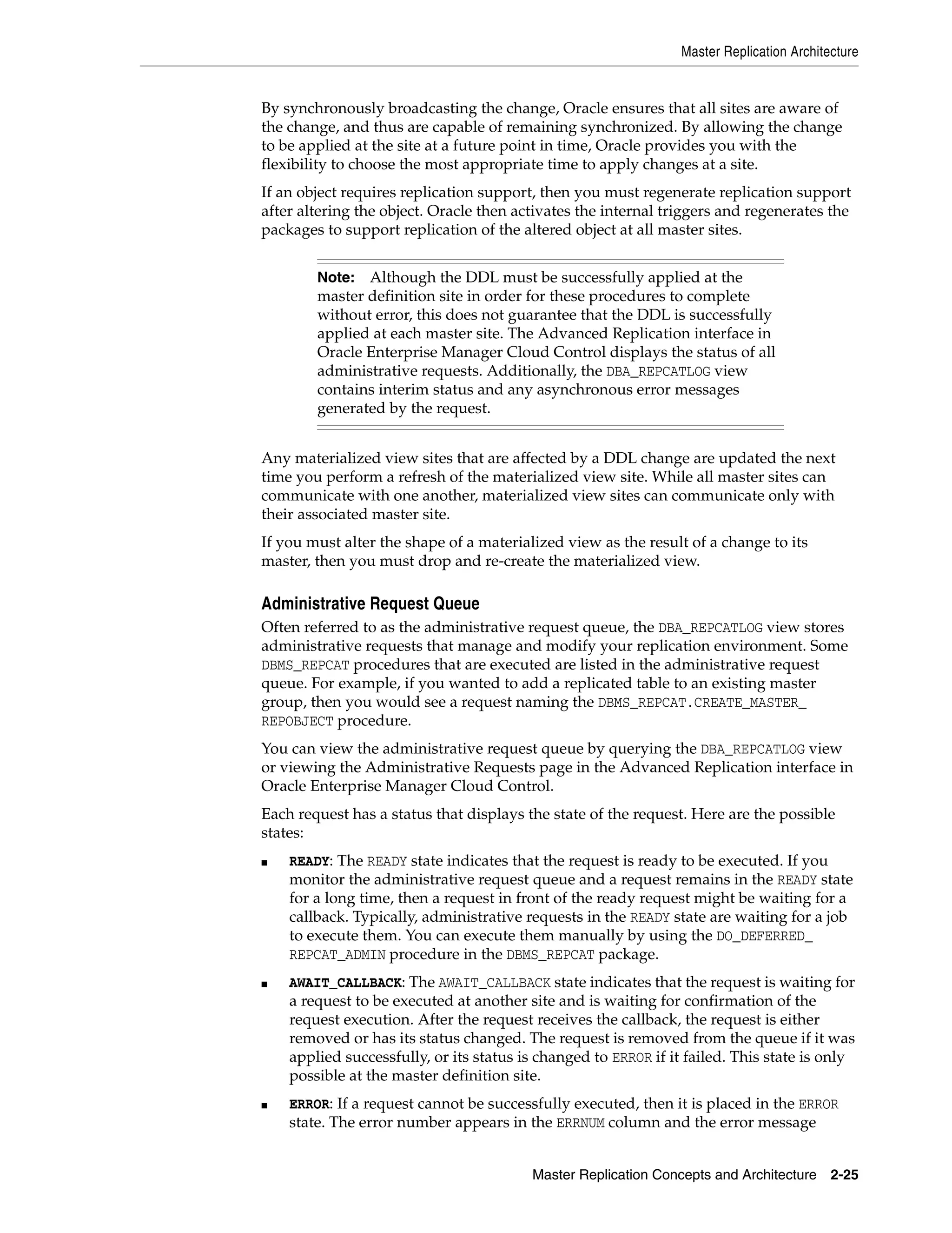 Master Replication Architecture Master Replication Concepts and Architecture 2-25 By synchronously broadcasting the change, Oracle ensures that all sites are aware of the change, and thus are capable of remaining synchronized. By allowing the change to be applied at the site at a future point in time, Oracle provides you with the flexibility to choose the most appropriate time to apply changes at a site. If an object requires replication support, then you must regenerate replication support after altering the object. Oracle then activates the internal triggers and regenerates the packages to support replication of the altered object at all master sites. Any materialized view sites that are affected by a DDL change are updated the next time you perform a refresh of the materialized view site. While all master sites can communicate with one another, materialized view sites can communicate only with their associated master site. If you must alter the shape of a materialized view as the result of a change to its master, then you must drop and re-create the materialized view. Administrative Request Queue Often referred to as the administrative request queue, the DBA_REPCATLOG view stores administrative requests that manage and modify your replication environment. Some DBMS_REPCAT procedures that are executed are listed in the administrative request queue. For example, if you wanted to add a replicated table to an existing master group, then you would see a request naming the DBMS_REPCAT.CREATE_MASTER_ REPOBJECT procedure. You can view the administrative request queue by querying the DBA_REPCATLOG view or viewing the Administrative Requests page in the Advanced Replication interface in Oracle Enterprise Manager Cloud Control. Each request has a status that displays the state of the request. Here are the possible states: ■ READY: The READY state indicates that the request is ready to be executed. If you monitor the administrative request queue and a request remains in the READY state for a long time, then a request in front of the ready request might be waiting for a callback. Typically, administrative requests in the READY state are waiting for a job to execute them. You can execute them manually by using the DO_DEFERRED_ REPCAT_ADMIN procedure in the DBMS_REPCAT package. ■ AWAIT_CALLBACK: The AWAIT_CALLBACK state indicates that the request is waiting for a request to be executed at another site and is waiting for confirmation of the request execution. After the request receives the callback, the request is either removed or has its status changed. The request is removed from the queue if it was applied successfully, or its status is changed to ERROR if it failed. This state is only possible at the master definition site. ■ ERROR: If a request cannot be successfully executed, then it is placed in the ERROR state. The error number appears in the ERRNUM column and the error message Note: Although the DDL must be successfully applied at the master definition site in order for these procedures to complete without error, this does not guarantee that the DDL is successfully applied at each master site. The Advanced Replication interface in Oracle Enterprise Manager Cloud Control displays the status of all administrative requests. Additionally, the DBA_REPCATLOG view contains interim status and any asynchronous error messages generated by the request. 