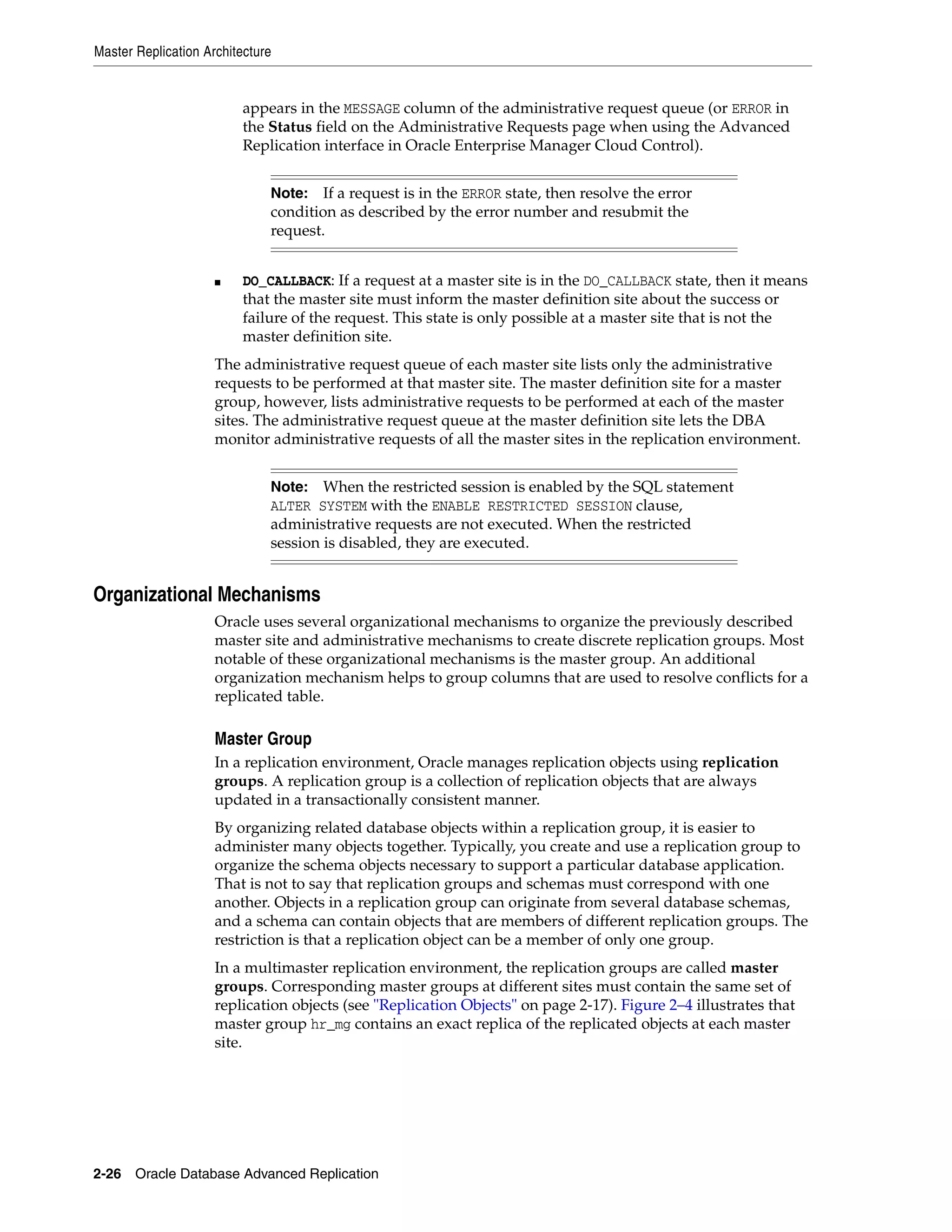 Master Replication Architecture 2-26 Oracle Database Advanced Replication appears in the MESSAGE column of the administrative request queue (or ERROR in the Status field on the Administrative Requests page when using the Advanced Replication interface in Oracle Enterprise Manager Cloud Control). ■ DO_CALLBACK: If a request at a master site is in the DO_CALLBACK state, then it means that the master site must inform the master definition site about the success or failure of the request. This state is only possible at a master site that is not the master definition site. The administrative request queue of each master site lists only the administrative requests to be performed at that master site. The master definition site for a master group, however, lists administrative requests to be performed at each of the master sites. The administrative request queue at the master definition site lets the DBA monitor administrative requests of all the master sites in the replication environment. Organizational Mechanisms Oracle uses several organizational mechanisms to organize the previously described master site and administrative mechanisms to create discrete replication groups. Most notable of these organizational mechanisms is the master group. An additional organization mechanism helps to group columns that are used to resolve conflicts for a replicated table. Master Group In a replication environment, Oracle manages replication objects using replication groups. A replication group is a collection of replication objects that are always updated in a transactionally consistent manner. By organizing related database objects within a replication group, it is easier to administer many objects together. Typically, you create and use a replication group to organize the schema objects necessary to support a particular database application. That is not to say that replication groups and schemas must correspond with one another. Objects in a replication group can originate from several database schemas, and a schema can contain objects that are members of different replication groups. The restriction is that a replication object can be a member of only one group. In a multimaster replication environment, the replication groups are called master groups. Corresponding master groups at different sites must contain the same set of replication objects (see "Replication Objects" on page 2-17). Figure 2–4 illustrates that master group hr_mg contains an exact replica of the replicated objects at each master site. Note: If a request is in the ERROR state, then resolve the error condition as described by the error number and resubmit the request. Note: When the restricted session is enabled by the SQL statement ALTER SYSTEM with the ENABLE RESTRICTED SESSION clause, administrative requests are not executed. When the restricted session is disabled, they are executed. 