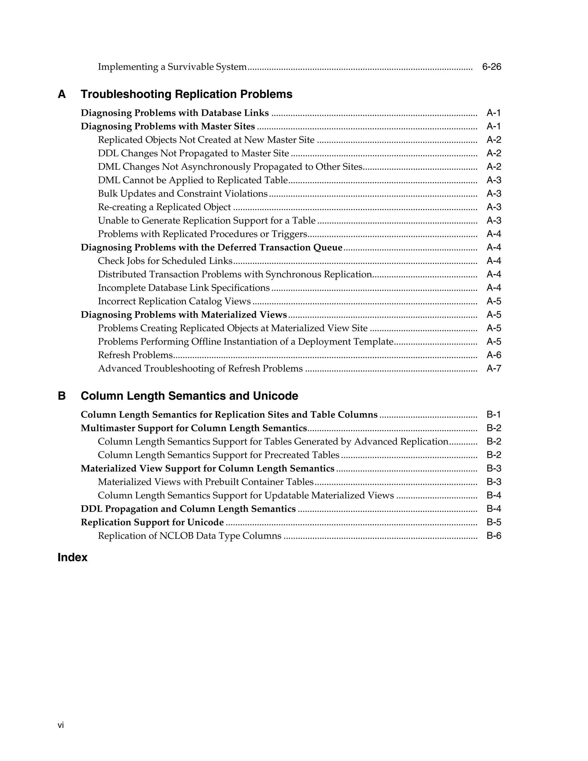 vi Implementing a Survivable System.............................................................................................. 6-26 A Troubleshooting Replication Problems Diagnosing Problems with Database Links ...................................................................................... A-1 Diagnosing Problems with Master Sites ............................................................................................ A-1 Replicated Objects Not Created at New Master Site ................................................................... A-2 DDL Changes Not Propagated to Master Site .............................................................................. A-2 DML Changes Not Asynchronously Propagated to Other Sites................................................ A-2 DML Cannot be Applied to Replicated Table............................................................................... A-3 Bulk Updates and Constraint Violations....................................................................................... A-3 Re-creating a Replicated Object ...................................................................................................... A-3 Unable to Generate Replication Support for a Table ................................................................... A-3 Problems with Replicated Procedures or Triggers....................................................................... A-4 Diagnosing Problems with the Deferred Transaction Queue........................................................ A-4 Check Jobs for Scheduled Links...................................................................................................... A-4 Distributed Transaction Problems with Synchronous Replication............................................ A-4 Incomplete Database Link Specifications ...................................................................................... A-4 Incorrect Replication Catalog Views .............................................................................................. A-5 Diagnosing Problems with Materialized Views............................................................................... A-5 Problems Creating Replicated Objects at Materialized View Site ............................................. A-5 Problems Performing Offline Instantiation of a Deployment Template................................... A-5 Refresh Problems............................................................................................................................... A-6 Advanced Troubleshooting of Refresh Problems ........................................................................ A-7 B Column Length Semantics and Unicode Column Length Semantics for Replication Sites and Table Columns ......................................... B-1 Multimaster Support for Column Length Semantics....................................................................... B-2 Column Length Semantics Support for Tables Generated by Advanced Replication............ B-2 Column Length Semantics Support for Precreated Tables......................................................... B-2 Materialized View Support for Column Length Semantics ........................................................... B-3 Materialized Views with Prebuilt Container Tables.................................................................... B-3 Column Length Semantics Support for Updatable Materialized Views .................................. B-4 DDL Propagation and Column Length Semantics ........................................................................... B-4 Replication Support for Unicode ......................................................................................................... B-5 Replication of NCLOB Data Type Columns ................................................................................. B-6 Index 