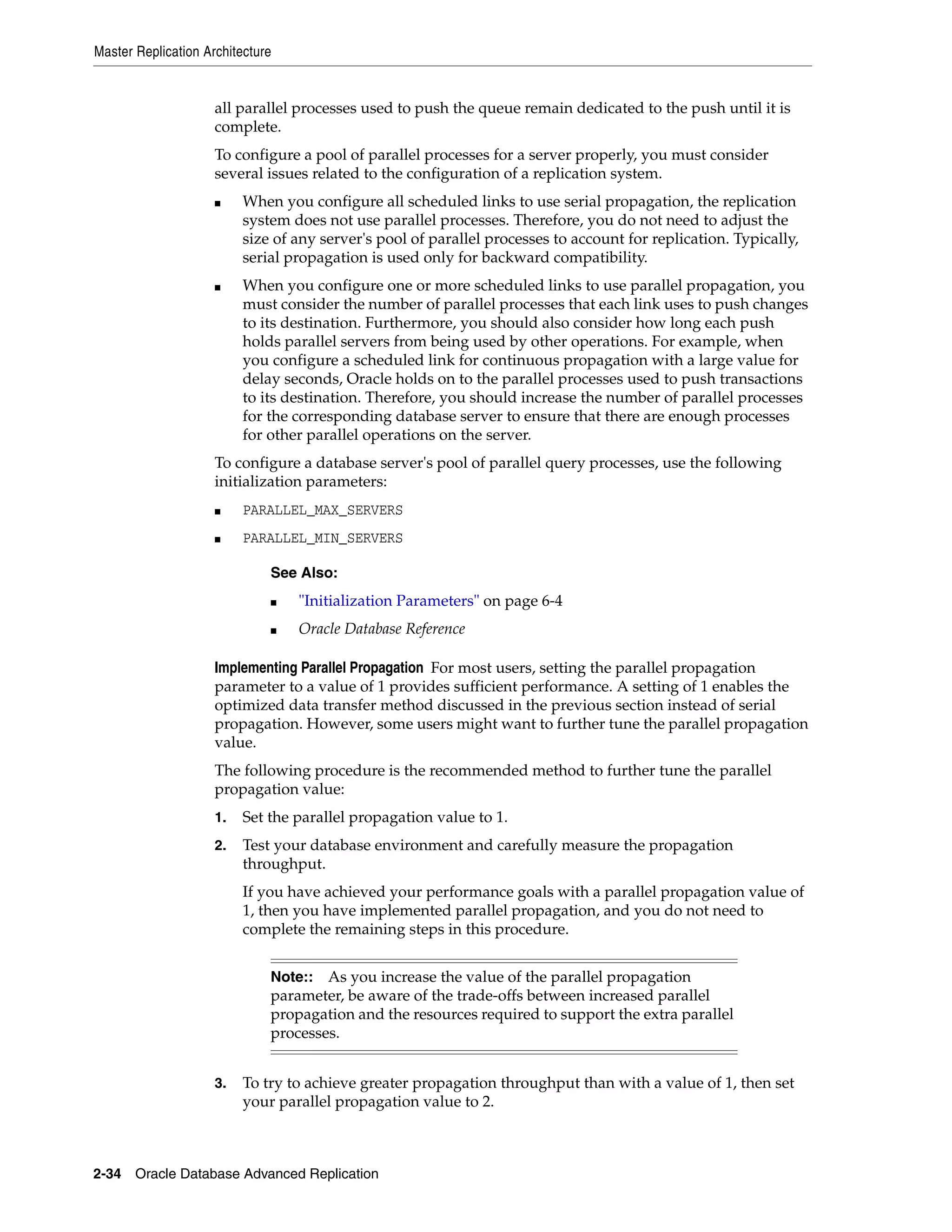 Master Replication Architecture 2-34 Oracle Database Advanced Replication all parallel processes used to push the queue remain dedicated to the push until it is complete. To configure a pool of parallel processes for a server properly, you must consider several issues related to the configuration of a replication system. ■ When you configure all scheduled links to use serial propagation, the replication system does not use parallel processes. Therefore, you do not need to adjust the size of any server's pool of parallel processes to account for replication. Typically, serial propagation is used only for backward compatibility. ■ When you configure one or more scheduled links to use parallel propagation, you must consider the number of parallel processes that each link uses to push changes to its destination. Furthermore, you should also consider how long each push holds parallel servers from being used by other operations. For example, when you configure a scheduled link for continuous propagation with a large value for delay seconds, Oracle holds on to the parallel processes used to push transactions to its destination. Therefore, you should increase the number of parallel processes for the corresponding database server to ensure that there are enough processes for other parallel operations on the server. To configure a database server's pool of parallel query processes, use the following initialization parameters: ■ PARALLEL_MAX_SERVERS ■ PARALLEL_MIN_SERVERS Implementing Parallel Propagation For most users, setting the parallel propagation parameter to a value of 1 provides sufficient performance. A setting of 1 enables the optimized data transfer method discussed in the previous section instead of serial propagation. However, some users might want to further tune the parallel propagation value. The following procedure is the recommended method to further tune the parallel propagation value: 1. Set the parallel propagation value to 1. 2. Test your database environment and carefully measure the propagation throughput. If you have achieved your performance goals with a parallel propagation value of 1, then you have implemented parallel propagation, and you do not need to complete the remaining steps in this procedure. 3. To try to achieve greater propagation throughput than with a value of 1, then set your parallel propagation value to 2. See Also: ■ "Initialization Parameters" on page 6-4 ■ Oracle Database Reference Note:: As you increase the value of the parallel propagation parameter, be aware of the trade-offs between increased parallel propagation and the resources required to support the extra parallel processes. 