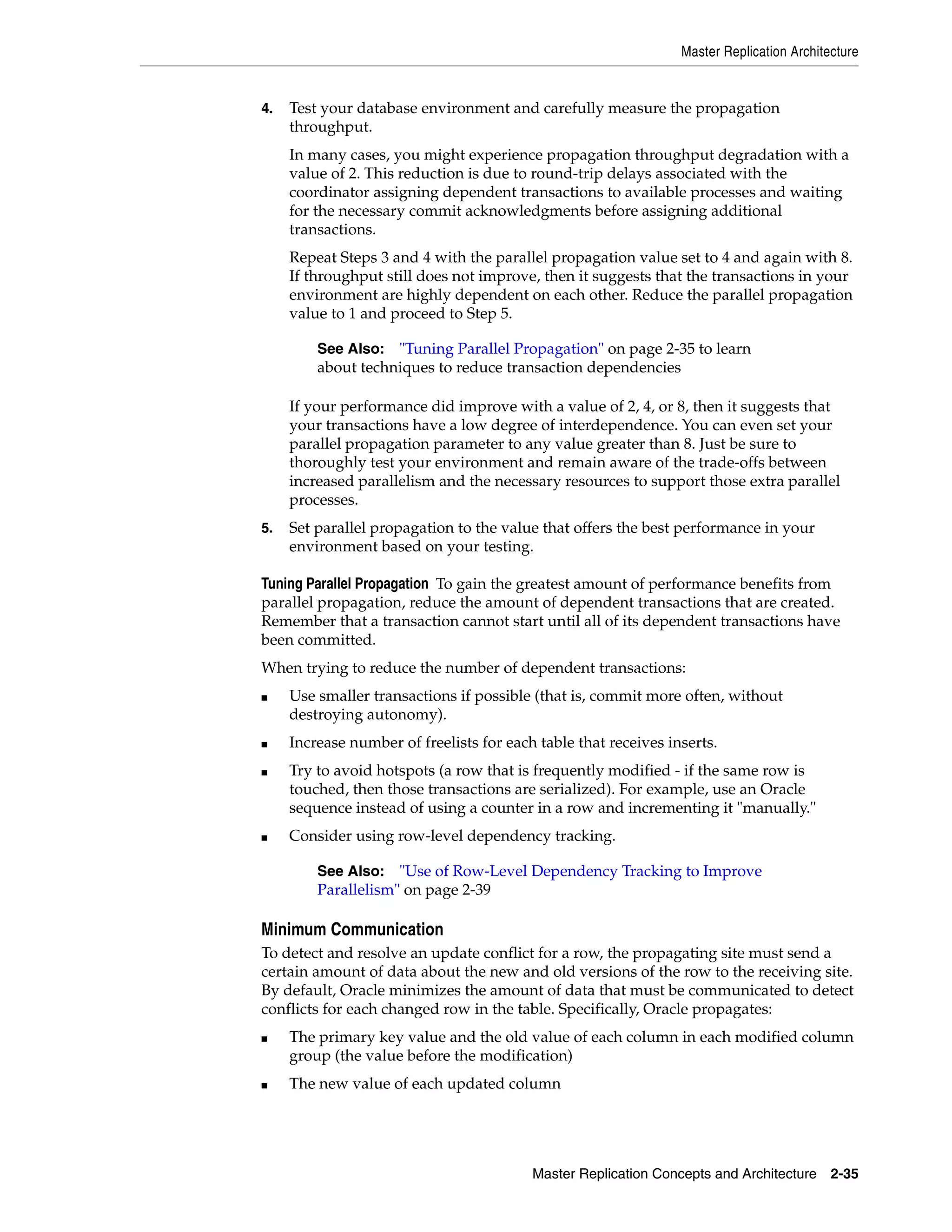 Master Replication Architecture Master Replication Concepts and Architecture 2-35 4. Test your database environment and carefully measure the propagation throughput. In many cases, you might experience propagation throughput degradation with a value of 2. This reduction is due to round-trip delays associated with the coordinator assigning dependent transactions to available processes and waiting for the necessary commit acknowledgments before assigning additional transactions. Repeat Steps 3 and 4 with the parallel propagation value set to 4 and again with 8. If throughput still does not improve, then it suggests that the transactions in your environment are highly dependent on each other. Reduce the parallel propagation value to 1 and proceed to Step 5. If your performance did improve with a value of 2, 4, or 8, then it suggests that your transactions have a low degree of interdependence. You can even set your parallel propagation parameter to any value greater than 8. Just be sure to thoroughly test your environment and remain aware of the trade-offs between increased parallelism and the necessary resources to support those extra parallel processes. 5. Set parallel propagation to the value that offers the best performance in your environment based on your testing. Tuning Parallel Propagation To gain the greatest amount of performance benefits from parallel propagation, reduce the amount of dependent transactions that are created. Remember that a transaction cannot start until all of its dependent transactions have been committed. When trying to reduce the number of dependent transactions: ■ Use smaller transactions if possible (that is, commit more often, without destroying autonomy). ■ Increase number of freelists for each table that receives inserts. ■ Try to avoid hotspots (a row that is frequently modified - if the same row is touched, then those transactions are serialized). For example, use an Oracle sequence instead of using a counter in a row and incrementing it "manually." ■ Consider using row-level dependency tracking. Minimum Communication To detect and resolve an update conflict for a row, the propagating site must send a certain amount of data about the new and old versions of the row to the receiving site. By default, Oracle minimizes the amount of data that must be communicated to detect conflicts for each changed row in the table. Specifically, Oracle propagates: ■ The primary key value and the old value of each column in each modified column group (the value before the modification) ■ The new value of each updated column See Also: "Tuning Parallel Propagation" on page 2-35 to learn about techniques to reduce transaction dependencies See Also: "Use of Row-Level Dependency Tracking to Improve Parallelism" on page 2-39 