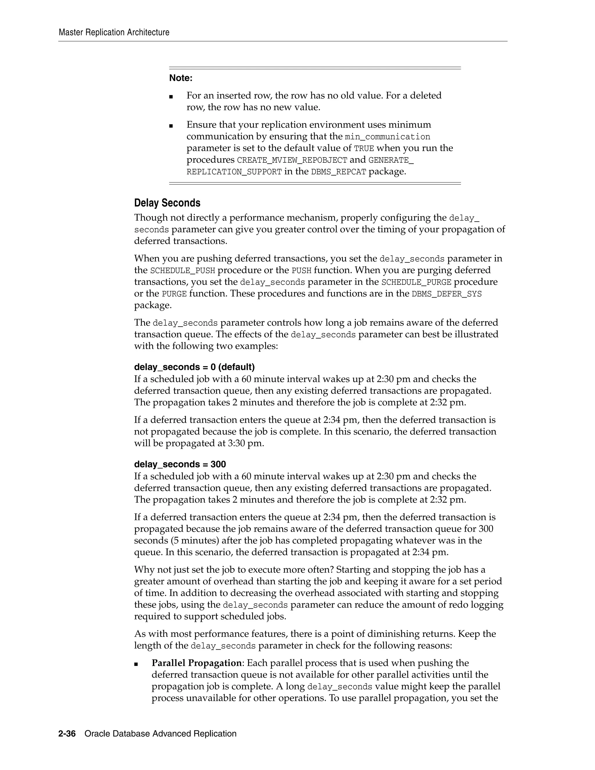 Master Replication Architecture 2-36 Oracle Database Advanced Replication Delay Seconds Though not directly a performance mechanism, properly configuring the delay_ seconds parameter can give you greater control over the timing of your propagation of deferred transactions. When you are pushing deferred transactions, you set the delay_seconds parameter in the SCHEDULE_PUSH procedure or the PUSH function. When you are purging deferred transactions, you set the delay_seconds parameter in the SCHEDULE_PURGE procedure or the PURGE function. These procedures and functions are in the DBMS_DEFER_SYS package. The delay_seconds parameter controls how long a job remains aware of the deferred transaction queue. The effects of the delay_seconds parameter can best be illustrated with the following two examples: delay_seconds = 0 (default) If a scheduled job with a 60 minute interval wakes up at 2:30 pm and checks the deferred transaction queue, then any existing deferred transactions are propagated. The propagation takes 2 minutes and therefore the job is complete at 2:32 pm. If a deferred transaction enters the queue at 2:34 pm, then the deferred transaction is not propagated because the job is complete. In this scenario, the deferred transaction will be propagated at 3:30 pm. delay_seconds = 300 If a scheduled job with a 60 minute interval wakes up at 2:30 pm and checks the deferred transaction queue, then any existing deferred transactions are propagated. The propagation takes 2 minutes and therefore the job is complete at 2:32 pm. If a deferred transaction enters the queue at 2:34 pm, then the deferred transaction is propagated because the job remains aware of the deferred transaction queue for 300 seconds (5 minutes) after the job has completed propagating whatever was in the queue. In this scenario, the deferred transaction is propagated at 2:34 pm. Why not just set the job to execute more often? Starting and stopping the job has a greater amount of overhead than starting the job and keeping it aware for a set period of time. In addition to decreasing the overhead associated with starting and stopping these jobs, using the delay_seconds parameter can reduce the amount of redo logging required to support scheduled jobs. As with most performance features, there is a point of diminishing returns. Keep the length of the delay_seconds parameter in check for the following reasons: ■ Parallel Propagation: Each parallel process that is used when pushing the deferred transaction queue is not available for other parallel activities until the propagation job is complete. A long delay_seconds value might keep the parallel process unavailable for other operations. To use parallel propagation, you set the Note: ■ For an inserted row, the row has no old value. For a deleted row, the row has no new value. ■ Ensure that your replication environment uses minimum communication by ensuring that the min_communication parameter is set to the default value of TRUE when you run the procedures CREATE_MVIEW_REPOBJECT and GENERATE_ REPLICATION_SUPPORT in the DBMS_REPCAT package. 