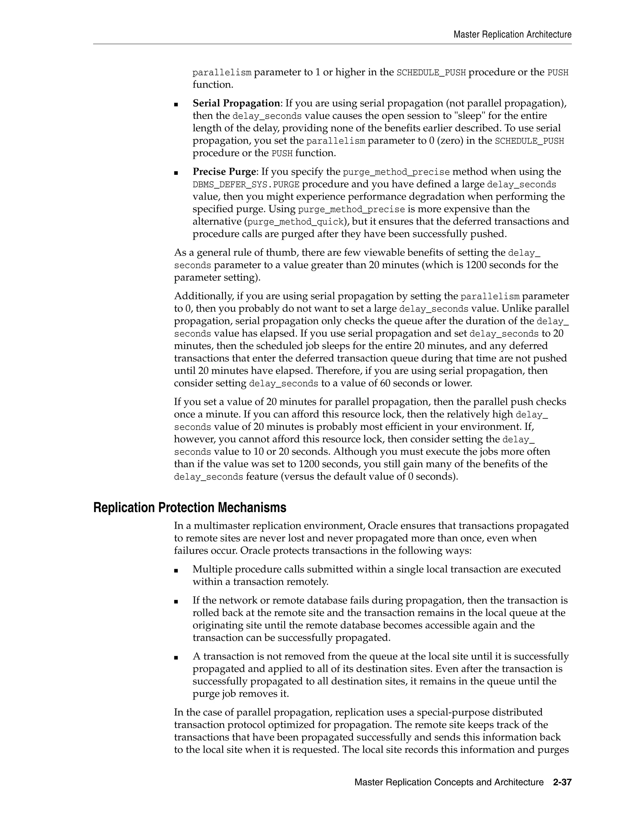 Master Replication Architecture Master Replication Concepts and Architecture 2-37 parallelism parameter to 1 or higher in the SCHEDULE_PUSH procedure or the PUSH function. ■ Serial Propagation: If you are using serial propagation (not parallel propagation), then the delay_seconds value causes the open session to "sleep" for the entire length of the delay, providing none of the benefits earlier described. To use serial propagation, you set the parallelism parameter to 0 (zero) in the SCHEDULE_PUSH procedure or the PUSH function. ■ Precise Purge: If you specify the purge_method_precise method when using the DBMS_DEFER_SYS.PURGE procedure and you have defined a large delay_seconds value, then you might experience performance degradation when performing the specified purge. Using purge_method_precise is more expensive than the alternative (purge_method_quick), but it ensures that the deferred transactions and procedure calls are purged after they have been successfully pushed. As a general rule of thumb, there are few viewable benefits of setting the delay_ seconds parameter to a value greater than 20 minutes (which is 1200 seconds for the parameter setting). Additionally, if you are using serial propagation by setting the parallelism parameter to 0, then you probably do not want to set a large delay_seconds value. Unlike parallel propagation, serial propagation only checks the queue after the duration of the delay_ seconds value has elapsed. If you use serial propagation and set delay_seconds to 20 minutes, then the scheduled job sleeps for the entire 20 minutes, and any deferred transactions that enter the deferred transaction queue during that time are not pushed until 20 minutes have elapsed. Therefore, if you are using serial propagation, then consider setting delay_seconds to a value of 60 seconds or lower. If you set a value of 20 minutes for parallel propagation, then the parallel push checks once a minute. If you can afford this resource lock, then the relatively high delay_ seconds value of 20 minutes is probably most efficient in your environment. If, however, you cannot afford this resource lock, then consider setting the delay_ seconds value to 10 or 20 seconds. Although you must execute the jobs more often than if the value was set to 1200 seconds, you still gain many of the benefits of the delay_seconds feature (versus the default value of 0 seconds). Replication Protection Mechanisms In a multimaster replication environment, Oracle ensures that transactions propagated to remote sites are never lost and never propagated more than once, even when failures occur. Oracle protects transactions in the following ways: ■ Multiple procedure calls submitted within a single local transaction are executed within a transaction remotely. ■ If the network or remote database fails during propagation, then the transaction is rolled back at the remote site and the transaction remains in the local queue at the originating site until the remote database becomes accessible again and the transaction can be successfully propagated. ■ A transaction is not removed from the queue at the local site until it is successfully propagated and applied to all of its destination sites. Even after the transaction is successfully propagated to all destination sites, it remains in the queue until the purge job removes it. In the case of parallel propagation, replication uses a special-purpose distributed transaction protocol optimized for propagation. The remote site keeps track of the transactions that have been propagated successfully and sends this information back to the local site when it is requested. The local site records this information and purges 