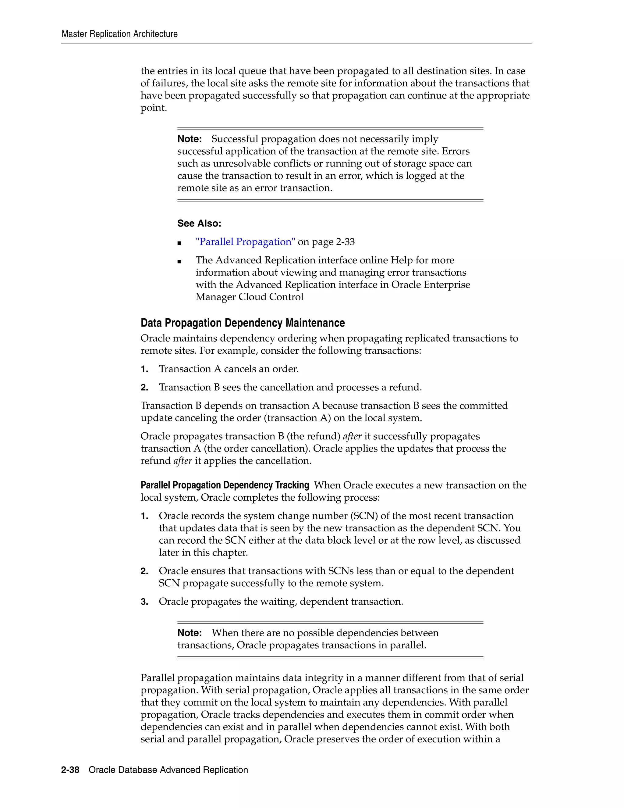 Master Replication Architecture 2-38 Oracle Database Advanced Replication the entries in its local queue that have been propagated to all destination sites. In case of failures, the local site asks the remote site for information about the transactions that have been propagated successfully so that propagation can continue at the appropriate point. Data Propagation Dependency Maintenance Oracle maintains dependency ordering when propagating replicated transactions to remote sites. For example, consider the following transactions: 1. Transaction A cancels an order. 2. Transaction B sees the cancellation and processes a refund. Transaction B depends on transaction A because transaction B sees the committed update canceling the order (transaction A) on the local system. Oracle propagates transaction B (the refund) after it successfully propagates transaction A (the order cancellation). Oracle applies the updates that process the refund after it applies the cancellation. Parallel Propagation Dependency Tracking When Oracle executes a new transaction on the local system, Oracle completes the following process: 1. Oracle records the system change number (SCN) of the most recent transaction that updates data that is seen by the new transaction as the dependent SCN. You can record the SCN either at the data block level or at the row level, as discussed later in this chapter. 2. Oracle ensures that transactions with SCNs less than or equal to the dependent SCN propagate successfully to the remote system. 3. Oracle propagates the waiting, dependent transaction. Parallel propagation maintains data integrity in a manner different from that of serial propagation. With serial propagation, Oracle applies all transactions in the same order that they commit on the local system to maintain any dependencies. With parallel propagation, Oracle tracks dependencies and executes them in commit order when dependencies can exist and in parallel when dependencies cannot exist. With both serial and parallel propagation, Oracle preserves the order of execution within a Note: Successful propagation does not necessarily imply successful application of the transaction at the remote site. Errors such as unresolvable conflicts or running out of storage space can cause the transaction to result in an error, which is logged at the remote site as an error transaction. See Also: ■ "Parallel Propagation" on page 2-33 ■ The Advanced Replication interface online Help for more information about viewing and managing error transactions with the Advanced Replication interface in Oracle Enterprise Manager Cloud Control Note: When there are no possible dependencies between transactions, Oracle propagates transactions in parallel. 