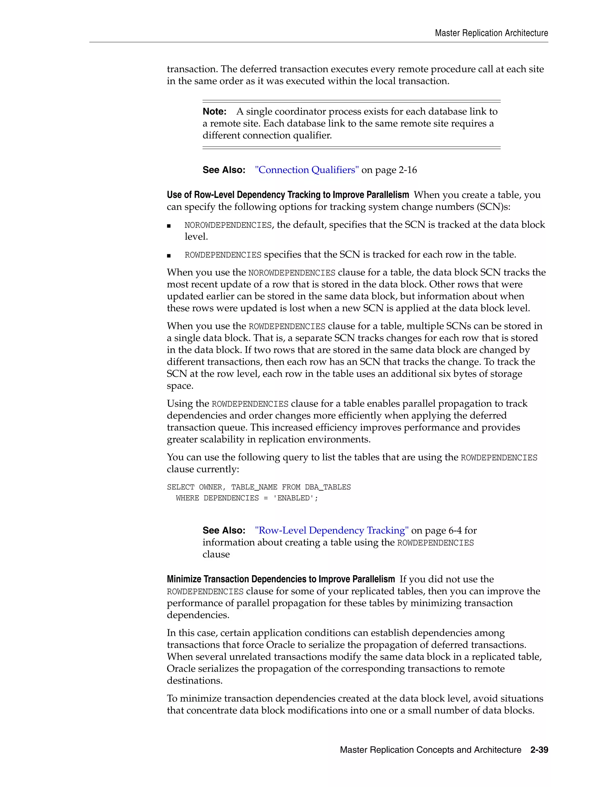 Master Replication Architecture Master Replication Concepts and Architecture 2-39 transaction. The deferred transaction executes every remote procedure call at each site in the same order as it was executed within the local transaction. Use of Row-Level Dependency Tracking to Improve Parallelism When you create a table, you can specify the following options for tracking system change numbers (SCN)s: ■ NOROWDEPENDENCIES, the default, specifies that the SCN is tracked at the data block level. ■ ROWDEPENDENCIES specifies that the SCN is tracked for each row in the table. When you use the NOROWDEPENDENCIES clause for a table, the data block SCN tracks the most recent update of a row that is stored in the data block. Other rows that were updated earlier can be stored in the same data block, but information about when these rows were updated is lost when a new SCN is applied at the data block level. When you use the ROWDEPENDENCIES clause for a table, multiple SCNs can be stored in a single data block. That is, a separate SCN tracks changes for each row that is stored in the data block. If two rows that are stored in the same data block are changed by different transactions, then each row has an SCN that tracks the change. To track the SCN at the row level, each row in the table uses an additional six bytes of storage space. Using the ROWDEPENDENCIES clause for a table enables parallel propagation to track dependencies and order changes more efficiently when applying the deferred transaction queue. This increased efficiency improves performance and provides greater scalability in replication environments. You can use the following query to list the tables that are using the ROWDEPENDENCIES clause currently: SELECT OWNER, TABLE_NAME FROM DBA_TABLES WHERE DEPENDENCIES = 'ENABLED'; Minimize Transaction Dependencies to Improve Parallelism If you did not use the ROWDEPENDENCIES clause for some of your replicated tables, then you can improve the performance of parallel propagation for these tables by minimizing transaction dependencies. In this case, certain application conditions can establish dependencies among transactions that force Oracle to serialize the propagation of deferred transactions. When several unrelated transactions modify the same data block in a replicated table, Oracle serializes the propagation of the corresponding transactions to remote destinations. To minimize transaction dependencies created at the data block level, avoid situations that concentrate data block modifications into one or a small number of data blocks. Note: A single coordinator process exists for each database link to a remote site. Each database link to the same remote site requires a different connection qualifier. See Also: "Connection Qualifiers" on page 2-16 See Also: "Row-Level Dependency Tracking" on page 6-4 for information about creating a table using the ROWDEPENDENCIES clause 