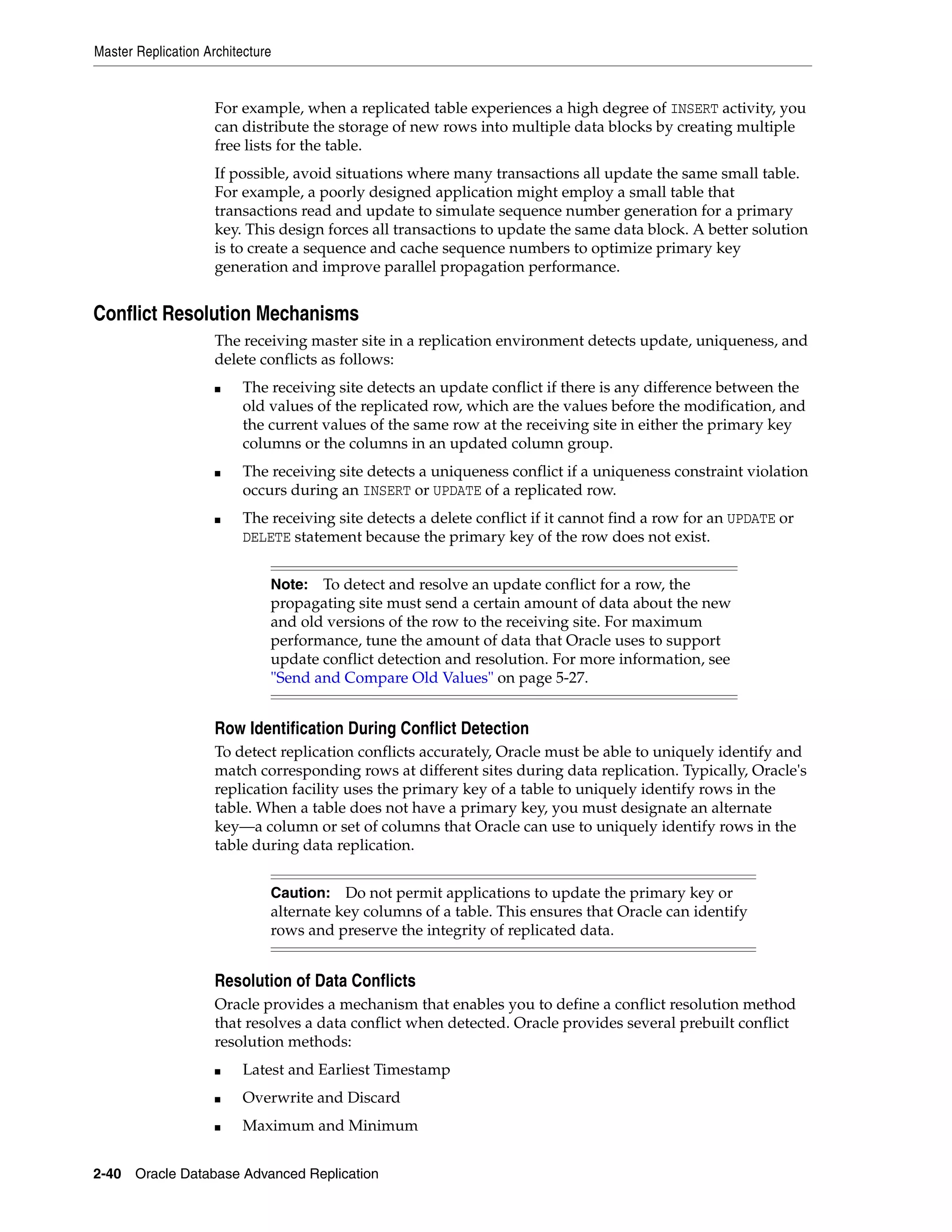 Master Replication Architecture 2-40 Oracle Database Advanced Replication For example, when a replicated table experiences a high degree of INSERT activity, you can distribute the storage of new rows into multiple data blocks by creating multiple free lists for the table. If possible, avoid situations where many transactions all update the same small table. For example, a poorly designed application might employ a small table that transactions read and update to simulate sequence number generation for a primary key. This design forces all transactions to update the same data block. A better solution is to create a sequence and cache sequence numbers to optimize primary key generation and improve parallel propagation performance. Conflict Resolution Mechanisms The receiving master site in a replication environment detects update, uniqueness, and delete conflicts as follows: ■ The receiving site detects an update conflict if there is any difference between the old values of the replicated row, which are the values before the modification, and the current values of the same row at the receiving site in either the primary key columns or the columns in an updated column group. ■ The receiving site detects a uniqueness conflict if a uniqueness constraint violation occurs during an INSERT or UPDATE of a replicated row. ■ The receiving site detects a delete conflict if it cannot find a row for an UPDATE or DELETE statement because the primary key of the row does not exist. Row Identification During Conflict Detection To detect replication conflicts accurately, Oracle must be able to uniquely identify and match corresponding rows at different sites during data replication. Typically, Oracle's replication facility uses the primary key of a table to uniquely identify rows in the table. When a table does not have a primary key, you must designate an alternate key—a column or set of columns that Oracle can use to uniquely identify rows in the table during data replication. Resolution of Data Conflicts Oracle provides a mechanism that enables you to define a conflict resolution method that resolves a data conflict when detected. Oracle provides several prebuilt conflict resolution methods: ■ Latest and Earliest Timestamp ■ Overwrite and Discard ■ Maximum and Minimum Note: To detect and resolve an update conflict for a row, the propagating site must send a certain amount of data about the new and old versions of the row to the receiving site. For maximum performance, tune the amount of data that Oracle uses to support update conflict detection and resolution. For more information, see "Send and Compare Old Values" on page 5-27. Caution: Do not permit applications to update the primary key or alternate key columns of a table. This ensures that Oracle can identify rows and preserve the integrity of replicated data. 