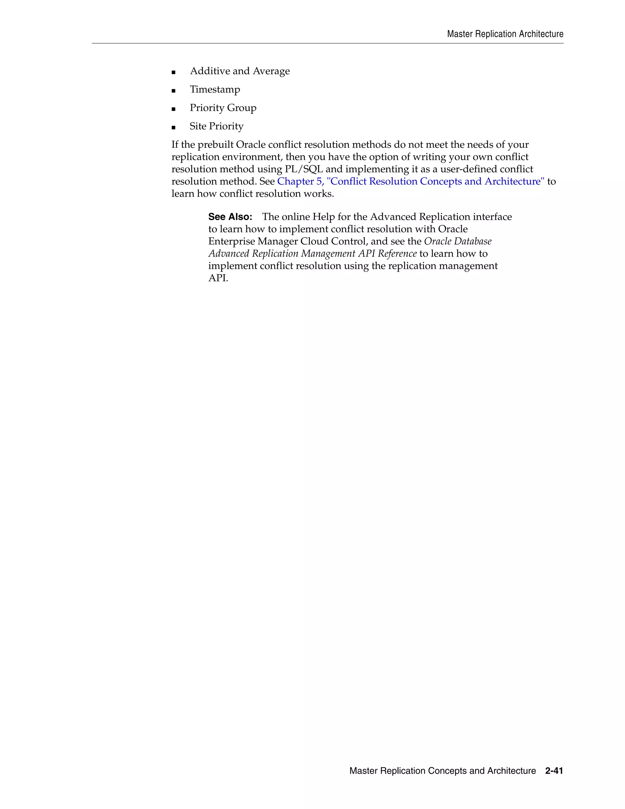 Master Replication Architecture Master Replication Concepts and Architecture 2-41 ■ Additive and Average ■ Timestamp ■ Priority Group ■ Site Priority If the prebuilt Oracle conflict resolution methods do not meet the needs of your replication environment, then you have the option of writing your own conflict resolution method using PL/SQL and implementing it as a user-defined conflict resolution method. See Chapter 5, "Conflict Resolution Concepts and Architecture" to learn how conflict resolution works. See Also: The online Help for the Advanced Replication interface to learn how to implement conflict resolution with Oracle Enterprise Manager Cloud Control, and see the Oracle Database Advanced Replication Management API Reference to learn how to implement conflict resolution using the replication management API. 