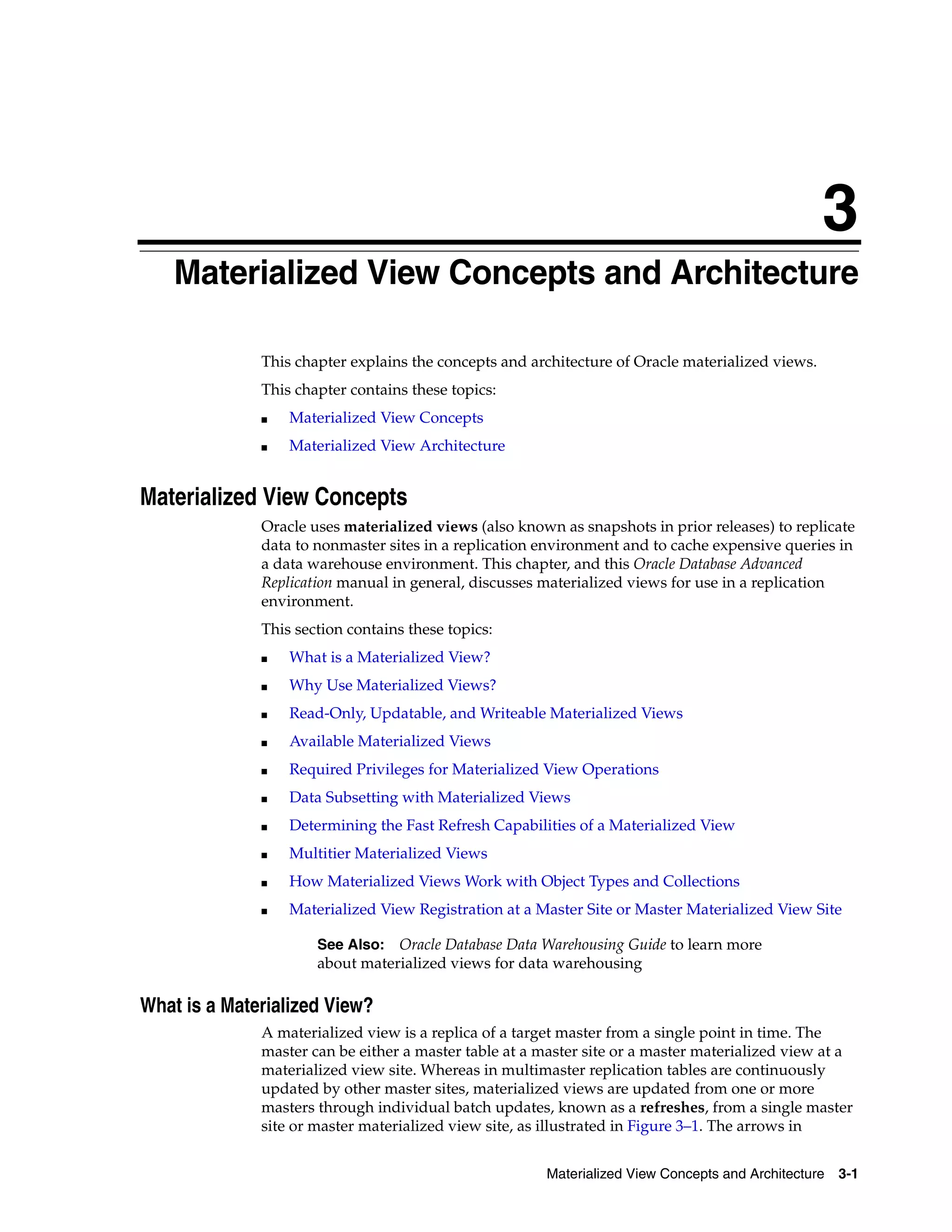 3 Materialized View Concepts and Architecture 3-1 3 Materialized View Concepts and Architecture This chapter explains the concepts and architecture of Oracle materialized views. This chapter contains these topics: ■ Materialized View Concepts ■ Materialized View Architecture Materialized View Concepts Oracle uses materialized views (also known as snapshots in prior releases) to replicate data to nonmaster sites in a replication environment and to cache expensive queries in a data warehouse environment. This chapter, and this Oracle Database Advanced Replication manual in general, discusses materialized views for use in a replication environment. This section contains these topics: ■ What is a Materialized View? ■ Why Use Materialized Views? ■ Read-Only, Updatable, and Writeable Materialized Views ■ Available Materialized Views ■ Required Privileges for Materialized View Operations ■ Data Subsetting with Materialized Views ■ Determining the Fast Refresh Capabilities of a Materialized View ■ Multitier Materialized Views ■ How Materialized Views Work with Object Types and Collections ■ Materialized View Registration at a Master Site or Master Materialized View Site What is a Materialized View? A materialized view is a replica of a target master from a single point in time. The master can be either a master table at a master site or a master materialized view at a materialized view site. Whereas in multimaster replication tables are continuously updated by other master sites, materialized views are updated from one or more masters through individual batch updates, known as a refreshes, from a single master site or master materialized view site, as illustrated in Figure 3–1. The arrows in See Also: Oracle Database Data Warehousing Guide to learn more about materialized views for data warehousing 