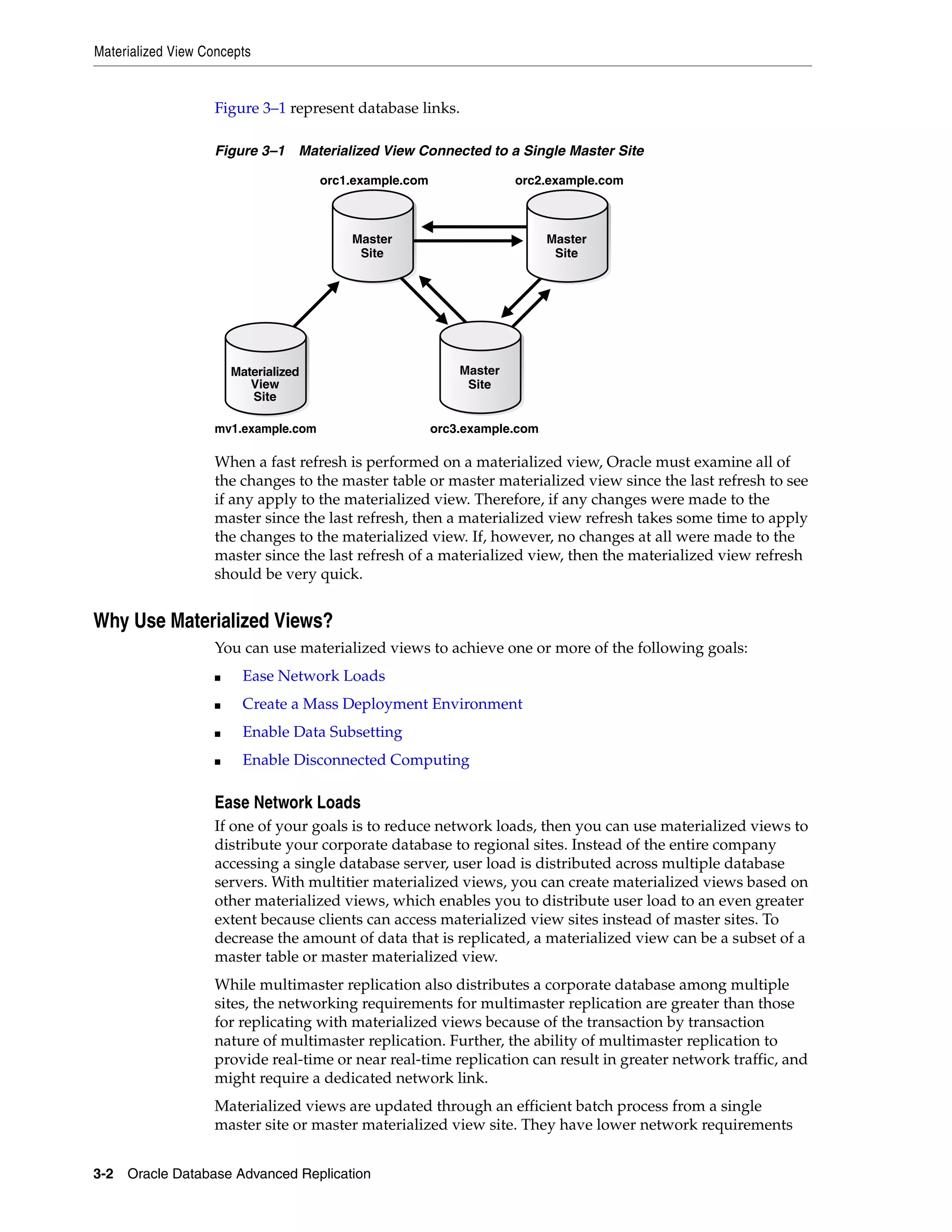 Materialized View Concepts 3-2 Oracle Database Advanced Replication Figure 3–1 represent database links. Figure 3–1 Materialized View Connected to a Single Master Site When a fast refresh is performed on a materialized view, Oracle must examine all of the changes to the master table or master materialized view since the last refresh to see if any apply to the materialized view. Therefore, if any changes were made to the master since the last refresh, then a materialized view refresh takes some time to apply the changes to the materialized view. If, however, no changes at all were made to the master since the last refresh of a materialized view, then the materialized view refresh should be very quick. Why Use Materialized Views? You can use materialized views to achieve one or more of the following goals: ■ Ease Network Loads ■ Create a Mass Deployment Environment ■ Enable Data Subsetting ■ Enable Disconnected Computing Ease Network Loads If one of your goals is to reduce network loads, then you can use materialized views to distribute your corporate database to regional sites. Instead of the entire company accessing a single database server, user load is distributed across multiple database servers. With multitier materialized views, you can create materialized views based on other materialized views, which enables you to distribute user load to an even greater extent because clients can access materialized view sites instead of master sites. To decrease the amount of data that is replicated, a materialized view can be a subset of a master table or master materialized view. While multimaster replication also distributes a corporate database among multiple sites, the networking requirements for multimaster replication are greater than those for replicating with materialized views because of the transaction by transaction nature of multimaster replication. Further, the ability of multimaster replication to provide real-time or near real-time replication can result in greater network traffic, and might require a dedicated network link. Materialized views are updated through an efficient batch process from a single master site or master materialized view site. They have lower network requirements orc1.example.com orc2.example.com mv1.example.com orc3.example.com Materialized View Site Master Site Master Site Master Site 