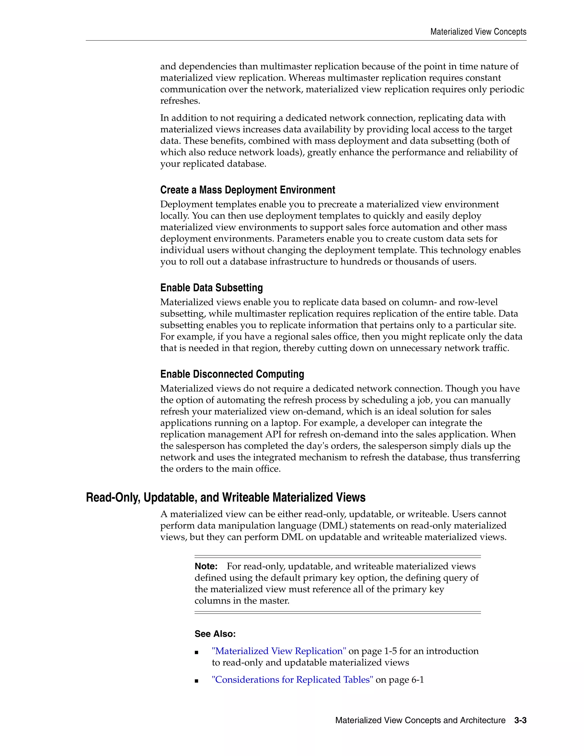 Materialized View Concepts Materialized View Concepts and Architecture 3-3 and dependencies than multimaster replication because of the point in time nature of materialized view replication. Whereas multimaster replication requires constant communication over the network, materialized view replication requires only periodic refreshes. In addition to not requiring a dedicated network connection, replicating data with materialized views increases data availability by providing local access to the target data. These benefits, combined with mass deployment and data subsetting (both of which also reduce network loads), greatly enhance the performance and reliability of your replicated database. Create a Mass Deployment Environment Deployment templates enable you to precreate a materialized view environment locally. You can then use deployment templates to quickly and easily deploy materialized view environments to support sales force automation and other mass deployment environments. Parameters enable you to create custom data sets for individual users without changing the deployment template. This technology enables you to roll out a database infrastructure to hundreds or thousands of users. Enable Data Subsetting Materialized views enable you to replicate data based on column- and row-level subsetting, while multimaster replication requires replication of the entire table. Data subsetting enables you to replicate information that pertains only to a particular site. For example, if you have a regional sales office, then you might replicate only the data that is needed in that region, thereby cutting down on unnecessary network traffic. Enable Disconnected Computing Materialized views do not require a dedicated network connection. Though you have the option of automating the refresh process by scheduling a job, you can manually refresh your materialized view on-demand, which is an ideal solution for sales applications running on a laptop. For example, a developer can integrate the replication management API for refresh on-demand into the sales application. When the salesperson has completed the day's orders, the salesperson simply dials up the network and uses the integrated mechanism to refresh the database, thus transferring the orders to the main office. Read-Only, Updatable, and Writeable Materialized Views A materialized view can be either read-only, updatable, or writeable. Users cannot perform data manipulation language (DML) statements on read-only materialized views, but they can perform DML on updatable and writeable materialized views. Note: For read-only, updatable, and writeable materialized views defined using the default primary key option, the defining query of the materialized view must reference all of the primary key columns in the master. See Also: ■ "Materialized View Replication" on page 1-5 for an introduction to read-only and updatable materialized views ■ "Considerations for Replicated Tables" on page 6-1 