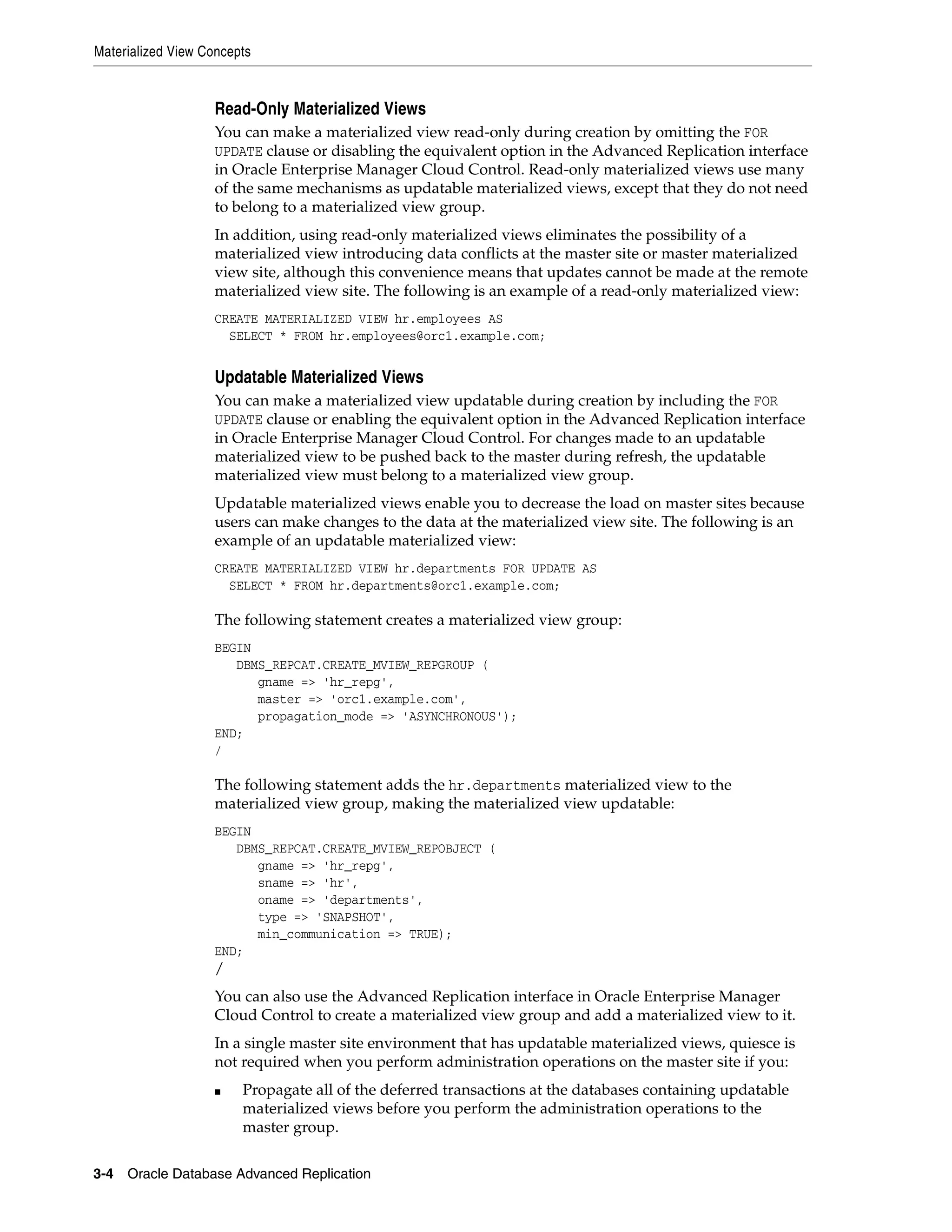 Materialized View Concepts 3-4 Oracle Database Advanced Replication Read-Only Materialized Views You can make a materialized view read-only during creation by omitting the FOR UPDATE clause or disabling the equivalent option in the Advanced Replication interface in Oracle Enterprise Manager Cloud Control. Read-only materialized views use many of the same mechanisms as updatable materialized views, except that they do not need to belong to a materialized view group. In addition, using read-only materialized views eliminates the possibility of a materialized view introducing data conflicts at the master site or master materialized view site, although this convenience means that updates cannot be made at the remote materialized view site. The following is an example of a read-only materialized view: CREATE MATERIALIZED VIEW hr.employees AS SELECT * FROM hr.employees@orc1.example.com; Updatable Materialized Views You can make a materialized view updatable during creation by including the FOR UPDATE clause or enabling the equivalent option in the Advanced Replication interface in Oracle Enterprise Manager Cloud Control. For changes made to an updatable materialized view to be pushed back to the master during refresh, the updatable materialized view must belong to a materialized view group. Updatable materialized views enable you to decrease the load on master sites because users can make changes to the data at the materialized view site. The following is an example of an updatable materialized view: CREATE MATERIALIZED VIEW hr.departments FOR UPDATE AS SELECT * FROM hr.departments@orc1.example.com; The following statement creates a materialized view group: BEGIN DBMS_REPCAT.CREATE_MVIEW_REPGROUP ( gname => 'hr_repg', master => 'orc1.example.com', propagation_mode => 'ASYNCHRONOUS'); END; / The following statement adds the hr.departments materialized view to the materialized view group, making the materialized view updatable: BEGIN DBMS_REPCAT.CREATE_MVIEW_REPOBJECT ( gname => 'hr_repg', sname => 'hr', oname => 'departments', type => 'SNAPSHOT', min_communication => TRUE); END; / You can also use the Advanced Replication interface in Oracle Enterprise Manager Cloud Control to create a materialized view group and add a materialized view to it. In a single master site environment that has updatable materialized views, quiesce is not required when you perform administration operations on the master site if you: ■ Propagate all of the deferred transactions at the databases containing updatable materialized views before you perform the administration operations to the master group. 