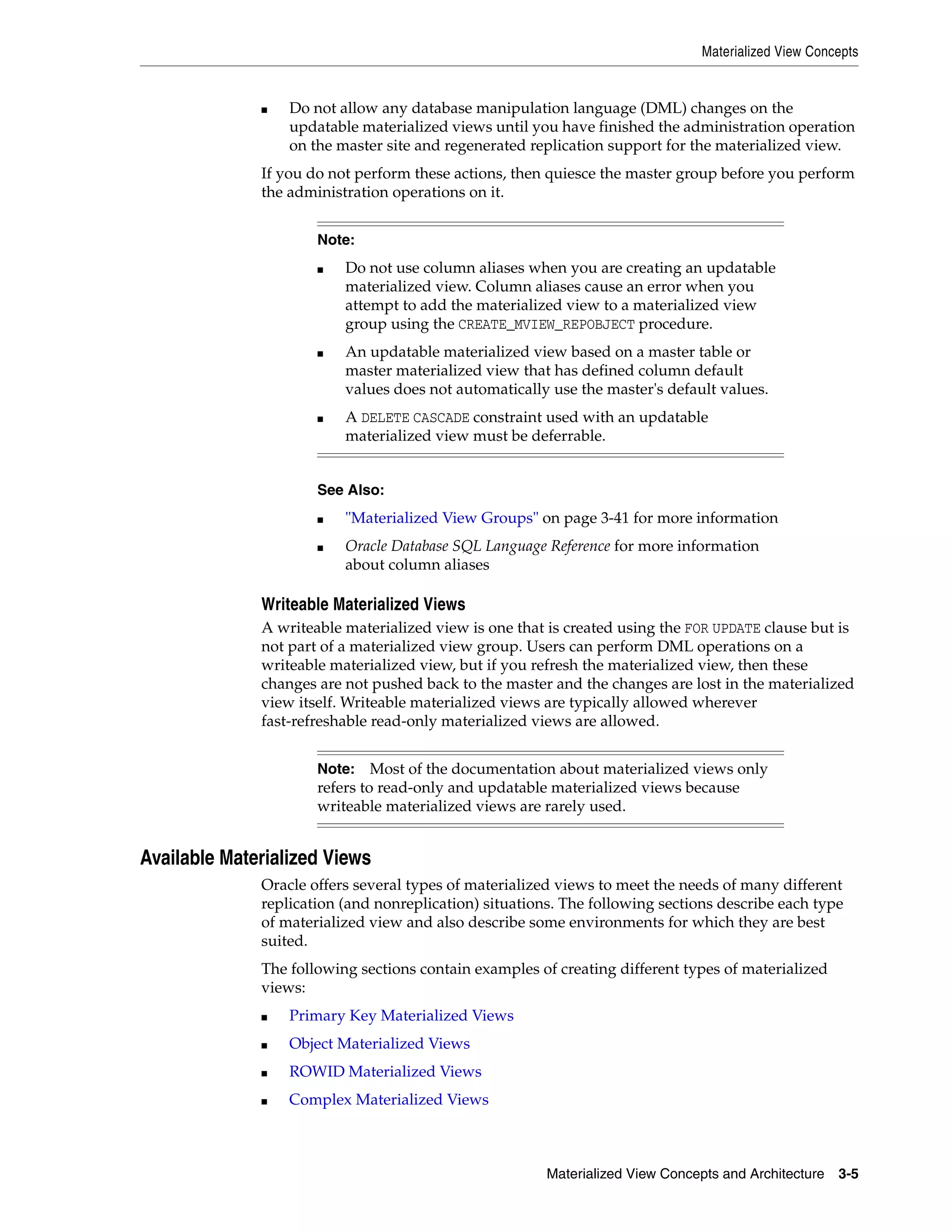 Materialized View Concepts Materialized View Concepts and Architecture 3-5 ■ Do not allow any database manipulation language (DML) changes on the updatable materialized views until you have finished the administration operation on the master site and regenerated replication support for the materialized view. If you do not perform these actions, then quiesce the master group before you perform the administration operations on it. Writeable Materialized Views A writeable materialized view is one that is created using the FOR UPDATE clause but is not part of a materialized view group. Users can perform DML operations on a writeable materialized view, but if you refresh the materialized view, then these changes are not pushed back to the master and the changes are lost in the materialized view itself. Writeable materialized views are typically allowed wherever fast-refreshable read-only materialized views are allowed. Available Materialized Views Oracle offers several types of materialized views to meet the needs of many different replication (and nonreplication) situations. The following sections describe each type of materialized view and also describe some environments for which they are best suited. The following sections contain examples of creating different types of materialized views: ■ Primary Key Materialized Views ■ Object Materialized Views ■ ROWID Materialized Views ■ Complex Materialized Views Note: ■ Do not use column aliases when you are creating an updatable materialized view. Column aliases cause an error when you attempt to add the materialized view to a materialized view group using the CREATE_MVIEW_REPOBJECT procedure. ■ An updatable materialized view based on a master table or master materialized view that has defined column default values does not automatically use the master's default values. ■ A DELETE CASCADE constraint used with an updatable materialized view must be deferrable. See Also: ■ "Materialized View Groups" on page 3-41 for more information ■ Oracle Database SQL Language Reference for more information about column aliases Note: Most of the documentation about materialized views only refers to read-only and updatable materialized views because writeable materialized views are rarely used. 