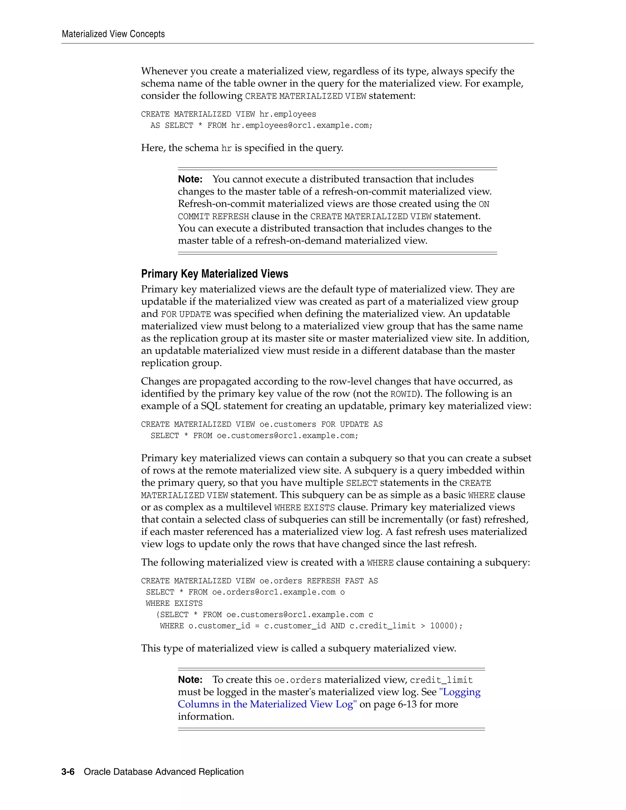 Materialized View Concepts 3-6 Oracle Database Advanced Replication Whenever you create a materialized view, regardless of its type, always specify the schema name of the table owner in the query for the materialized view. For example, consider the following CREATE MATERIALIZED VIEW statement: CREATE MATERIALIZED VIEW hr.employees AS SELECT * FROM hr.employees@orc1.example.com; Here, the schema hr is specified in the query. Primary Key Materialized Views Primary key materialized views are the default type of materialized view. They are updatable if the materialized view was created as part of a materialized view group and FOR UPDATE was specified when defining the materialized view. An updatable materialized view must belong to a materialized view group that has the same name as the replication group at its master site or master materialized view site. In addition, an updatable materialized view must reside in a different database than the master replication group. Changes are propagated according to the row-level changes that have occurred, as identified by the primary key value of the row (not the ROWID). The following is an example of a SQL statement for creating an updatable, primary key materialized view: CREATE MATERIALIZED VIEW oe.customers FOR UPDATE AS SELECT * FROM oe.customers@orc1.example.com; Primary key materialized views can contain a subquery so that you can create a subset of rows at the remote materialized view site. A subquery is a query imbedded within the primary query, so that you have multiple SELECT statements in the CREATE MATERIALIZED VIEW statement. This subquery can be as simple as a basic WHERE clause or as complex as a multilevel WHERE EXISTS clause. Primary key materialized views that contain a selected class of subqueries can still be incrementally (or fast) refreshed, if each master referenced has a materialized view log. A fast refresh uses materialized view logs to update only the rows that have changed since the last refresh. The following materialized view is created with a WHERE clause containing a subquery: CREATE MATERIALIZED VIEW oe.orders REFRESH FAST AS SELECT * FROM oe.orders@orc1.example.com o WHERE EXISTS (SELECT * FROM oe.customers@orc1.example.com c WHERE o.customer_id = c.customer_id AND c.credit_limit > 10000); This type of materialized view is called a subquery materialized view. Note: You cannot execute a distributed transaction that includes changes to the master table of a refresh-on-commit materialized view. Refresh-on-commit materialized views are those created using the ON COMMIT REFRESH clause in the CREATE MATERIALIZED VIEW statement. You can execute a distributed transaction that includes changes to the master table of a refresh-on-demand materialized view. Note: To create this oe.orders materialized view, credit_limit must be logged in the master's materialized view log. See "Logging Columns in the Materialized View Log" on page 6-13 for more information. 