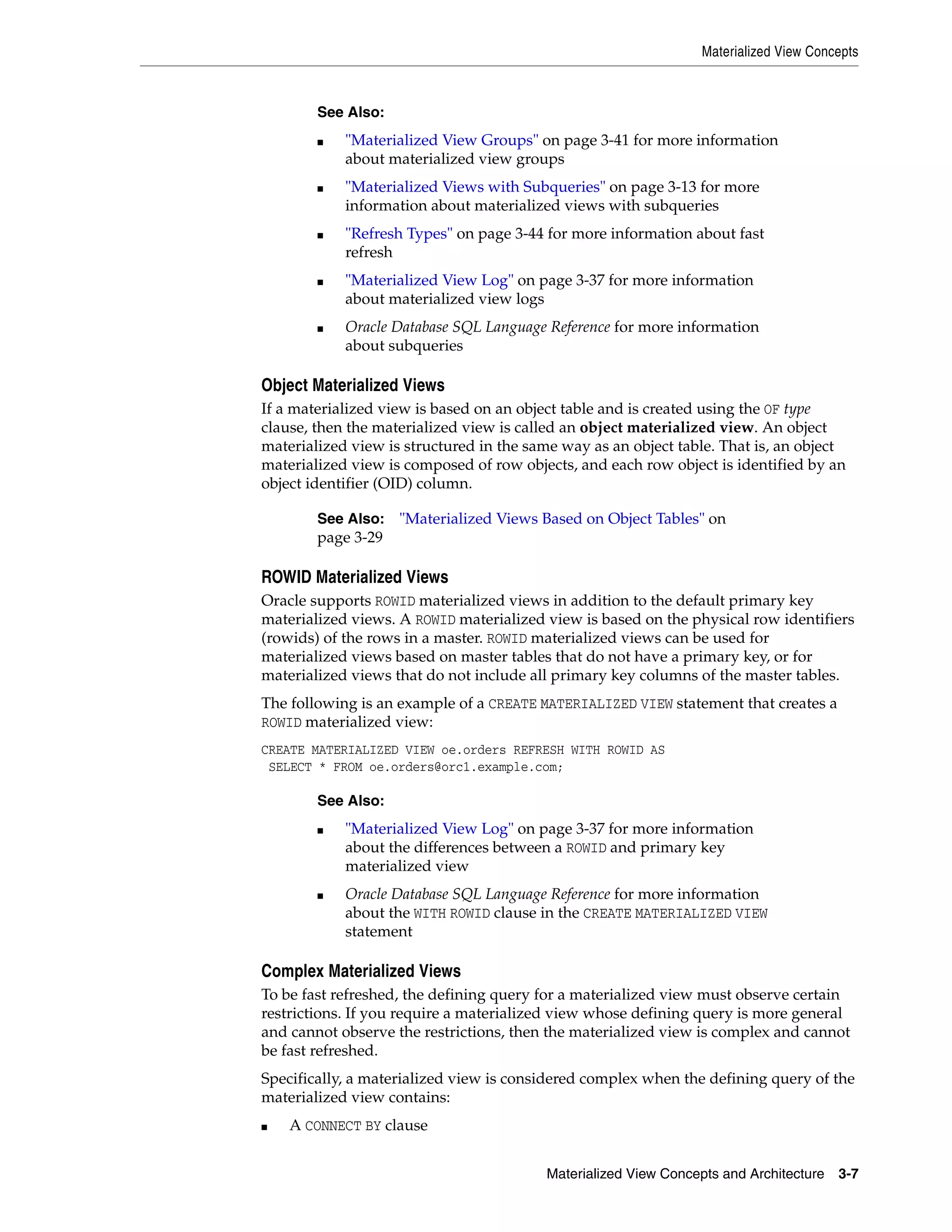 Materialized View Concepts Materialized View Concepts and Architecture 3-7 Object Materialized Views If a materialized view is based on an object table and is created using the OF type clause, then the materialized view is called an object materialized view. An object materialized view is structured in the same way as an object table. That is, an object materialized view is composed of row objects, and each row object is identified by an object identifier (OID) column. ROWID Materialized Views Oracle supports ROWID materialized views in addition to the default primary key materialized views. A ROWID materialized view is based on the physical row identifiers (rowids) of the rows in a master. ROWID materialized views can be used for materialized views based on master tables that do not have a primary key, or for materialized views that do not include all primary key columns of the master tables. The following is an example of a CREATE MATERIALIZED VIEW statement that creates a ROWID materialized view: CREATE MATERIALIZED VIEW oe.orders REFRESH WITH ROWID AS SELECT * FROM oe.orders@orc1.example.com; Complex Materialized Views To be fast refreshed, the defining query for a materialized view must observe certain restrictions. If you require a materialized view whose defining query is more general and cannot observe the restrictions, then the materialized view is complex and cannot be fast refreshed. Specifically, a materialized view is considered complex when the defining query of the materialized view contains: ■ A CONNECT BY clause See Also: ■ "Materialized View Groups" on page 3-41 for more information about materialized view groups ■ "Materialized Views with Subqueries" on page 3-13 for more information about materialized views with subqueries ■ "Refresh Types" on page 3-44 for more information about fast refresh ■ "Materialized View Log" on page 3-37 for more information about materialized view logs ■ Oracle Database SQL Language Reference for more information about subqueries See Also: "Materialized Views Based on Object Tables" on page 3-29 See Also: ■ "Materialized View Log" on page 3-37 for more information about the differences between a ROWID and primary key materialized view ■ Oracle Database SQL Language Reference for more information about the WITH ROWID clause in the CREATE MATERIALIZED VIEW statement 