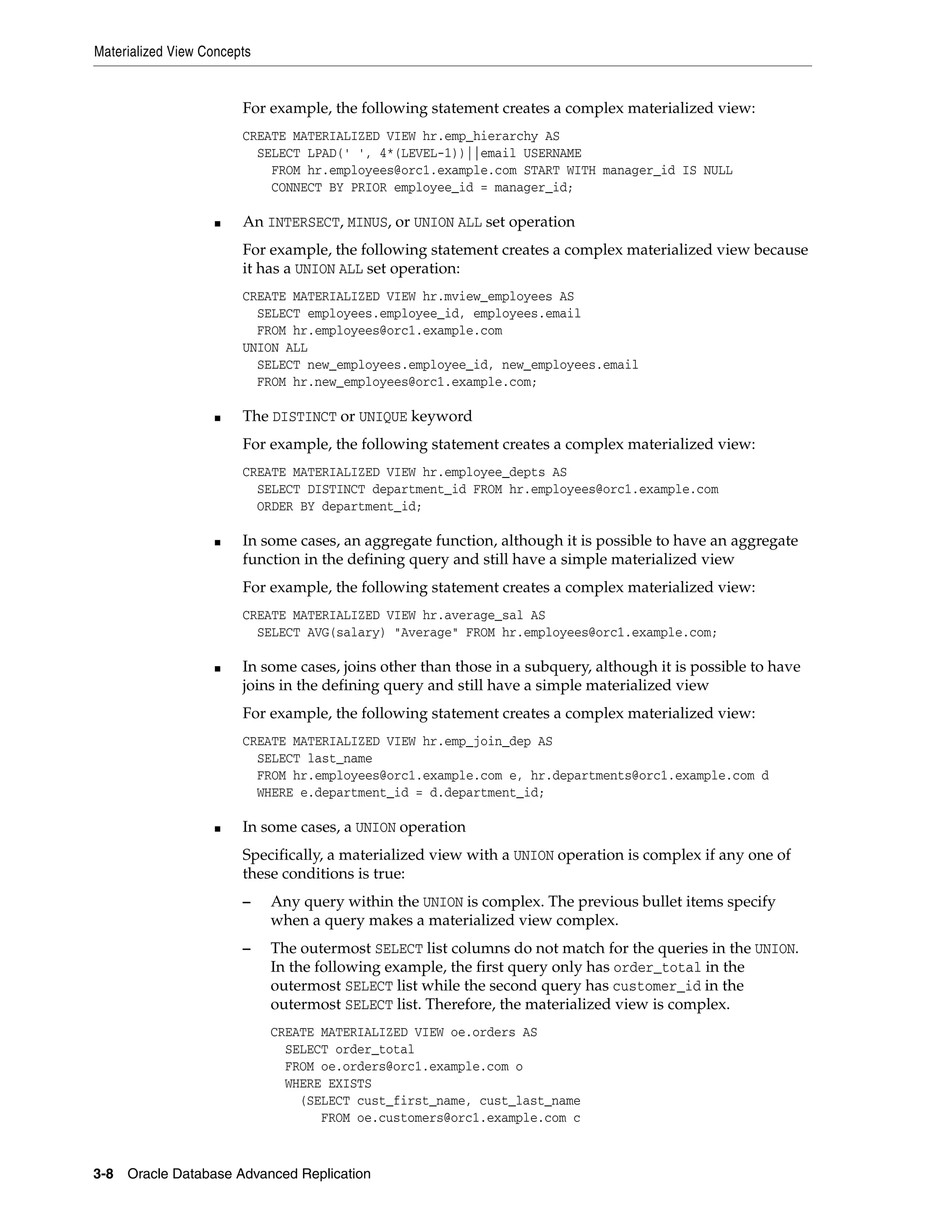 Materialized View Concepts 3-8 Oracle Database Advanced Replication For example, the following statement creates a complex materialized view: CREATE MATERIALIZED VIEW hr.emp_hierarchy AS SELECT LPAD(' ', 4*(LEVEL-1))||email USERNAME FROM hr.employees@orc1.example.com START WITH manager_id IS NULL CONNECT BY PRIOR employee_id = manager_id; ■ An INTERSECT, MINUS, or UNION ALL set operation For example, the following statement creates a complex materialized view because it has a UNION ALL set operation: CREATE MATERIALIZED VIEW hr.mview_employees AS SELECT employees.employee_id, employees.email FROM hr.employees@orc1.example.com UNION ALL SELECT new_employees.employee_id, new_employees.email FROM hr.new_employees@orc1.example.com; ■ The DISTINCT or UNIQUE keyword For example, the following statement creates a complex materialized view: CREATE MATERIALIZED VIEW hr.employee_depts AS SELECT DISTINCT department_id FROM hr.employees@orc1.example.com ORDER BY department_id; ■ In some cases, an aggregate function, although it is possible to have an aggregate function in the defining query and still have a simple materialized view For example, the following statement creates a complex materialized view: CREATE MATERIALIZED VIEW hr.average_sal AS SELECT AVG(salary) "Average" FROM hr.employees@orc1.example.com; ■ In some cases, joins other than those in a subquery, although it is possible to have joins in the defining query and still have a simple materialized view For example, the following statement creates a complex materialized view: CREATE MATERIALIZED VIEW hr.emp_join_dep AS SELECT last_name FROM hr.employees@orc1.example.com e, hr.departments@orc1.example.com d WHERE e.department_id = d.department_id; ■ In some cases, a UNION operation Specifically, a materialized view with a UNION operation is complex if any one of these conditions is true: – Any query within the UNION is complex. The previous bullet items specify when a query makes a materialized view complex. – The outermost SELECT list columns do not match for the queries in the UNION. In the following example, the first query only has order_total in the outermost SELECT list while the second query has customer_id in the outermost SELECT list. Therefore, the materialized view is complex. CREATE MATERIALIZED VIEW oe.orders AS SELECT order_total FROM oe.orders@orc1.example.com o WHERE EXISTS (SELECT cust_first_name, cust_last_name FROM oe.customers@orc1.example.com c 