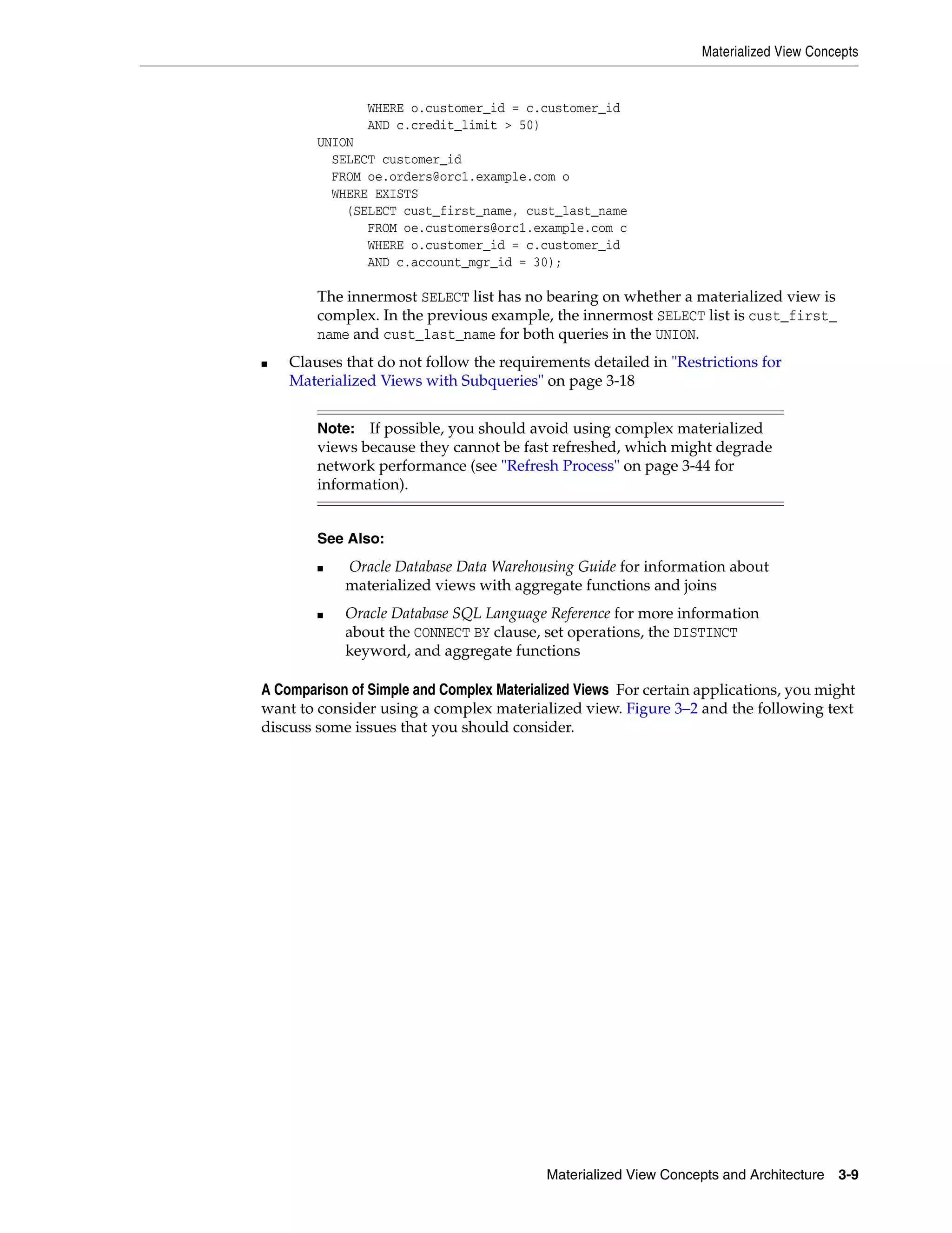 Materialized View Concepts Materialized View Concepts and Architecture 3-9 WHERE o.customer_id = c.customer_id AND c.credit_limit > 50) UNION SELECT customer_id FROM oe.orders@orc1.example.com o WHERE EXISTS (SELECT cust_first_name, cust_last_name FROM oe.customers@orc1.example.com c WHERE o.customer_id = c.customer_id AND c.account_mgr_id = 30); The innermost SELECT list has no bearing on whether a materialized view is complex. In the previous example, the innermost SELECT list is cust_first_ name and cust_last_name for both queries in the UNION. ■ Clauses that do not follow the requirements detailed in "Restrictions for Materialized Views with Subqueries" on page 3-18 A Comparison of Simple and Complex Materialized Views For certain applications, you might want to consider using a complex materialized view. Figure 3–2 and the following text discuss some issues that you should consider. Note: If possible, you should avoid using complex materialized views because they cannot be fast refreshed, which might degrade network performance (see "Refresh Process" on page 3-44 for information). See Also: ■ Oracle Database Data Warehousing Guide for information about materialized views with aggregate functions and joins ■ Oracle Database SQL Language Reference for more information about the CONNECT BY clause, set operations, the DISTINCT keyword, and aggregate functions 