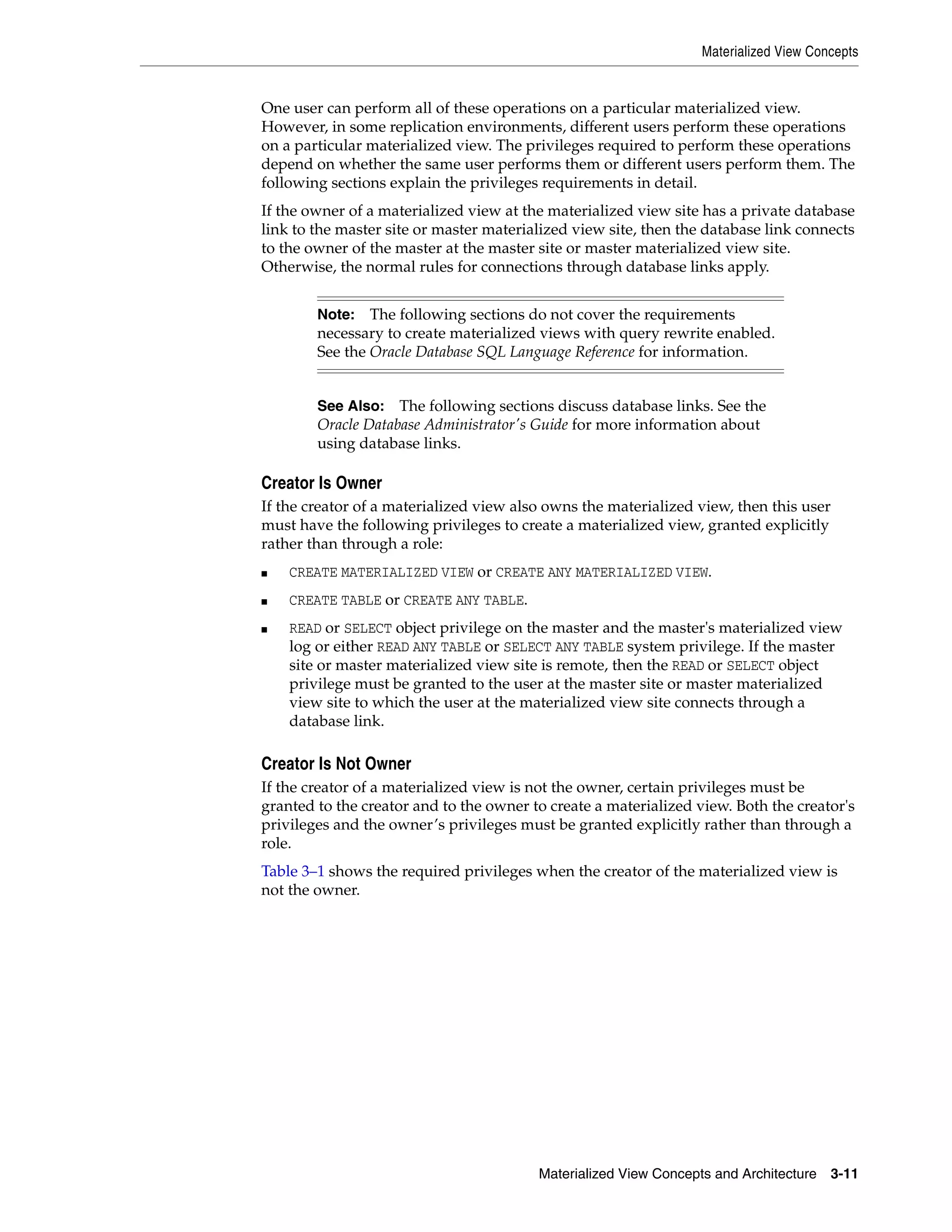 Materialized View Concepts Materialized View Concepts and Architecture 3-11 One user can perform all of these operations on a particular materialized view. However, in some replication environments, different users perform these operations on a particular materialized view. The privileges required to perform these operations depend on whether the same user performs them or different users perform them. The following sections explain the privileges requirements in detail. If the owner of a materialized view at the materialized view site has a private database link to the master site or master materialized view site, then the database link connects to the owner of the master at the master site or master materialized view site. Otherwise, the normal rules for connections through database links apply. Creator Is Owner If the creator of a materialized view also owns the materialized view, then this user must have the following privileges to create a materialized view, granted explicitly rather than through a role: ■ CREATE MATERIALIZED VIEW or CREATE ANY MATERIALIZED VIEW. ■ CREATE TABLE or CREATE ANY TABLE. ■ READ or SELECT object privilege on the master and the master's materialized view log or either READ ANY TABLE or SELECT ANY TABLE system privilege. If the master site or master materialized view site is remote, then the READ or SELECT object privilege must be granted to the user at the master site or master materialized view site to which the user at the materialized view site connects through a database link. Creator Is Not Owner If the creator of a materialized view is not the owner, certain privileges must be granted to the creator and to the owner to create a materialized view. Both the creator's privileges and the owner’s privileges must be granted explicitly rather than through a role. Table 3–1 shows the required privileges when the creator of the materialized view is not the owner. Note: The following sections do not cover the requirements necessary to create materialized views with query rewrite enabled. See the Oracle Database SQL Language Reference for information. See Also: The following sections discuss database links. See the Oracle Database Administrator's Guide for more information about using database links. 