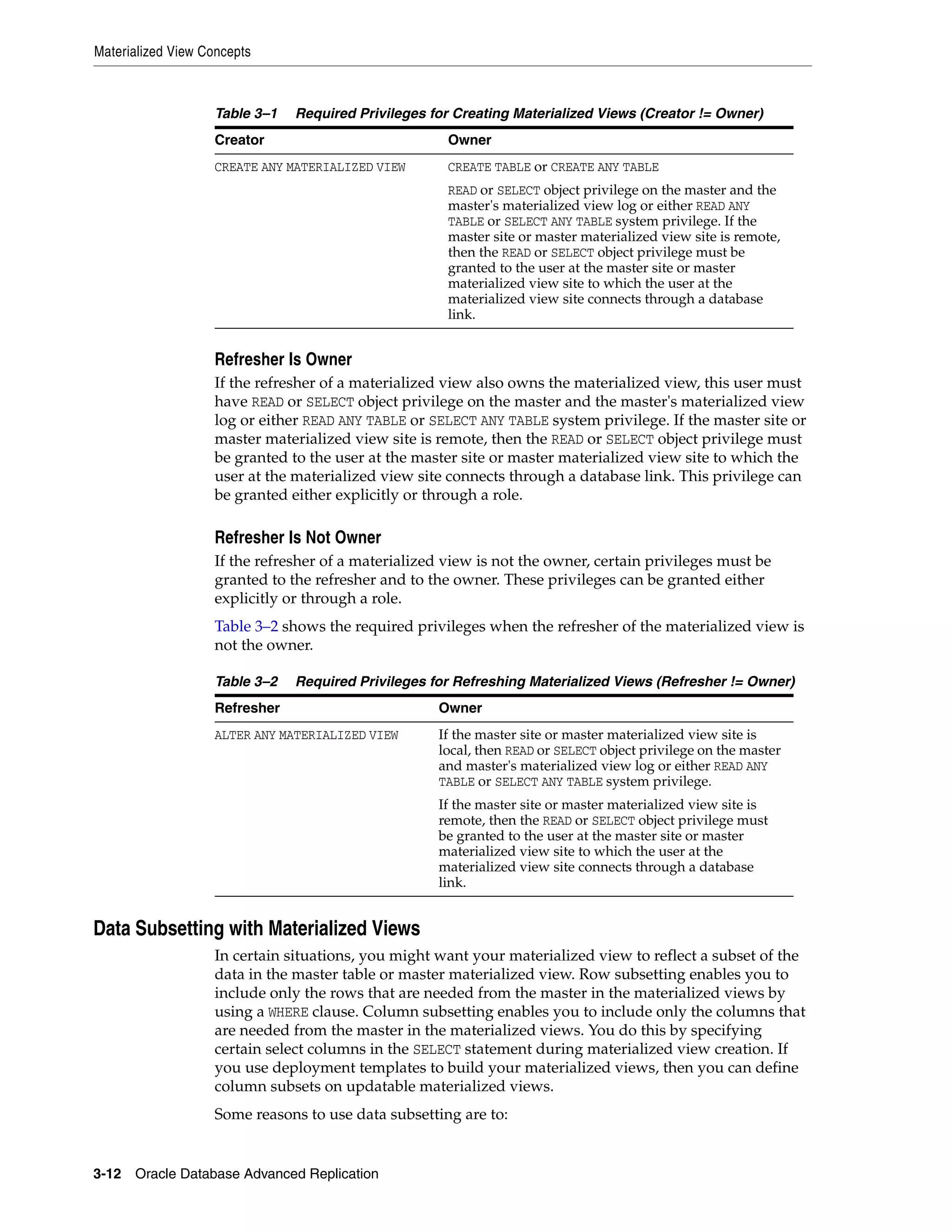 Materialized View Concepts 3-12 Oracle Database Advanced Replication Refresher Is Owner If the refresher of a materialized view also owns the materialized view, this user must have READ or SELECT object privilege on the master and the master's materialized view log or either READ ANY TABLE or SELECT ANY TABLE system privilege. If the master site or master materialized view site is remote, then the READ or SELECT object privilege must be granted to the user at the master site or master materialized view site to which the user at the materialized view site connects through a database link. This privilege can be granted either explicitly or through a role. Refresher Is Not Owner If the refresher of a materialized view is not the owner, certain privileges must be granted to the refresher and to the owner. These privileges can be granted either explicitly or through a role. Table 3–2 shows the required privileges when the refresher of the materialized view is not the owner. Data Subsetting with Materialized Views In certain situations, you might want your materialized view to reflect a subset of the data in the master table or master materialized view. Row subsetting enables you to include only the rows that are needed from the master in the materialized views by using a WHERE clause. Column subsetting enables you to include only the columns that are needed from the master in the materialized views. You do this by specifying certain select columns in the SELECT statement during materialized view creation. If you use deployment templates to build your materialized views, then you can define column subsets on updatable materialized views. Some reasons to use data subsetting are to: Table 3–1 Required Privileges for Creating Materialized Views (Creator != Owner) Creator Owner CREATE ANY MATERIALIZED VIEW CREATE TABLE or CREATE ANY TABLE READ or SELECT object privilege on the master and the master's materialized view log or either READ ANY TABLE or SELECT ANY TABLE system privilege. If the master site or master materialized view site is remote, then the READ or SELECT object privilege must be granted to the user at the master site or master materialized view site to which the user at the materialized view site connects through a database link. Table 3–2 Required Privileges for Refreshing Materialized Views (Refresher != Owner) Refresher Owner ALTER ANY MATERIALIZED VIEW If the master site or master materialized view site is local, then READ or SELECT object privilege on the master and master's materialized view log or either READ ANY TABLE or SELECT ANY TABLE system privilege. If the master site or master materialized view site is remote, then the READ or SELECT object privilege must be granted to the user at the master site or master materialized view site to which the user at the materialized view site connects through a database link. 