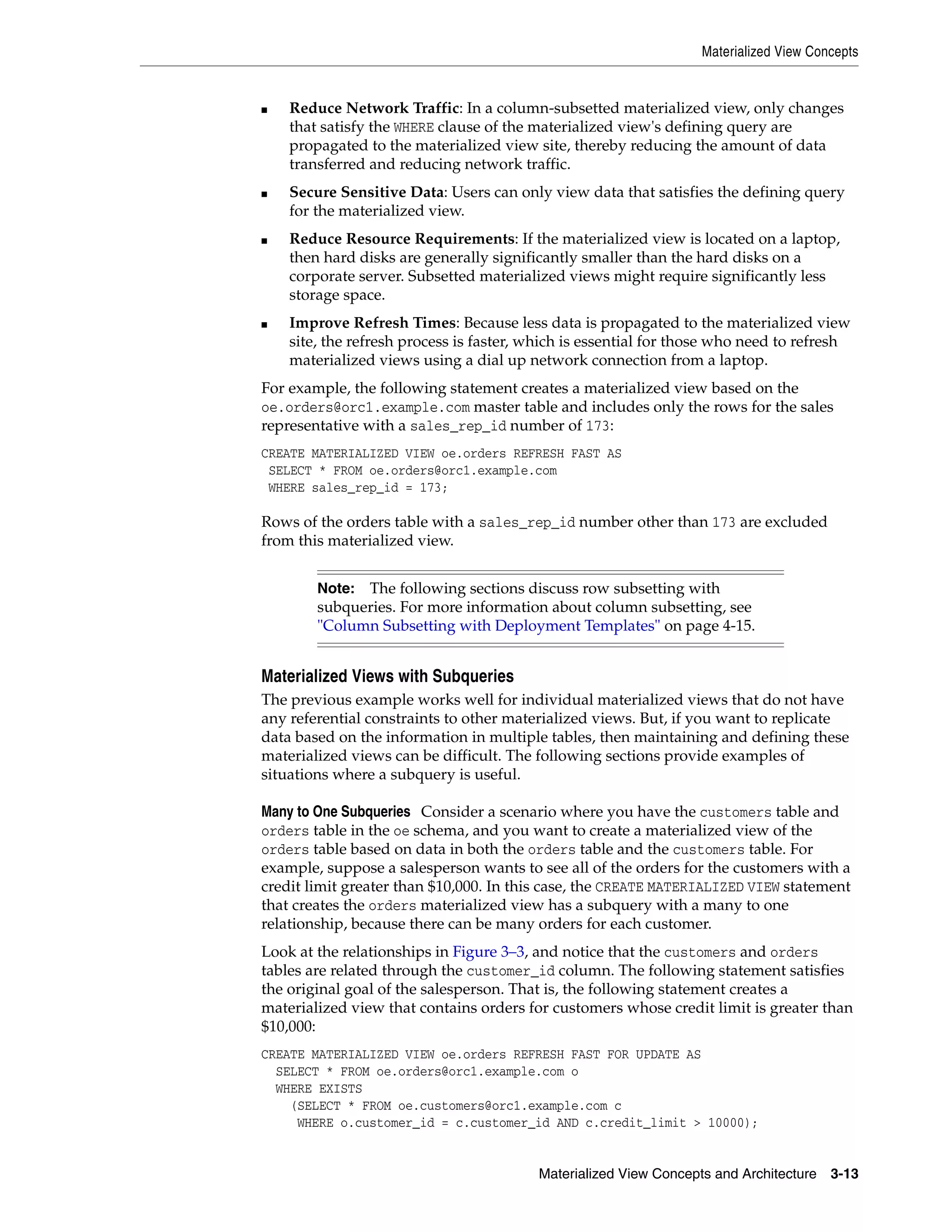 Materialized View Concepts Materialized View Concepts and Architecture 3-13 ■ Reduce Network Traffic: In a column-subsetted materialized view, only changes that satisfy the WHERE clause of the materialized view's defining query are propagated to the materialized view site, thereby reducing the amount of data transferred and reducing network traffic. ■ Secure Sensitive Data: Users can only view data that satisfies the defining query for the materialized view. ■ Reduce Resource Requirements: If the materialized view is located on a laptop, then hard disks are generally significantly smaller than the hard disks on a corporate server. Subsetted materialized views might require significantly less storage space. ■ Improve Refresh Times: Because less data is propagated to the materialized view site, the refresh process is faster, which is essential for those who need to refresh materialized views using a dial up network connection from a laptop. For example, the following statement creates a materialized view based on the oe.orders@orc1.example.com master table and includes only the rows for the sales representative with a sales_rep_id number of 173: CREATE MATERIALIZED VIEW oe.orders REFRESH FAST AS SELECT * FROM oe.orders@orc1.example.com WHERE sales_rep_id = 173; Rows of the orders table with a sales_rep_id number other than 173 are excluded from this materialized view. Materialized Views with Subqueries The previous example works well for individual materialized views that do not have any referential constraints to other materialized views. But, if you want to replicate data based on the information in multiple tables, then maintaining and defining these materialized views can be difficult. The following sections provide examples of situations where a subquery is useful. Many to One Subqueries Consider a scenario where you have the customers table and orders table in the oe schema, and you want to create a materialized view of the orders table based on data in both the orders table and the customers table. For example, suppose a salesperson wants to see all of the orders for the customers with a credit limit greater than $10,000. In this case, the CREATE MATERIALIZED VIEW statement that creates the orders materialized view has a subquery with a many to one relationship, because there can be many orders for each customer. Look at the relationships in Figure 3–3, and notice that the customers and orders tables are related through the customer_id column. The following statement satisfies the original goal of the salesperson. That is, the following statement creates a materialized view that contains orders for customers whose credit limit is greater than $10,000: CREATE MATERIALIZED VIEW oe.orders REFRESH FAST FOR UPDATE AS SELECT * FROM oe.orders@orc1.example.com o WHERE EXISTS (SELECT * FROM oe.customers@orc1.example.com c WHERE o.customer_id = c.customer_id AND c.credit_limit > 10000); Note: The following sections discuss row subsetting with subqueries. For more information about column subsetting, see "Column Subsetting with Deployment Templates" on page 4-15. 