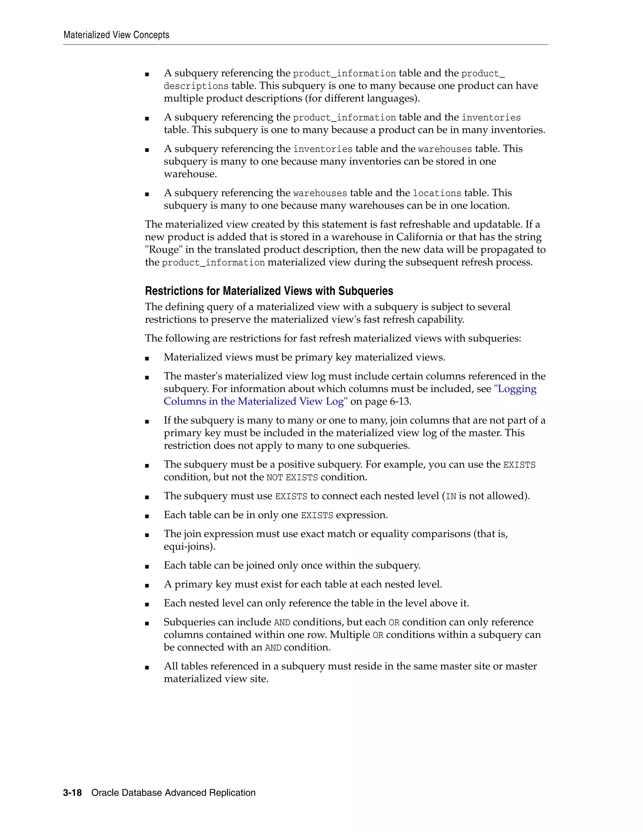 Materialized View Concepts 3-18 Oracle Database Advanced Replication ■ A subquery referencing the product_information table and the product_ descriptions table. This subquery is one to many because one product can have multiple product descriptions (for different languages). ■ A subquery referencing the product_information table and the inventories table. This subquery is one to many because a product can be in many inventories. ■ A subquery referencing the inventories table and the warehouses table. This subquery is many to one because many inventories can be stored in one warehouse. ■ A subquery referencing the warehouses table and the locations table. This subquery is many to one because many warehouses can be in one location. The materialized view created by this statement is fast refreshable and updatable. If a new product is added that is stored in a warehouse in California or that has the string "Rouge" in the translated product description, then the new data will be propagated to the product_information materialized view during the subsequent refresh process. Restrictions for Materialized Views with Subqueries The defining query of a materialized view with a subquery is subject to several restrictions to preserve the materialized view's fast refresh capability. The following are restrictions for fast refresh materialized views with subqueries: ■ Materialized views must be primary key materialized views. ■ The master's materialized view log must include certain columns referenced in the subquery. For information about which columns must be included, see "Logging Columns in the Materialized View Log" on page 6-13. ■ If the subquery is many to many or one to many, join columns that are not part of a primary key must be included in the materialized view log of the master. This restriction does not apply to many to one subqueries. ■ The subquery must be a positive subquery. For example, you can use the EXISTS condition, but not the NOT EXISTS condition. ■ The subquery must use EXISTS to connect each nested level (IN is not allowed). ■ Each table can be in only one EXISTS expression. ■ The join expression must use exact match or equality comparisons (that is, equi-joins). ■ Each table can be joined only once within the subquery. ■ A primary key must exist for each table at each nested level. ■ Each nested level can only reference the table in the level above it. ■ Subqueries can include AND conditions, but each OR condition can only reference columns contained within one row. Multiple OR conditions within a subquery can be connected with an AND condition. ■ All tables referenced in a subquery must reside in the same master site or master materialized view site. 