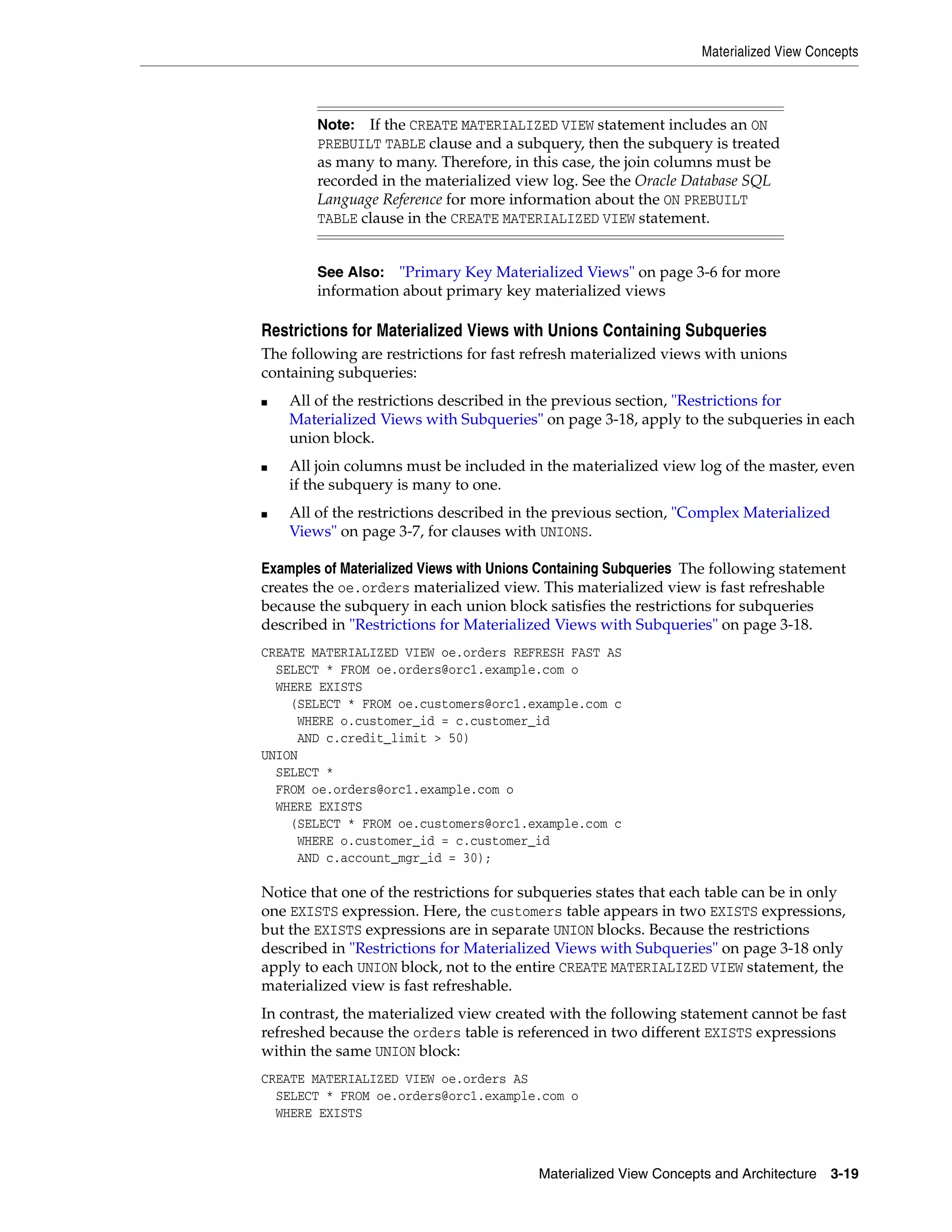 Materialized View Concepts Materialized View Concepts and Architecture 3-19 Restrictions for Materialized Views with Unions Containing Subqueries The following are restrictions for fast refresh materialized views with unions containing subqueries: ■ All of the restrictions described in the previous section, "Restrictions for Materialized Views with Subqueries" on page 3-18, apply to the subqueries in each union block. ■ All join columns must be included in the materialized view log of the master, even if the subquery is many to one. ■ All of the restrictions described in the previous section, "Complex Materialized Views" on page 3-7, for clauses with UNIONS. Examples of Materialized Views with Unions Containing Subqueries The following statement creates the oe.orders materialized view. This materialized view is fast refreshable because the subquery in each union block satisfies the restrictions for subqueries described in "Restrictions for Materialized Views with Subqueries" on page 3-18. CREATE MATERIALIZED VIEW oe.orders REFRESH FAST AS SELECT * FROM oe.orders@orc1.example.com o WHERE EXISTS (SELECT * FROM oe.customers@orc1.example.com c WHERE o.customer_id = c.customer_id AND c.credit_limit > 50) UNION SELECT * FROM oe.orders@orc1.example.com o WHERE EXISTS (SELECT * FROM oe.customers@orc1.example.com c WHERE o.customer_id = c.customer_id AND c.account_mgr_id = 30); Notice that one of the restrictions for subqueries states that each table can be in only one EXISTS expression. Here, the customers table appears in two EXISTS expressions, but the EXISTS expressions are in separate UNION blocks. Because the restrictions described in "Restrictions for Materialized Views with Subqueries" on page 3-18 only apply to each UNION block, not to the entire CREATE MATERIALIZED VIEW statement, the materialized view is fast refreshable. In contrast, the materialized view created with the following statement cannot be fast refreshed because the orders table is referenced in two different EXISTS expressions within the same UNION block: CREATE MATERIALIZED VIEW oe.orders AS SELECT * FROM oe.orders@orc1.example.com o WHERE EXISTS Note: If the CREATE MATERIALIZED VIEW statement includes an ON PREBUILT TABLE clause and a subquery, then the subquery is treated as many to many. Therefore, in this case, the join columns must be recorded in the materialized view log. See the Oracle Database SQL Language Reference for more information about the ON PREBUILT TABLE clause in the CREATE MATERIALIZED VIEW statement. See Also: "Primary Key Materialized Views" on page 3-6 for more information about primary key materialized views 