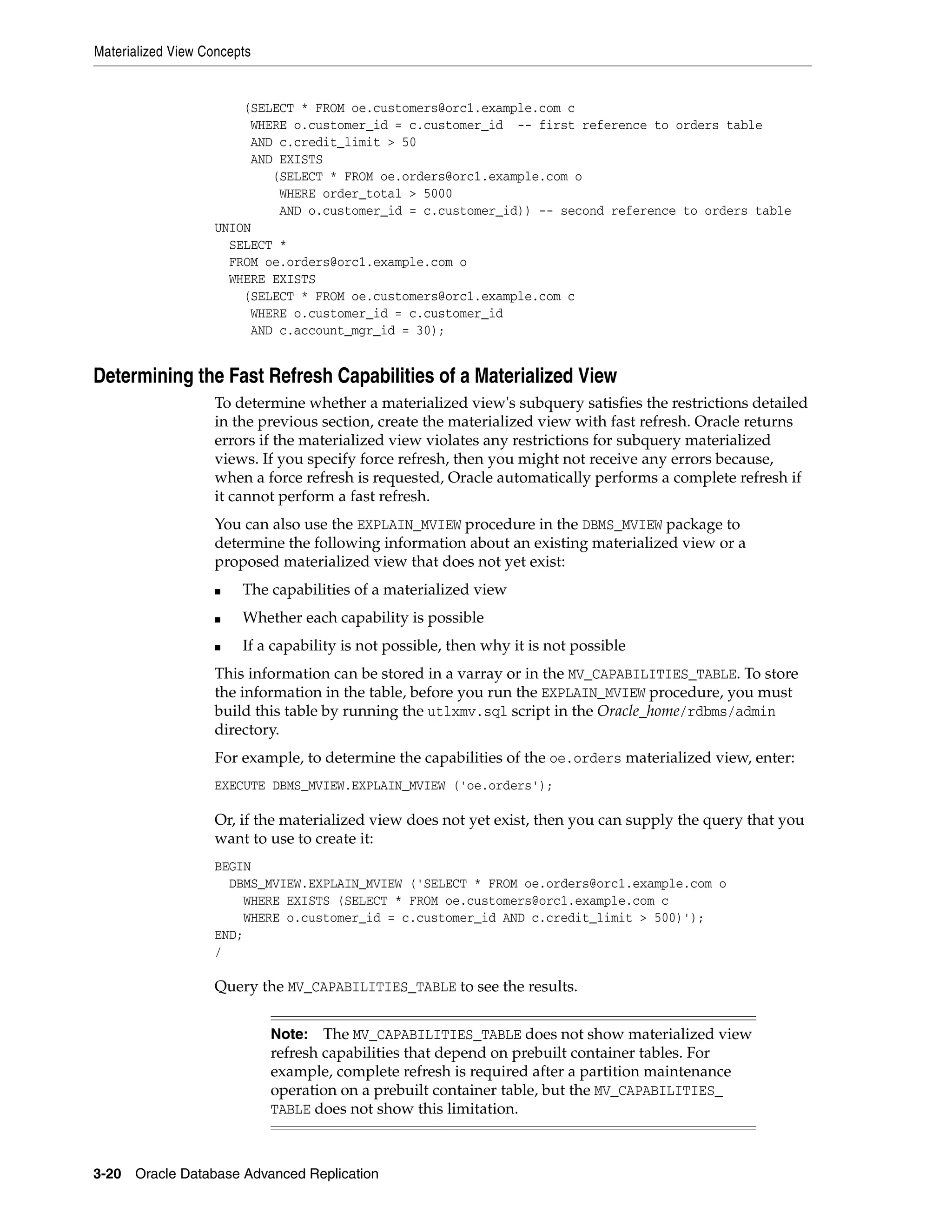 Materialized View Concepts 3-20 Oracle Database Advanced Replication (SELECT * FROM oe.customers@orc1.example.com c WHERE o.customer_id = c.customer_id -- first reference to orders table AND c.credit_limit > 50 AND EXISTS (SELECT * FROM oe.orders@orc1.example.com o WHERE order_total > 5000 AND o.customer_id = c.customer_id)) -- second reference to orders table UNION SELECT * FROM oe.orders@orc1.example.com o WHERE EXISTS (SELECT * FROM oe.customers@orc1.example.com c WHERE o.customer_id = c.customer_id AND c.account_mgr_id = 30); Determining the Fast Refresh Capabilities of a Materialized View To determine whether a materialized view's subquery satisfies the restrictions detailed in the previous section, create the materialized view with fast refresh. Oracle returns errors if the materialized view violates any restrictions for subquery materialized views. If you specify force refresh, then you might not receive any errors because, when a force refresh is requested, Oracle automatically performs a complete refresh if it cannot perform a fast refresh. You can also use the EXPLAIN_MVIEW procedure in the DBMS_MVIEW package to determine the following information about an existing materialized view or a proposed materialized view that does not yet exist: ■ The capabilities of a materialized view ■ Whether each capability is possible ■ If a capability is not possible, then why it is not possible This information can be stored in a varray or in the MV_CAPABILITIES_TABLE. To store the information in the table, before you run the EXPLAIN_MVIEW procedure, you must build this table by running the utlxmv.sql script in the Oracle_home/rdbms/admin directory. For example, to determine the capabilities of the oe.orders materialized view, enter: EXECUTE DBMS_MVIEW.EXPLAIN_MVIEW ('oe.orders'); Or, if the materialized view does not yet exist, then you can supply the query that you want to use to create it: BEGIN DBMS_MVIEW.EXPLAIN_MVIEW ('SELECT * FROM oe.orders@orc1.example.com o WHERE EXISTS (SELECT * FROM oe.customers@orc1.example.com c WHERE o.customer_id = c.customer_id AND c.credit_limit > 500)'); END; / Query the MV_CAPABILITIES_TABLE to see the results. Note: The MV_CAPABILITIES_TABLE does not show materialized view refresh capabilities that depend on prebuilt container tables. For example, complete refresh is required after a partition maintenance operation on a prebuilt container table, but the MV_CAPABILITIES_ TABLE does not show this limitation. 