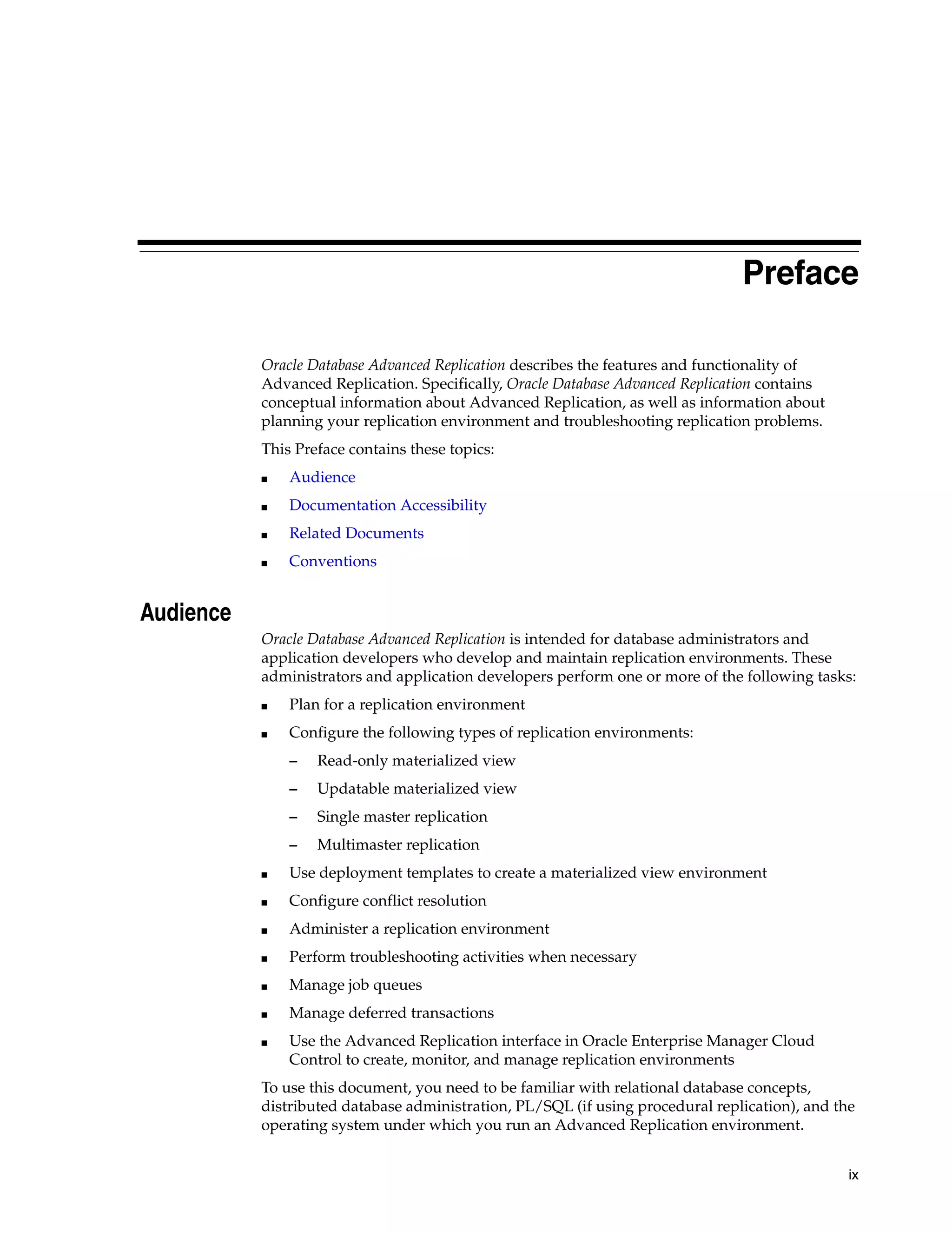 ix Preface Oracle Database Advanced Replication describes the features and functionality of Advanced Replication. Specifically, Oracle Database Advanced Replication contains conceptual information about Advanced Replication, as well as information about planning your replication environment and troubleshooting replication problems. This Preface contains these topics: ■ Audience ■ Documentation Accessibility ■ Related Documents ■ Conventions Audience Oracle Database Advanced Replication is intended for database administrators and application developers who develop and maintain replication environments. These administrators and application developers perform one or more of the following tasks: ■ Plan for a replication environment ■ Configure the following types of replication environments: – Read-only materialized view – Updatable materialized view – Single master replication – Multimaster replication ■ Use deployment templates to create a materialized view environment ■ Configure conflict resolution ■ Administer a replication environment ■ Perform troubleshooting activities when necessary ■ Manage job queues ■ Manage deferred transactions ■ Use the Advanced Replication interface in Oracle Enterprise Manager Cloud Control to create, monitor, and manage replication environments To use this document, you need to be familiar with relational database concepts, distributed database administration, PL/SQL (if using procedural replication), and the operating system under which you run an Advanced Replication environment. 