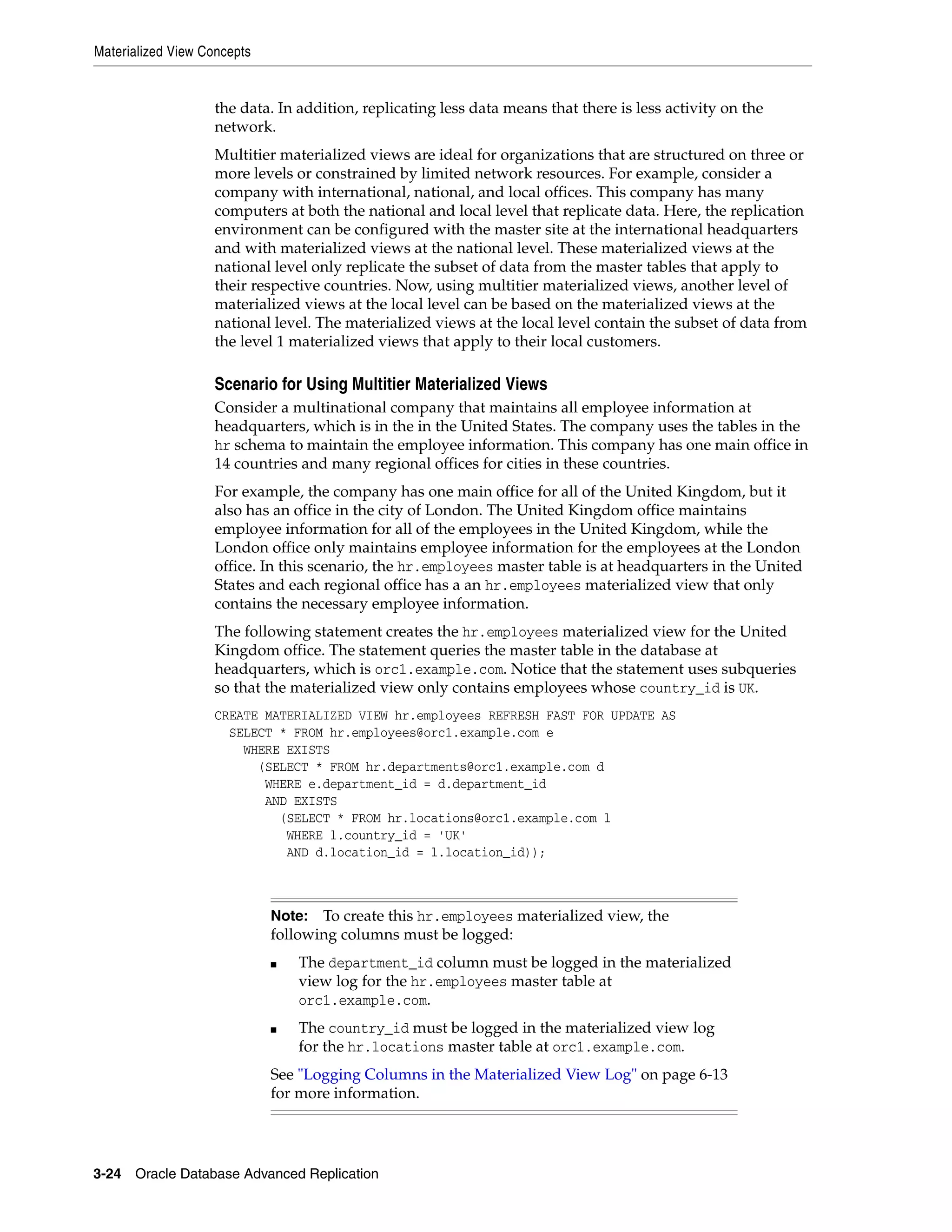 Materialized View Concepts 3-24 Oracle Database Advanced Replication the data. In addition, replicating less data means that there is less activity on the network. Multitier materialized views are ideal for organizations that are structured on three or more levels or constrained by limited network resources. For example, consider a company with international, national, and local offices. This company has many computers at both the national and local level that replicate data. Here, the replication environment can be configured with the master site at the international headquarters and with materialized views at the national level. These materialized views at the national level only replicate the subset of data from the master tables that apply to their respective countries. Now, using multitier materialized views, another level of materialized views at the local level can be based on the materialized views at the national level. The materialized views at the local level contain the subset of data from the level 1 materialized views that apply to their local customers. Scenario for Using Multitier Materialized Views Consider a multinational company that maintains all employee information at headquarters, which is in the in the United States. The company uses the tables in the hr schema to maintain the employee information. This company has one main office in 14 countries and many regional offices for cities in these countries. For example, the company has one main office for all of the United Kingdom, but it also has an office in the city of London. The United Kingdom office maintains employee information for all of the employees in the United Kingdom, while the London office only maintains employee information for the employees at the London office. In this scenario, the hr.employees master table is at headquarters in the United States and each regional office has a an hr.employees materialized view that only contains the necessary employee information. The following statement creates the hr.employees materialized view for the United Kingdom office. The statement queries the master table in the database at headquarters, which is orc1.example.com. Notice that the statement uses subqueries so that the materialized view only contains employees whose country_id is UK. CREATE MATERIALIZED VIEW hr.employees REFRESH FAST FOR UPDATE AS SELECT * FROM hr.employees@orc1.example.com e WHERE EXISTS (SELECT * FROM hr.departments@orc1.example.com d WHERE e.department_id = d.department_id AND EXISTS (SELECT * FROM hr.locations@orc1.example.com l WHERE l.country_id = 'UK' AND d.location_id = l.location_id)); Note: To create this hr.employees materialized view, the following columns must be logged: ■ The department_id column must be logged in the materialized view log for the hr.employees master table at orc1.example.com. ■ The country_id must be logged in the materialized view log for the hr.locations master table at orc1.example.com. See "Logging Columns in the Materialized View Log" on page 6-13 for more information. 