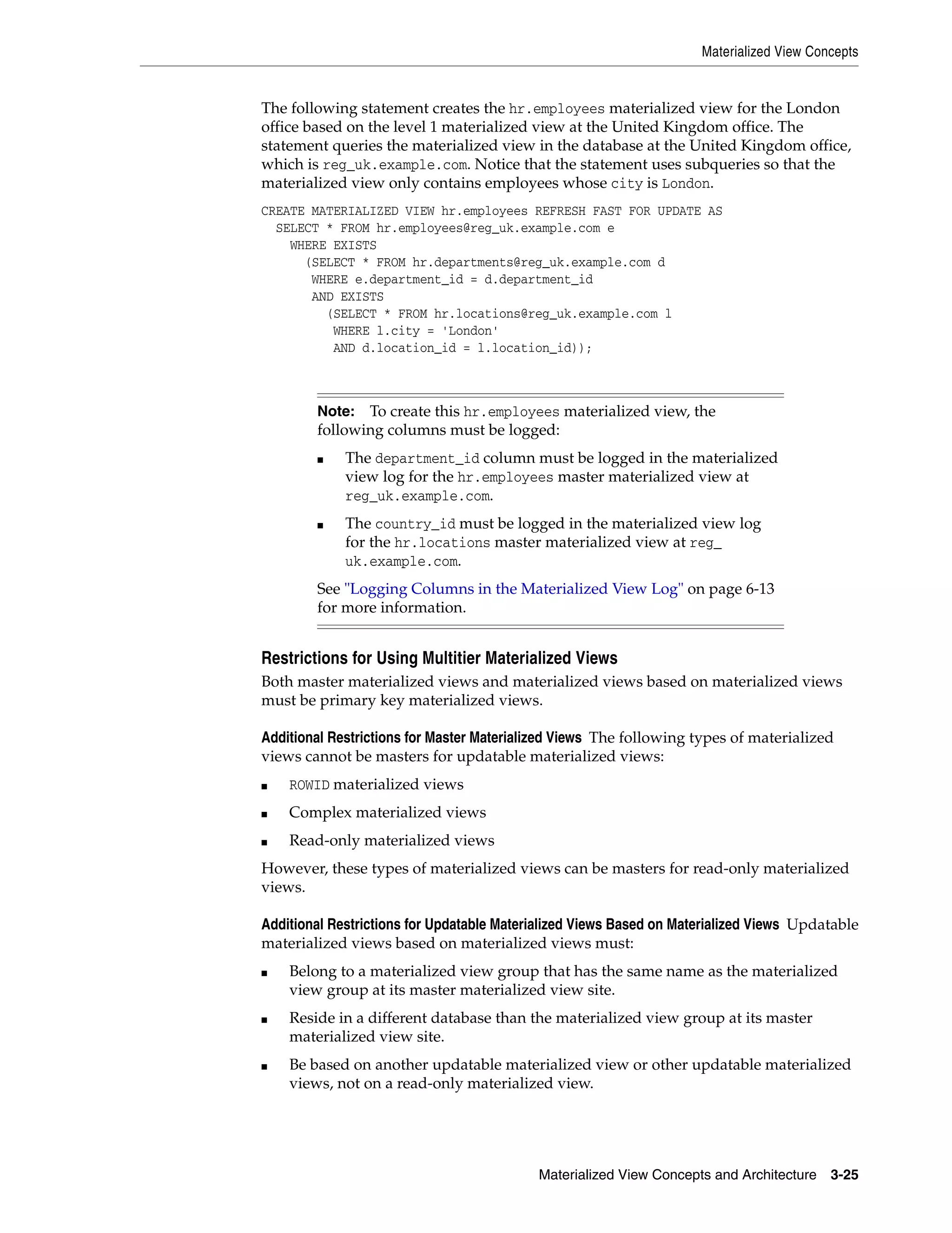 Materialized View Concepts Materialized View Concepts and Architecture 3-25 The following statement creates the hr.employees materialized view for the London office based on the level 1 materialized view at the United Kingdom office. The statement queries the materialized view in the database at the United Kingdom office, which is reg_uk.example.com. Notice that the statement uses subqueries so that the materialized view only contains employees whose city is London. CREATE MATERIALIZED VIEW hr.employees REFRESH FAST FOR UPDATE AS SELECT * FROM hr.employees@reg_uk.example.com e WHERE EXISTS (SELECT * FROM hr.departments@reg_uk.example.com d WHERE e.department_id = d.department_id AND EXISTS (SELECT * FROM hr.locations@reg_uk.example.com l WHERE l.city = 'London' AND d.location_id = l.location_id)); Restrictions for Using Multitier Materialized Views Both master materialized views and materialized views based on materialized views must be primary key materialized views. Additional Restrictions for Master Materialized Views The following types of materialized views cannot be masters for updatable materialized views: ■ ROWID materialized views ■ Complex materialized views ■ Read-only materialized views However, these types of materialized views can be masters for read-only materialized views. Additional Restrictions for Updatable Materialized Views Based on Materialized Views Updatable materialized views based on materialized views must: ■ Belong to a materialized view group that has the same name as the materialized view group at its master materialized view site. ■ Reside in a different database than the materialized view group at its master materialized view site. ■ Be based on another updatable materialized view or other updatable materialized views, not on a read-only materialized view. Note: To create this hr.employees materialized view, the following columns must be logged: ■ The department_id column must be logged in the materialized view log for the hr.employees master materialized view at reg_uk.example.com. ■ The country_id must be logged in the materialized view log for the hr.locations master materialized view at reg_ uk.example.com. See "Logging Columns in the Materialized View Log" on page 6-13 for more information. 