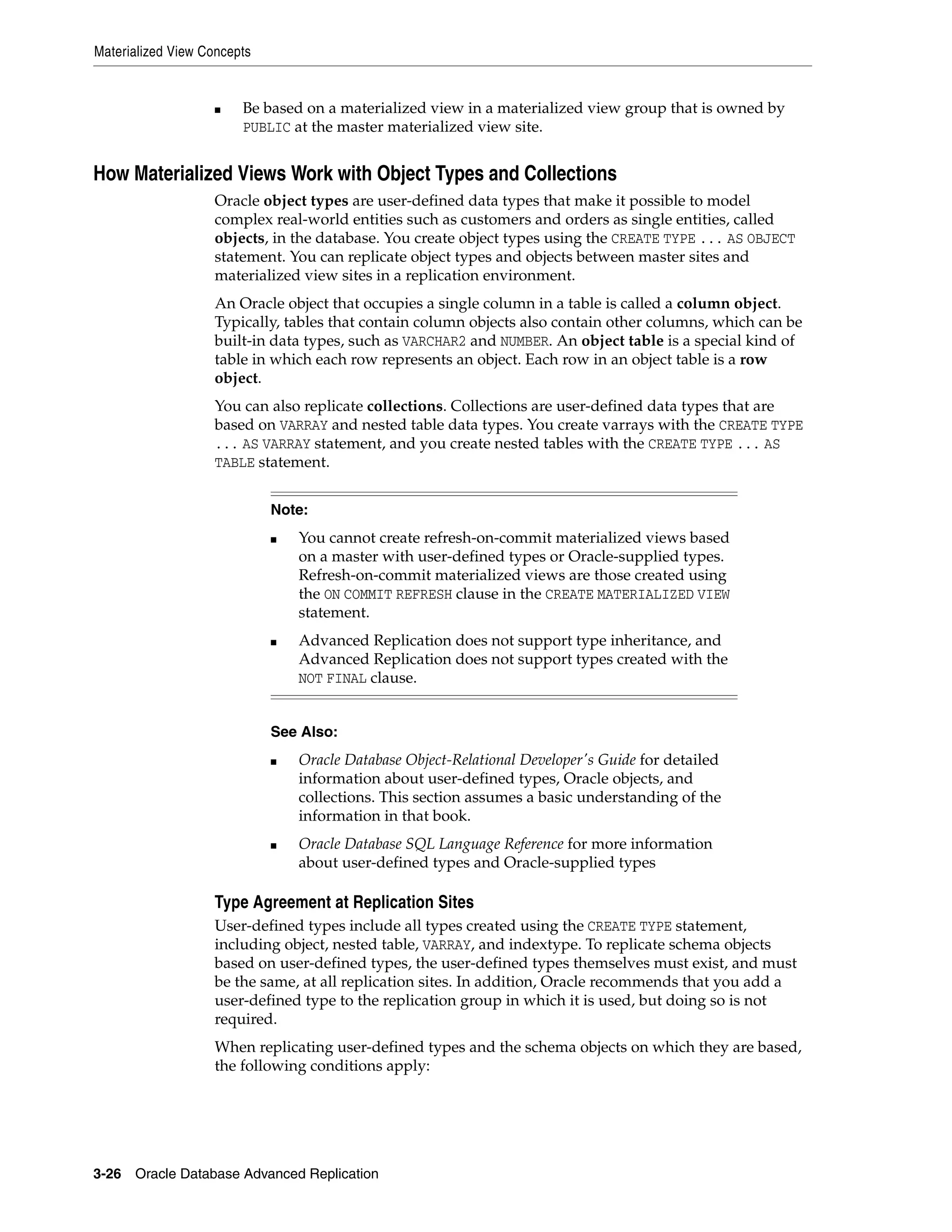 Materialized View Concepts 3-26 Oracle Database Advanced Replication ■ Be based on a materialized view in a materialized view group that is owned by PUBLIC at the master materialized view site. How Materialized Views Work with Object Types and Collections Oracle object types are user-defined data types that make it possible to model complex real-world entities such as customers and orders as single entities, called objects, in the database. You create object types using the CREATE TYPE ... AS OBJECT statement. You can replicate object types and objects between master sites and materialized view sites in a replication environment. An Oracle object that occupies a single column in a table is called a column object. Typically, tables that contain column objects also contain other columns, which can be built-in data types, such as VARCHAR2 and NUMBER. An object table is a special kind of table in which each row represents an object. Each row in an object table is a row object. You can also replicate collections. Collections are user-defined data types that are based on VARRAY and nested table data types. You create varrays with the CREATE TYPE ... AS VARRAY statement, and you create nested tables with the CREATE TYPE ... AS TABLE statement. Type Agreement at Replication Sites User-defined types include all types created using the CREATE TYPE statement, including object, nested table, VARRAY, and indextype. To replicate schema objects based on user-defined types, the user-defined types themselves must exist, and must be the same, at all replication sites. In addition, Oracle recommends that you add a user-defined type to the replication group in which it is used, but doing so is not required. When replicating user-defined types and the schema objects on which they are based, the following conditions apply: Note: ■ You cannot create refresh-on-commit materialized views based on a master with user-defined types or Oracle-supplied types. Refresh-on-commit materialized views are those created using the ON COMMIT REFRESH clause in the CREATE MATERIALIZED VIEW statement. ■ Advanced Replication does not support type inheritance, and Advanced Replication does not support types created with the NOT FINAL clause. See Also: ■ Oracle Database Object-Relational Developer's Guide for detailed information about user-defined types, Oracle objects, and collections. This section assumes a basic understanding of the information in that book. ■ Oracle Database SQL Language Reference for more information about user-defined types and Oracle-supplied types 