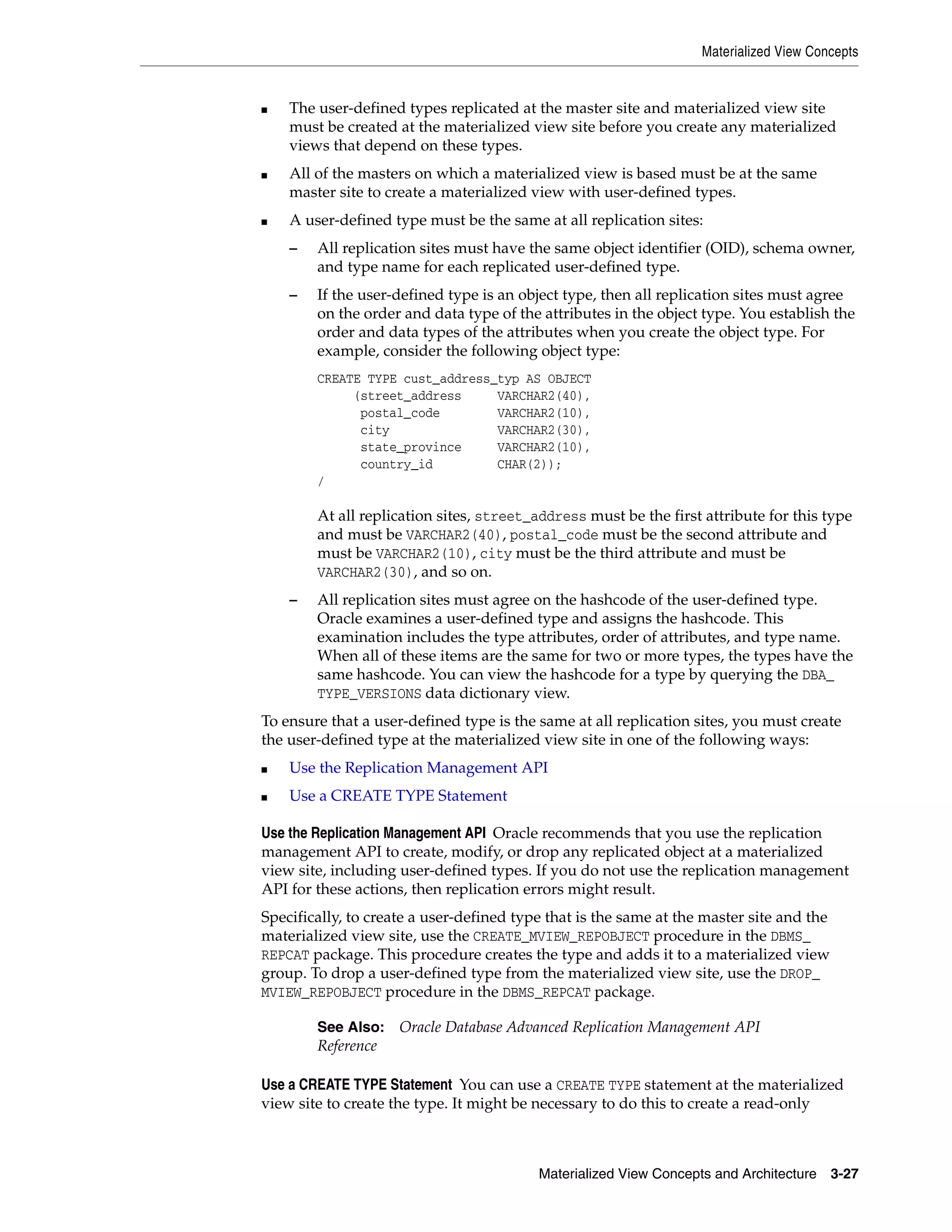 Materialized View Concepts Materialized View Concepts and Architecture 3-27 ■ The user-defined types replicated at the master site and materialized view site must be created at the materialized view site before you create any materialized views that depend on these types. ■ All of the masters on which a materialized view is based must be at the same master site to create a materialized view with user-defined types. ■ A user-defined type must be the same at all replication sites: – All replication sites must have the same object identifier (OID), schema owner, and type name for each replicated user-defined type. – If the user-defined type is an object type, then all replication sites must agree on the order and data type of the attributes in the object type. You establish the order and data types of the attributes when you create the object type. For example, consider the following object type: CREATE TYPE cust_address_typ AS OBJECT (street_address VARCHAR2(40), postal_code VARCHAR2(10), city VARCHAR2(30), state_province VARCHAR2(10), country_id CHAR(2)); / At all replication sites, street_address must be the first attribute for this type and must be VARCHAR2(40), postal_code must be the second attribute and must be VARCHAR2(10), city must be the third attribute and must be VARCHAR2(30), and so on. – All replication sites must agree on the hashcode of the user-defined type. Oracle examines a user-defined type and assigns the hashcode. This examination includes the type attributes, order of attributes, and type name. When all of these items are the same for two or more types, the types have the same hashcode. You can view the hashcode for a type by querying the DBA_ TYPE_VERSIONS data dictionary view. To ensure that a user-defined type is the same at all replication sites, you must create the user-defined type at the materialized view site in one of the following ways: ■ Use the Replication Management API ■ Use a CREATE TYPE Statement Use the Replication Management API Oracle recommends that you use the replication management API to create, modify, or drop any replicated object at a materialized view site, including user-defined types. If you do not use the replication management API for these actions, then replication errors might result. Specifically, to create a user-defined type that is the same at the master site and the materialized view site, use the CREATE_MVIEW_REPOBJECT procedure in the DBMS_ REPCAT package. This procedure creates the type and adds it to a materialized view group. To drop a user-defined type from the materialized view site, use the DROP_ MVIEW_REPOBJECT procedure in the DBMS_REPCAT package. Use a CREATE TYPE Statement You can use a CREATE TYPE statement at the materialized view site to create the type. It might be necessary to do this to create a read-only See Also: Oracle Database Advanced Replication Management API Reference 