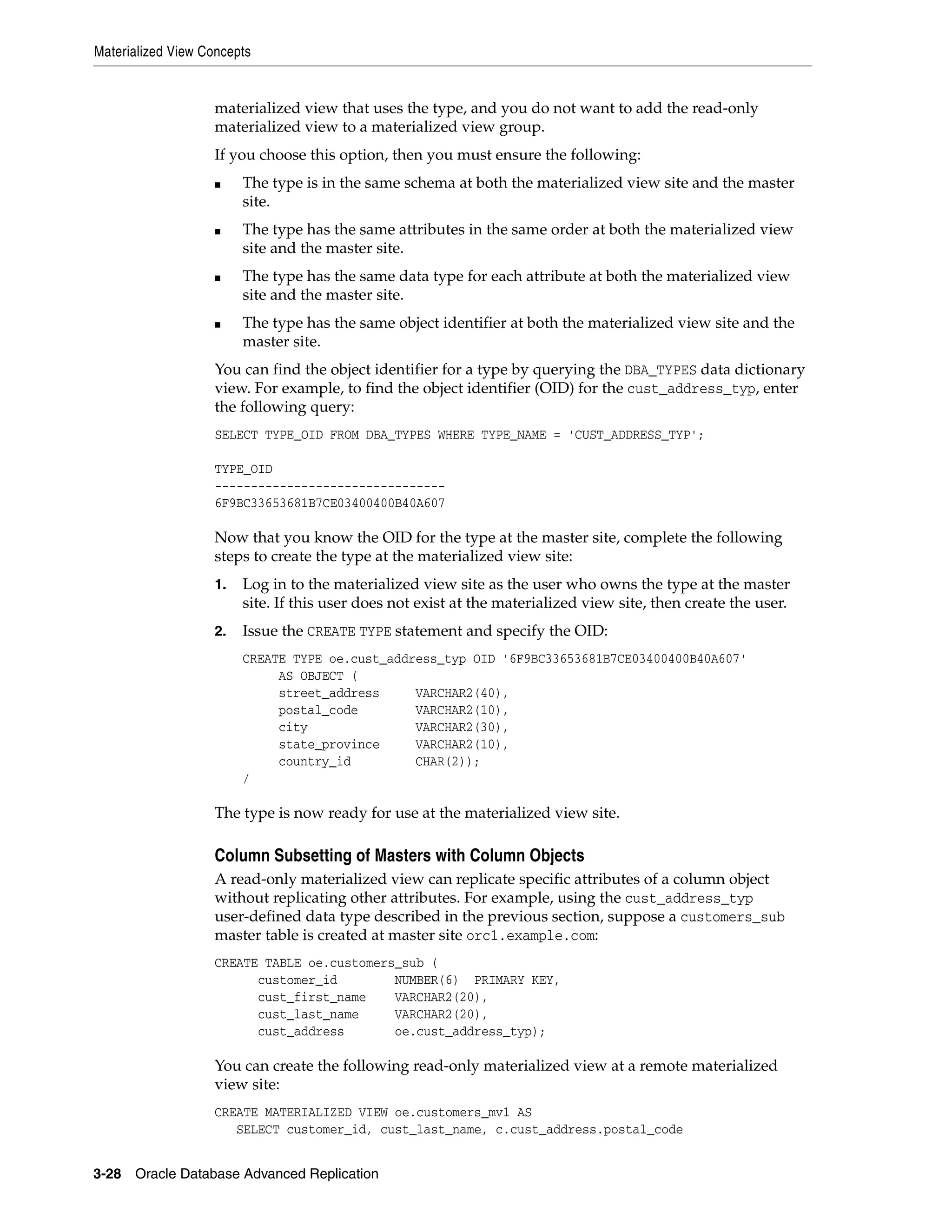 Materialized View Concepts 3-28 Oracle Database Advanced Replication materialized view that uses the type, and you do not want to add the read-only materialized view to a materialized view group. If you choose this option, then you must ensure the following: ■ The type is in the same schema at both the materialized view site and the master site. ■ The type has the same attributes in the same order at both the materialized view site and the master site. ■ The type has the same data type for each attribute at both the materialized view site and the master site. ■ The type has the same object identifier at both the materialized view site and the master site. You can find the object identifier for a type by querying the DBA_TYPES data dictionary view. For example, to find the object identifier (OID) for the cust_address_typ, enter the following query: SELECT TYPE_OID FROM DBA_TYPES WHERE TYPE_NAME = 'CUST_ADDRESS_TYP'; TYPE_OID -------------------------------- 6F9BC33653681B7CE03400400B40A607 Now that you know the OID for the type at the master site, complete the following steps to create the type at the materialized view site: 1. Log in to the materialized view site as the user who owns the type at the master site. If this user does not exist at the materialized view site, then create the user. 2. Issue the CREATE TYPE statement and specify the OID: CREATE TYPE oe.cust_address_typ OID '6F9BC33653681B7CE03400400B40A607' AS OBJECT ( street_address VARCHAR2(40), postal_code VARCHAR2(10), city VARCHAR2(30), state_province VARCHAR2(10), country_id CHAR(2)); / The type is now ready for use at the materialized view site. Column Subsetting of Masters with Column Objects A read-only materialized view can replicate specific attributes of a column object without replicating other attributes. For example, using the cust_address_typ user-defined data type described in the previous section, suppose a customers_sub master table is created at master site orc1.example.com: CREATE TABLE oe.customers_sub ( customer_id NUMBER(6) PRIMARY KEY, cust_first_name VARCHAR2(20), cust_last_name VARCHAR2(20), cust_address oe.cust_address_typ); You can create the following read-only materialized view at a remote materialized view site: CREATE MATERIALIZED VIEW oe.customers_mv1 AS SELECT customer_id, cust_last_name, c.cust_address.postal_code 