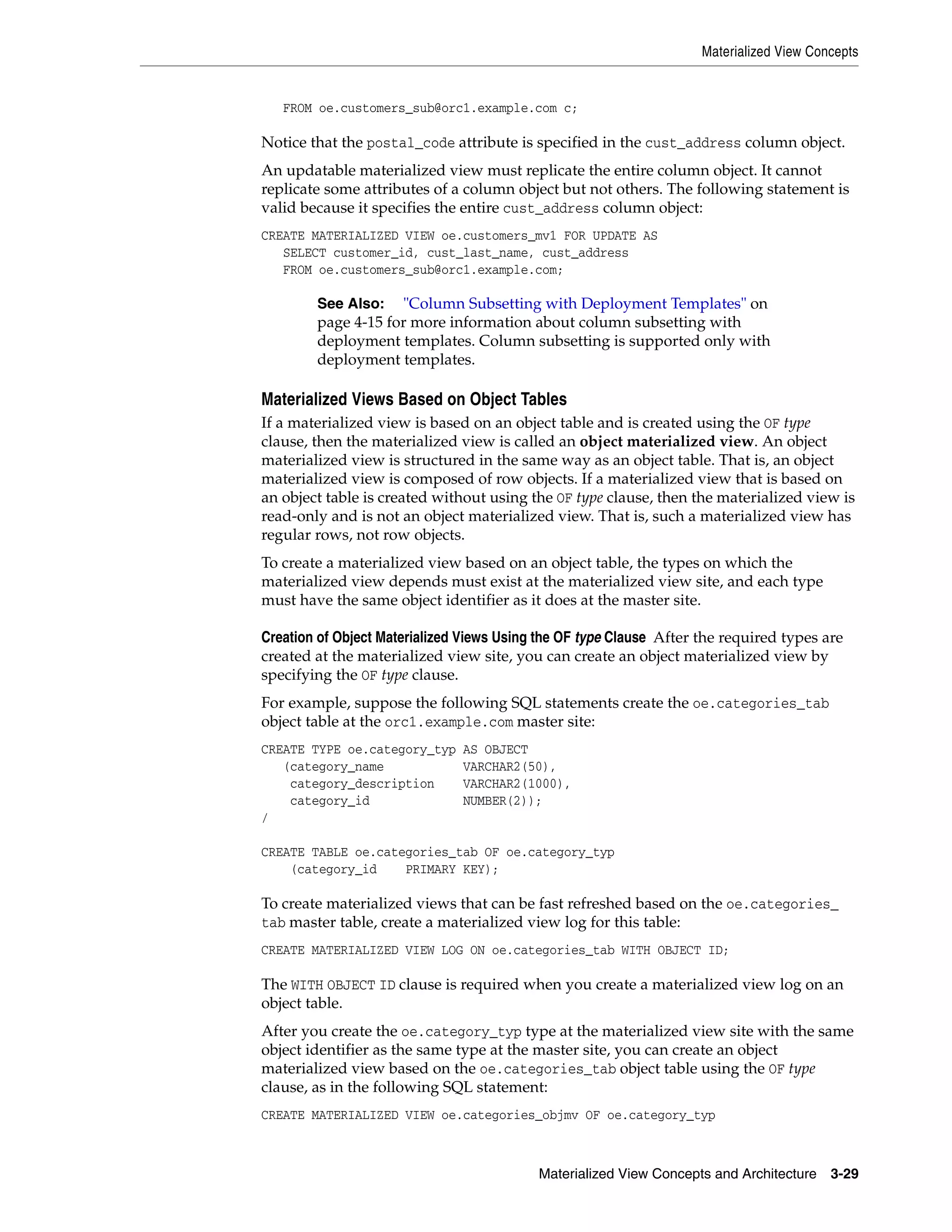 Materialized View Concepts Materialized View Concepts and Architecture 3-29 FROM oe.customers_sub@orc1.example.com c; Notice that the postal_code attribute is specified in the cust_address column object. An updatable materialized view must replicate the entire column object. It cannot replicate some attributes of a column object but not others. The following statement is valid because it specifies the entire cust_address column object: CREATE MATERIALIZED VIEW oe.customers_mv1 FOR UPDATE AS SELECT customer_id, cust_last_name, cust_address FROM oe.customers_sub@orc1.example.com; Materialized Views Based on Object Tables If a materialized view is based on an object table and is created using the OF type clause, then the materialized view is called an object materialized view. An object materialized view is structured in the same way as an object table. That is, an object materialized view is composed of row objects. If a materialized view that is based on an object table is created without using the OF type clause, then the materialized view is read-only and is not an object materialized view. That is, such a materialized view has regular rows, not row objects. To create a materialized view based on an object table, the types on which the materialized view depends must exist at the materialized view site, and each type must have the same object identifier as it does at the master site. Creation of Object Materialized Views Using the OF type Clause After the required types are created at the materialized view site, you can create an object materialized view by specifying the OF type clause. For example, suppose the following SQL statements create the oe.categories_tab object table at the orc1.example.com master site: CREATE TYPE oe.category_typ AS OBJECT (category_name VARCHAR2(50), category_description VARCHAR2(1000), category_id NUMBER(2)); / CREATE TABLE oe.categories_tab OF oe.category_typ (category_id PRIMARY KEY); To create materialized views that can be fast refreshed based on the oe.categories_ tab master table, create a materialized view log for this table: CREATE MATERIALIZED VIEW LOG ON oe.categories_tab WITH OBJECT ID; The WITH OBJECT ID clause is required when you create a materialized view log on an object table. After you create the oe.category_typ type at the materialized view site with the same object identifier as the same type at the master site, you can create an object materialized view based on the oe.categories_tab object table using the OF type clause, as in the following SQL statement: CREATE MATERIALIZED VIEW oe.categories_objmv OF oe.category_typ See Also: "Column Subsetting with Deployment Templates" on page 4-15 for more information about column subsetting with deployment templates. Column subsetting is supported only with deployment templates. 