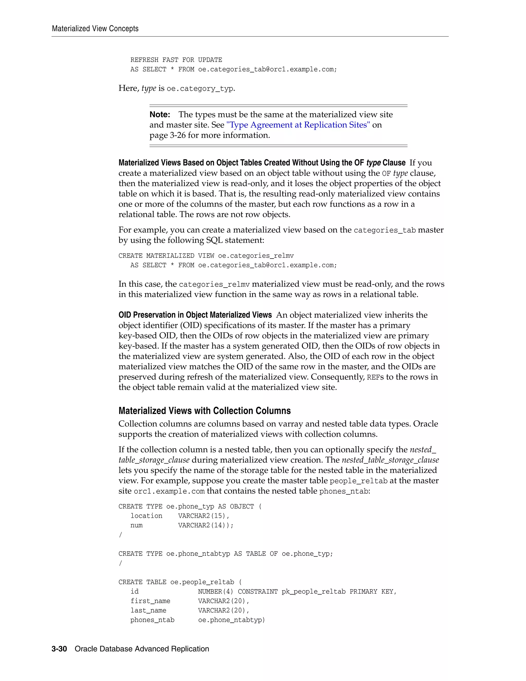 Materialized View Concepts 3-30 Oracle Database Advanced Replication REFRESH FAST FOR UPDATE AS SELECT * FROM oe.categories_tab@orc1.example.com; Here, type is oe.category_typ. Materialized Views Based on Object Tables Created Without Using the OF type Clause If you create a materialized view based on an object table without using the OF type clause, then the materialized view is read-only, and it loses the object properties of the object table on which it is based. That is, the resulting read-only materialized view contains one or more of the columns of the master, but each row functions as a row in a relational table. The rows are not row objects. For example, you can create a materialized view based on the categories_tab master by using the following SQL statement: CREATE MATERIALIZED VIEW oe.categories_relmv AS SELECT * FROM oe.categories_tab@orc1.example.com; In this case, the categories_relmv materialized view must be read-only, and the rows in this materialized view function in the same way as rows in a relational table. OID Preservation in Object Materialized Views An object materialized view inherits the object identifier (OID) specifications of its master. If the master has a primary key-based OID, then the OIDs of row objects in the materialized view are primary key-based. If the master has a system generated OID, then the OIDs of row objects in the materialized view are system generated. Also, the OID of each row in the object materialized view matches the OID of the same row in the master, and the OIDs are preserved during refresh of the materialized view. Consequently, REFs to the rows in the object table remain valid at the materialized view site. Materialized Views with Collection Columns Collection columns are columns based on varray and nested table data types. Oracle supports the creation of materialized views with collection columns. If the collection column is a nested table, then you can optionally specify the nested_ table_storage_clause during materialized view creation. The nested_table_storage_clause lets you specify the name of the storage table for the nested table in the materialized view. For example, suppose you create the master table people_reltab at the master site orc1.example.com that contains the nested table phones_ntab: CREATE TYPE oe.phone_typ AS OBJECT ( location VARCHAR2(15), num VARCHAR2(14)); / CREATE TYPE oe.phone_ntabtyp AS TABLE OF oe.phone_typ; / CREATE TABLE oe.people_reltab ( id NUMBER(4) CONSTRAINT pk_people_reltab PRIMARY KEY, first_name VARCHAR2(20), last_name VARCHAR2(20), phones_ntab oe.phone_ntabtyp) Note: The types must be the same at the materialized view site and master site. See "Type Agreement at Replication Sites" on page 3-26 for more information. 